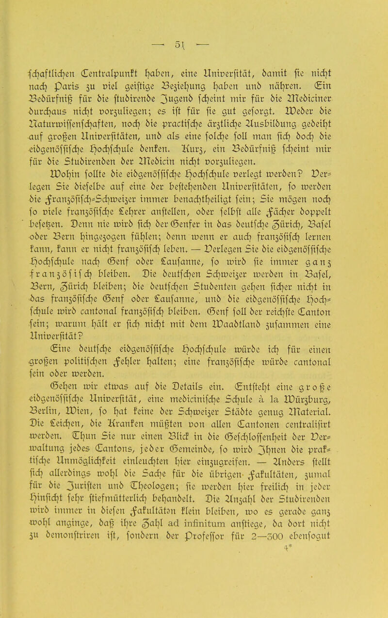 fcfyaftlidjen Centralpunft t/aben, eine Unioerfität, öamit fte nid]t nad] Parts 511 tnel geiftige Be3ielmng t/aben unö näfyren. (Ein Beöürfnif für öie ftuöirenöe ^uqerxb fdjcint mir für öie Zneöiciner öurdjaus nidjt oorsuliegen; es ift für fte gut geforgt. IDeöer öie Icaturroiffenfcb/aften, nod} öie practifcfye är3tlid)e 2lusbilöuug geöeifyt ■auf grofen Unioerfitäten, unö als eine foldje foll man fid] öod? 6te eiögenöffifdje X}od}fd)ule öenfen. Kurs, ein Beöürfnif fd]eint mir für öie Stuöirenöen öer ZTteöicin nid]t uorsuliegen. XDob/in foüte öie eiögenöffifcfr/e ^odjfdjule oerlegt roeröen? Der* legen Sie öiefelbe auf eine öer beftet/enöen Unioerfitäten, fo roeröen öie ^ranjöfifdj^Sdjroeiser immer benad)tr/eiligt fein; Sie mögen nod} fo r>iele franjöftfdje £eb/rer aufteilen, oöer felbft alle ^ädjer öoppelt befetjen. Denn nie roirö ftdj öer (Senfer in öas öeutfdje ^üricf/, Bafel oöer Bern r/ingesogen füllen; öenn roenn er aud? fransöfifdj lernen fann, fann er nid]t fransöftfd) leben. — Perlegen Sie öie eiögenöffifdje £)od)fdmIe nadj (Senf oöer Saufanne, fo roirö fie immer gan$ franjöfifdj bleiben. Die öeutfdjen Sdjroeiser roeröen in Bafel, Bern, <?>üx\di bleiben; öie öeutfdjen Stuöenten gefjen ftcf/er nidit in öas franjöfifdje (Senf oöer £aufanne, unö öie eiögenöfftfd]e l^od]* fdmle roirö cantonal fransöfifd} bleiben. (Senf foll öer reichte <Zcmton .fein; roarum b/ält er fid? nidjt mit öem XDaaötlanö sufammen eine Unioerfität? (Eine öeutfcfye eiögenöfftfdje ^odjfdjule roüröe idj für einen grofen politifdjen ^efyler galten; eine fransöfifdje roüröe cantonal fein oöer roeröen. (Seijen mir etroas auf öie Details ein. (Entfielt eine grof e «iögenöffifdje Unioerfität, eine meöicinifd]e Sdmle a la Misburg, Berlin, IDien, fo fjat feine öer Scfyroeiser Stäöte genug ZHaterial. Die Seidjen, öie Kranfen müßten oon allen Cantonen centralifirt roeröen. Omn Sie nur einen Blicf in öie <Sefd)loffenr/eit öer Der* roaltung jeöes Cantons, jeöer (Semeinöe, fo roirö 3bmen öie praf= ttfdjc Unmöglid)feit einleuchten Ijier einsugreifen. — 2tnöers ftellt fid} alleröings roob/l öie Sad]e für öie übrigen- ^afultäten, jumal für öie 3urif^ unö Ökologen; fie roeröen fyier freilief? in jeöer tynftdjt fel?r ftiefmütterlid? betjanöelt. Die ^tnjat?! öer Stuöirenöen roirö immer in ötefen ^afultätsn Hein bleiben, roo es geraöe gans wofyl anginge, öaf tfyre <§ar/I ad infinitum anfliege, öa öort uidjt 311 öemonftriren ift, fonöern öer profeffor für 2—500 cbeufogut