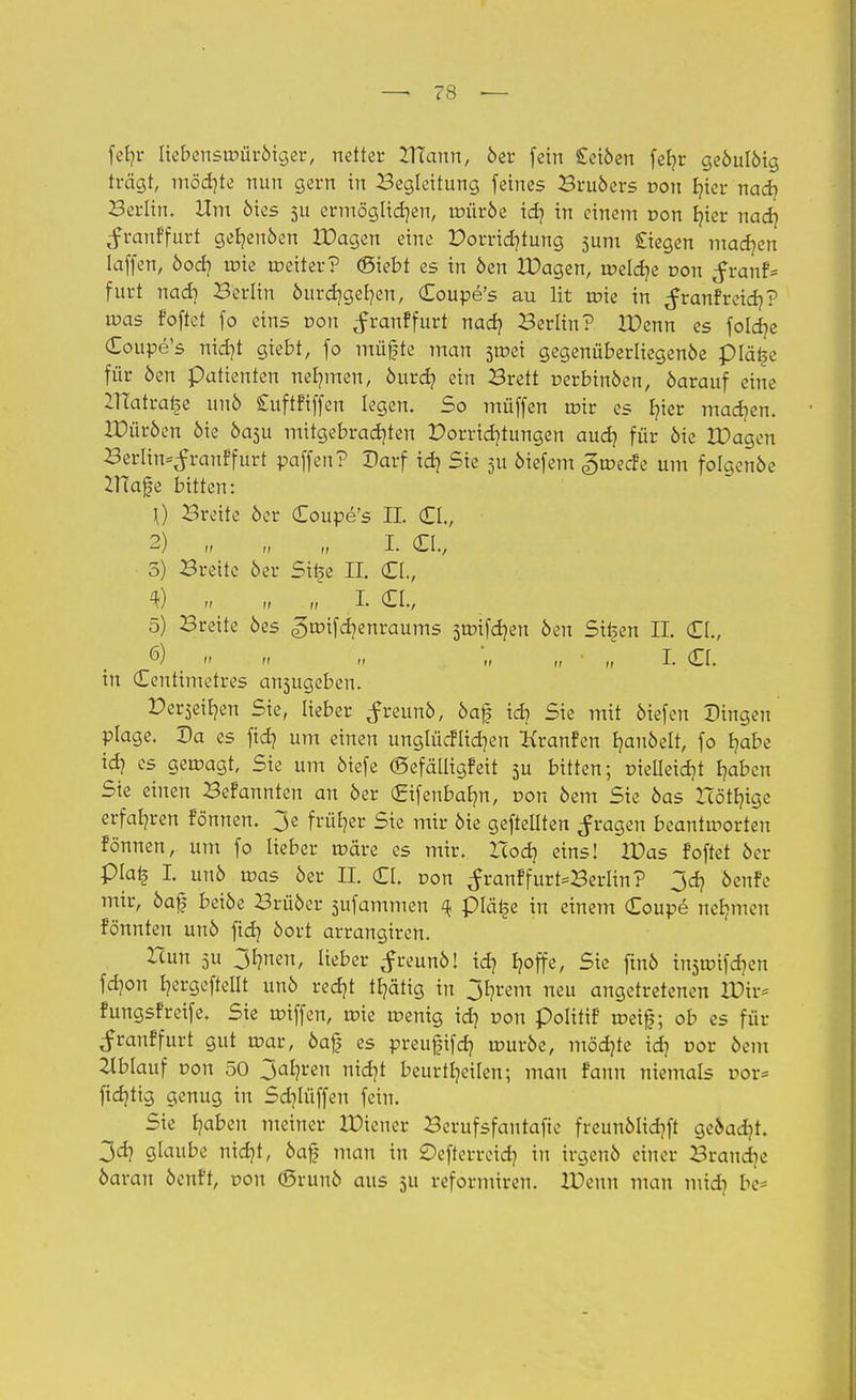 fefyr liebenswüröiger, netter XHann, öer fein £eiöen feb,r geöulöig trägt, möchte nun gern in Begleitung feines Bruöers von hier nad? Berlin. Um öies 511 ermöglid}en, roüröe idj in einem von hier nad? ^ranffurt geb,enöen XDagen eine Porridjtung 5um Siegen machen laffen, öod] roie roeiter? (Siebt es in öen XDagen, roeldje von ^ranf= furt nad? Berlin öurchgehen, Coupe's au lit roie in ^ranfreidj? ir>as foftet fo eins von ^ranffurt nad) Berlin? XDenn es foldje Coupe's nid)t giebt, fo müjfte man sroei gegenüberliegenöe plä£e für öen patienten nehmen, öurd? ein Brett r-erbinöen, öarauf eine HTatra£e unö £uftfiffen legen. So müffen mir es fyer machen. XDüröen öie Öa3u mitgebrachten Porrichtungen audj für öie XDagen Berlin^ranffurt paffen? Darf idj Sie 5U 6iefem «groecfe um folgcnöe 2Hafe bitten: \) Breite öer Coupe's IL (ZI, 2) ,, „ „ I. Clv 5) Breite öer Sit^e II. Ct., <k) » n n I- Ct., 5) Breite öes ^roifdjenraums steiften öen Sitten II. Cl., 6) t << <> « '„ ,, ■ „ I. (El. in Centimetres ansugeben. Derlen Sie, lieber ^freunö, öa0 id? Sie mit öiefen Dingen plage. Da es fidj um einen unglücklichen Kranfen b,auöelt, fo habe id? es geroagt, Sie um öiefe ©efälligfeit 3U bitten; pieüeidjt haben Sie einen Befannten an öer (Srifenbabm, von öem Sie öas Hörige erfahren fönnen. 3e früher Sie mir öie gefteüten fragen beantworten fönnen, um fo lieber märe es mir. Xcod? eins! XDas foftet öer plai? I. unö mas öer II. Cl. von ^ranffurt-Berlin? jd? öenfe mir, öaf beiöe Brüöer sufammen 4 plä£e in einem Coupe nehmen fönnten unö fid? öort arrangiren. Hun 511 3hnen, lieber ^reunö! id] I?offe, Sie ftnö insroifdjen fd)on h^ftelit unö redjt tE?ättg in 3hrem neu angetretenen XDtr* fungsfreife. Sie miffen, roie menig ich von polittF metf; ob es für <f rauf fürt gut mar, öa£ es preufifch wuvbt, möchte id? r>or öem Ablauf Don 50 3ahren nidjt beurteilen; mau fann niemals oor= fid)tig genug in Sd]lüffen fein. Sie haben meiner XDieuer Berufsfantafie freunölidjft geöadjt. 3ch glaube nicht, öaf mau in ©efterreich in irgenö einer Brandje öaran öcnft, r>on (ßrunö aus 511 reformiren. XDeun man midi be