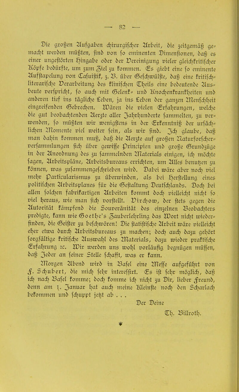 Die grofen Aufgaben djirurgifcher Arbeit, die seitgemäf? ge= madjt werben müften, find von fo eminenten Dimenfionen, öaf es einer ungeftörten Eingabe oder 6er Pereinigung vieler gleidjfritijdjer Köpfe bedürfte, um sum gicl 3U fommen. <£s giebt eine fo eminente Aufftapclung Don (Eafuiffif, 3. B. über (Sefdjroülfte, daf eine fritifd)5 literarifdje Verarbeitung des flinifdjen Cfyeils eine bedeutende Aus* beute r>erfr>ricf?t, fo aud? mit (Selenf* und HnodjenfranfReiten und anderen tief ins tägliche £eben, ja ins £eben der gansen ZTTenfc^^cit eingreifenden ©ebredjen. XDären die fielen (Erfahrungen, toelcr/e die gut beobadjtenden Aer3te aller 3ahrhun0erte fammelten, 5U r>er* roenden, fo müfften toir roenigftens in der (Jrrfenntnif der urfach* lidjen ZITomente rüel roeiter fein, als roir find. 3^ glaube, daf mau dahin fommen muf, daf die Aer3te auf grofen Itaturforfdjer* oerfammlungen ftch über getrüffe Principien und grofe (Srund^üge in der Einordnung des 5U fammclnden XTTaterials einigen, id} möchte fagen, Arbeitspläne, Arbeitsbureaus errieten, um Alles benutzen 5U fönnen, roas 5ufammengefd?rieben roird. Dabei reäre aber nod) riel meb,r Particularismus 5U überminden, als bei ^erftellung eines politifdjen Arbeitsplanes für die (Beftaltung Deutfdjlands. Dod) bei allen folgen fabrifartigen Arbeiten fommt dod? rielleidjt nidjt fo. r>iel heraus, rtne man fief? oorftellt. Pirdjom, der ftets gegen die Autorität fämpfend die Souoeränität des einzelnen Beobachters predigte, fann roie ©oethe's Zauberlehrling das IDort nid)t roieder* finden, die (Seifter 3U befd)tr>ören! Die ffatiftifef/e Arbeit roäre r>ielletcfjt eher etroa durch Arbeitsbureaus 3U machen; dodj auch ^a3u Q^ört forgfältige fritifdje Ausroahl des IHaterials, da3U roieder prafttfdje (Erfahrung ic. VOir roerden uns rt>ohl vorläufig begnügen müffen, daf 3e0er an feiner Stelle fdjafft, roas er fann. IHorgen Abend roird in Bafel eine ZITeffe aufgeführt ron Sdjübert, die midj fe^r interefftrt. €s ift feljr möglich, &a§ idj nach Bafel fomme; doch fomme id? nicr/t 5U ti&tr freund, denn am \. 3anuar hat auch meine Kleinfte nod} den Sdjarlad? befommen und fdmppt je^t ab . . . Der Deine Ch- Billroth.