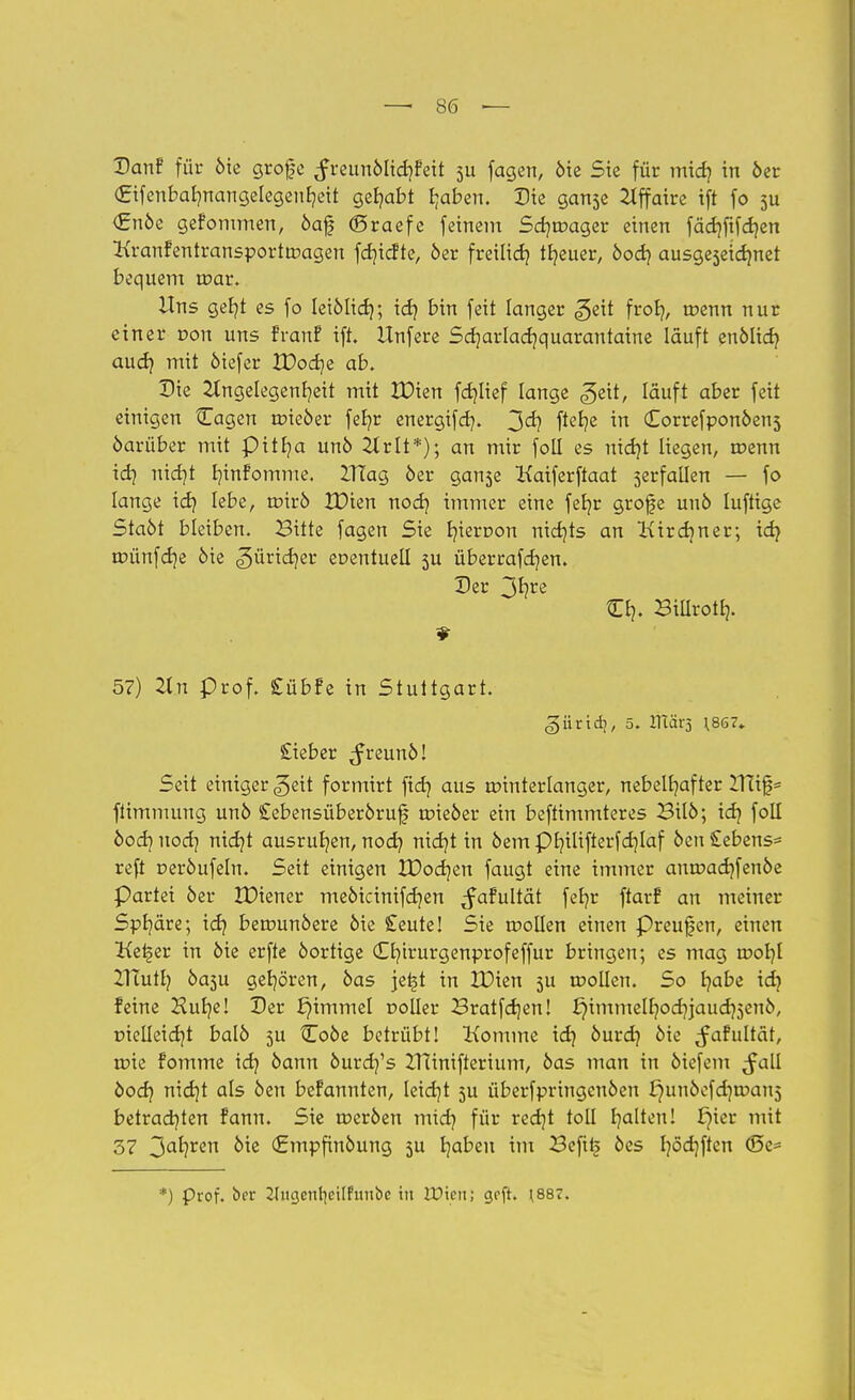 (Jrifenbalmangelegenheit gehabt fjaben. Die ganse Affaire tft fo 51t €nöe gefommen, öaf ©raefe feinem Scb/nxtger einen fäd)fifd)en Kranfentransporttragen fdjicfte, 6er freiließ treuer, öoeb, ausgeseidmet bequem mar. Uns gefyt es fo leiöltcb,; icf? bin feit langer ^eit fror/, toenn nur einer r-on uns franf ift. Unfere Sdjarladjquarantaine lauft enölid) audj mit öiefer XOodjz ab. Die Angelegenheit mit ZDien fcfylief lange <5eit, läuft aber feit einigen Cagen tpieöer feb/r energifefy. f*e*?e ™ Correfponöens öarüber mit pitlja unö 2trlt*); an mir fotl es nid)t liegen, toenn idq nid}t b/infomme. ZTtag öer ganse Kaiferftaat serfallen — fo lange xd) lebe, nnrö tDien xxod} immer eine fet/r grofe uuö luftige Staöt bleiben. Bitte fagen Sie t/ieroon nichts an Kirchner; id) roünfdje öie güricr/er eoentuell 5U überrafeb/en. Der O?. Billrotb,. 57) Un prof. £übfe in Stuttgart. gürtd), 5. ITiäX) \867» £ieber ^reunö! Seit einiger ^ett formirt fidj aus rointerlanger, nebelhafter ZTtif= ftimmung unö Cebensüberöruf tr>ieöer ein beftimmteres Bilö; xd} foll bod} nocb, rxxd}t ausrufen, noef/ nidjt in öem Philifterfdjlaf öcn £ebens= reft oeröufeln. Seit einigen XDocb/en faugt eine immer anroacbjenöe Partei öer IDiener meöicinifcb/en ^afultät feb)r ftarf an meiner Sphäre; id? berounöere öie £eute! Sie wollen einen Preufen, einen Ket§er in öie erfte öortige Cb,irurgenprofeffur bringen; es mag root/l ZHutb, Öa3u gehören, öas jetjt in XDien 5U tDoIlen. So b/abe id} feine Hub,e! Der £)immel r>olIer Bratfd)en! ^immelb/od}jaud)5enö, üielleidjt balö 5U Coöe betrübt! Komme id} öurd} öie ^afultät, roie fomme idj öann öurd?'s Uanifterium, öas man in öiefem ^all öod? md]t als öen befannten, leidjt 5U überfpringcnöen £)unöefd)tr>an5 betrachten fann. Sie roeröen mid? für red]t toll b/alten! i)ier mit 37 3a^ren ^ie <£mpfinöung 5U traben im Beftl| öes b/öd)ften <Se= *) Prof. ber 21ngeiir|cilfnubc in UJicn; grft. ^87.