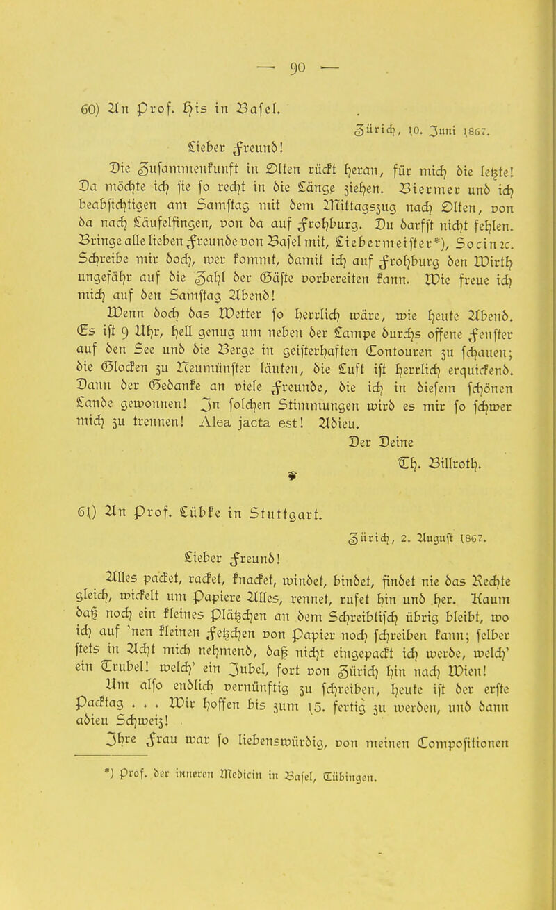 60) 21 n prof. §is in Bafel. £ieber ^reun6! Die «gufammenfunft in ölten rücft fjeran, für midj 6ie lei§te! Da mödjte id) fie fo redjt in öie Cänge sieben. Biermer unö idj beabfidjtigen am Samftag mit 6em XTiittags3ug nad) £>Iten, pon 6a nad) Cäufelftngen, r>on 6a auf ^roljburg. Du öarfft nidjt fehlen. Bringe alle lieben ^reun6e von Bafel mit, Siebermeifter*), Socin:c. Schreibe mir 6odj, n?er fommt, 6amit idj auf ^rofyburg 6en XDirtfy ungefähr auf 6ie «gal]! 6er (Säfte oorbereiten fann. IDie freue id) midj auf 6en Samftag 2lben6! JDenn 6od? 6as XDetter fo fyerrlid) tr-äre, toie Ijeute 2Xben6. €s ift 9 Ufyr, I?etl genug um neben 6er Campe 6urdjs offene ^enfter auf 6en See un6 6ie Berge in geifterljaften Contouren 5U fdjauen; 6ie ©locfen ju Zceumünfter läuten, 6ie £uft ift fyerrüdj erquicfen6. Dann 6er <Se6anfe an Diele ^reun6e, 6ie idj in 6iefem fdjönen £an6e gewonnen! 3n folgen Stimmungen u?ir6 es mir fo fdjtcer midj 5U trennen! Alea jacta est! 216ieu. Der Deine Gfy Billrotfy. 60 2Xn prof. Cübfe in Stuttgart. (giirtdj, 2. 2luguft (867. £ieber ^reun6! Ellies vadd, radet, fnaefet, tr>in6et, bin6et, findet nie 6as Hechte gleid?, toicfelt um papiere etiles, rennet, rufet £?tn un6 .I?er. Kaum 6a£ nodj ein Heines plä^djen an 6em Sdjreibtifd? übrig bleibt, wo id) auf 'nen fleinen feigen r-on papier nod) fdjreiben fann; felber ftets in 2ld)t mid) netmten6, öaf nidjt eingepaßt idj tr>cr6e, iseldf ein Trubel! tüeld?1 ein 3ubel, fort von «gürtdj Inn nad? 2£ieu! Um alfo enMtdj vernünftig 3u fdjreiben, Ijeute ift 6er erfte padtag, . . . IDir fyoffen bis 3um \5. fertig 5U werben, un6 bann abkn Sd)U?ei3! 3*?re $vau uxir fo liebenstr>ür6ig, von meinen Compoftttonen *) prof. ber inneren ITtebictn in Safel, (Tübingen.