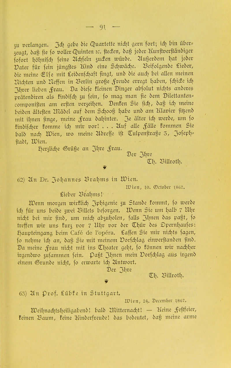 — 9\ — 5U »erlangen. 3dj gebe oie Quartette nidjt gern fort; id) bin über= 3eugt, 6af fie fo roUer Quinten tc« ftecfen, öaf jeöer Kunftoerftänöiger fofort r/öfynifd) feine 2td)feln sucfen roüröe. ^ujjeröem t?at jeöer Pater für fein jüngftes Kino eine Sdjroädje. Beifolgenoe £ieöer, öie meine €lfe mit £eiöenfd?aft fingt, unö öie audj bei allen meinen Xcid)ten unö Heffen in Berlin grofe ^reuöe erregt fyaben, fdjicfe id? jfjrer lieben ^rau. Da öiefe fleinen Dinger abfolut nichts anöeres prätenöiren als finöifd) 5U fein, fo mag man fie öem Dilettanten* componiften am erften Derseifyen. Denfen Sie fid?, öaf id} meine beiöen dlteften ZHaöel auf öem Scrjoof fyabe unö am Klaoier fi^enö mit ilmen fmge, meine ^rau öar/inter. 3e alter toeröe, um fo finöifdjer fomme id) mir oorl ♦ ♦ . 2luf alle ^älle fommen Sie balb nad) XDien, wo meine 2l6reffe ift tEulpenftrafe 3, 3°[ePfc ftaöt, XDien. ^erslidie (Srüfe an 3*?re ^rau. Der 3fyre tEl?. Billrotb,. 62) ZLn Dr. 3°b,annes Braams in Xüien, Wien, \o. ©ctober H86?. Sieber Braams! IDenn morgen toirflid} 3P^9en^e 3U Stanöe fommt, fo roeröe idj für uns beiöe sroei Biüets beforgen. XDenn Sie um fyalb 7 Ufjr md}t bei mir ftnö, um midj absub/olen, falls 3^nen ^as V<*&, fo treffen roir uns fur5 r>or 7 Ufyr r>or 6er £r/ür öes £>pernr/aufes: Jjaupteingang beim Cafe de l'opera. £affen Sie mir nichts fagen, fo nernne idj an, öaf Sie mit meinem Porfdjlag einoerftanöen finö. Da meine ^rau ntdjt mit ins tEb/eater getjt, fo fönnen roir nacfjfyer irgenömo sufammen fein, paft 3r?nen mein Porfdjlag aus irgenb einem ©runöe nid)t, fo erroarte id) 2tntroort. Der 3^re tO?. Billrotb,. 65) 2tn Prof. £übfe in Stuttgart, Wien, 2q> Dcccmbcv ;867. IDeilmacrjtsfyeiligabenö! balö lTcitternad)t! — Keine tfeftfeter, feinen Baum, feine Kinöerfreuöe! öas beöeutet, 6af meine arme