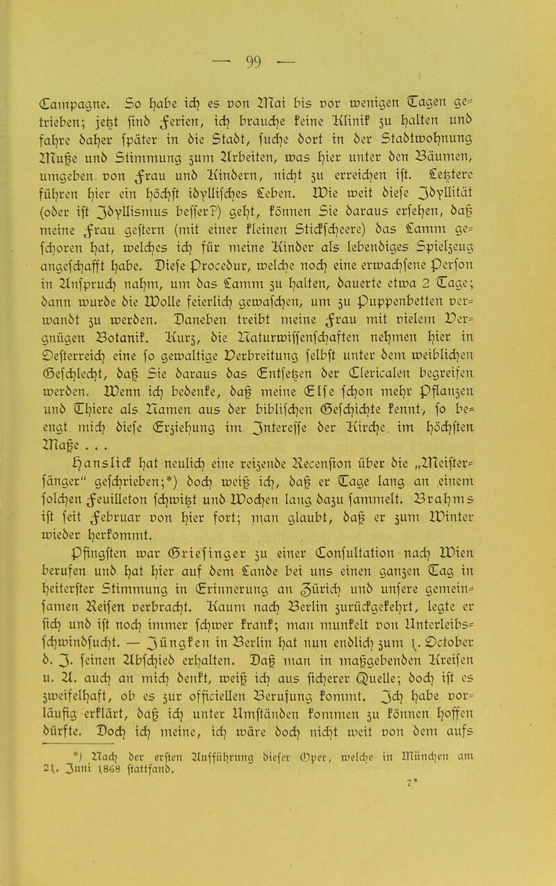 Campagne. So fyabe id) es von ZITat bis r>or wenigen tEagen ge= trieben; je£t finb Jerxen, id) brauche feine Klinif 5U galten unb fab/re bab/er fpäter in bie StaM, fucb/e bort in ber Stabtroobmung ZTTujfe unö Stimmung jum Arbeiten, roas b/ier unter 6en Bäumen, umgeben von $vau unö Kinbern, nid)t 51t erreichen ift. £et>terc führen fyier ein J?öcf?ft ibyllifd?es £eben. IDie roeit biefe 3^Tmtät (ober ift 3byllismus beffer?) geb/t, fönnen Sie baraus erfefyen, bafj meine <frau geftern (mit einer fleinen Sticffdjeere) bas £amm ge* fdjoren b/at, roekr/es id) für meine Kinber als lebenbiges Spiebjcug angefdjafft fyabe. Diefe Procebur, roeldje nod) eine erroacb/fene Perfon in Zlnfprud} nab/m, um bas £amm ju galten, bauerte etroa 2 Cage; bann rourbe bie IDolle feierlicb; geroafdjen, um 5U Puppenbetten ner= roanbt 5U toerben. Daneben treibt meine ^rau mit meiern Der* gnügen Botanif. Kurs, bie Xcaturroiffenfdjaften nebmien b?ter in Oefterreid} eine fo geroaltige Verbreitung felbft unter bem roeibIicb;eu <£>efcbtled}t, bajj Sie baraus bas (Entfelden ber (Oericalen begreifen roerben. IDenn idj bebenfe, baf meine (Elfe fdjon meb/r Pflai^en unb Cb;iere als Hamen aus ber biblifdjen (Sefdncfyte fennt, fo be= engt micb? biefe (Ersieb/ung im 3n*ereffß &er Kircfye im bjöcfjftert ZHafe . . . ans lief b/at neulidj eine rei^enbe Hecenfton über bie „ZHeifter* fänger gefcb/rieben;*) bod) roeif \d), baf er Cage lang an einem folgen Feuilleton fdjroiijt unb XDocbjen lang basu fammelt. Braams ift feit ^februar r»on b/ier fort; man glaubt, baf er 5um IPinter toieber b/erfommt. Pfingften roar (Sriefinger 5U einer (Eonfultation nadj IDien berufen unb b/at fyier auf bem £anbe bei uns einen gan3en Cag in fyeiterfter Stimmung in (Erinnerung an pürier; unb unfere gemein* famen Heifen r>erbrad)t. Kaum naefy Berlin surücfgefeb/rt, legte er ftd) unb ift nod) immer feb/roer franf; mau munfelt üou Unterleibs* fd)a>inbfud)t. — 3*ingf en in Berlin b/at nun enblidj 5um \. £)ctober b. 3« feinen 2tbfd)ieb erhalten. Daf man in mafgebenben Greifen u. 21. aud) an midj benft, roeif idj aus ftdjerer Quelle; bod) ift es 5tr>eif elb/af t, ob es 5ur officiellen Berufung fommt. 3^? ^e vox läufig erflärt, baj| idq unter Umftäuben fommen 511 fönnen b/offeu bürfte. Dod) id? meine, icb/ roäre bod) nidjt roeit dou bem aufs *) Xla&i ber erften 2Tuffütirimcj biefer (Dper, welche in ntündjeti aiu 2\. 3uni \868 ftattfaub.