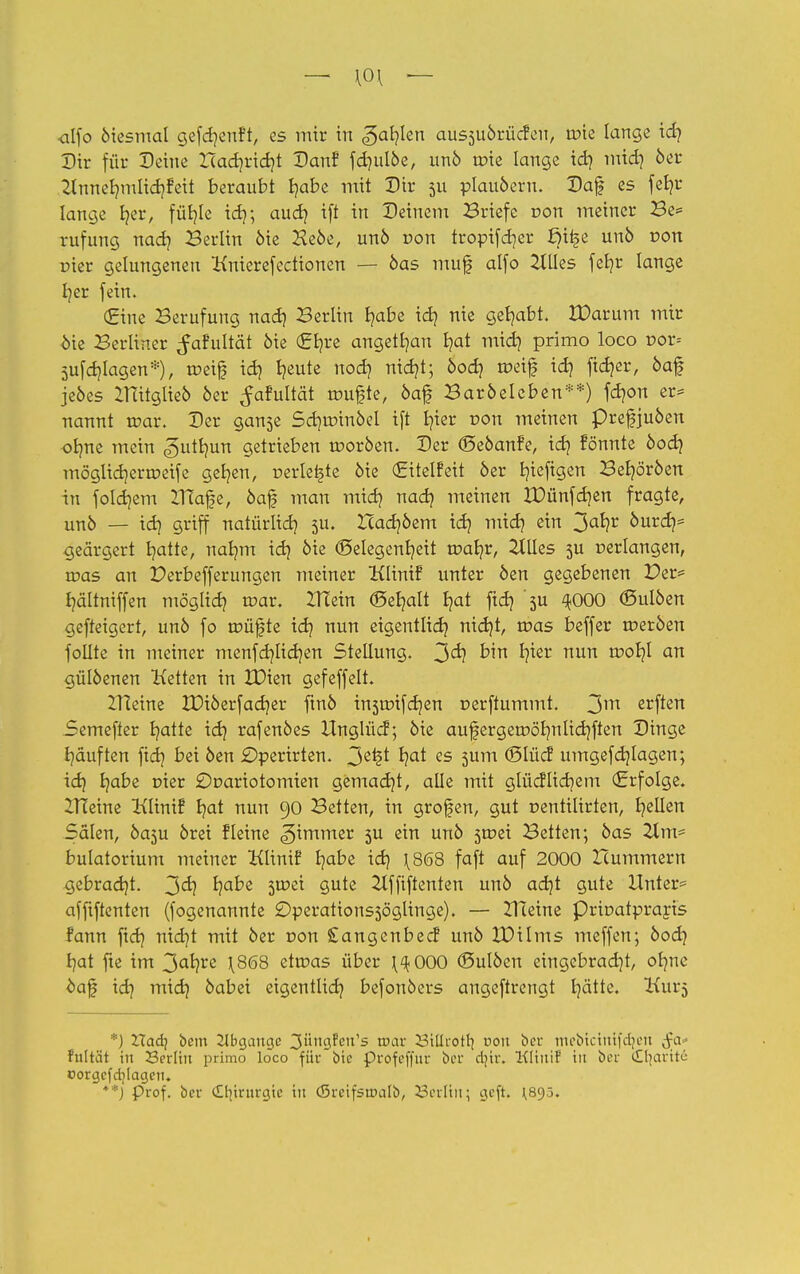 — \0\ — •alfo öiesmal gefdjenft, es mir in (gafylen aussuörücfen, urie lange id) Dir für Deine X(ad)rid)t Danf fd)ulöe, unö n?ie lange id) mid) 6er Zlnnebnulidjfeit beraubt t/abe mit Dir 5U plauöern. Daf es fefyr lange b/er, füi?Ie id); aud) ift in Deinem Briefe r>on meiner Be= rufung nad) Berlin öie Heöe, unö von troptfcrjer ßi£e unö von üier gelungenen Knierefectionen — öas muf alfo etiles fefyr lange fyer fein. (Eine Berufung nad) Berlin fyabe id) nie gehabt. IDarum mir <öie Berliner ^afultät öie (£t)re angetfyan I?at mid) primo loco r>or= 5ufd)lagen*), roeifj id) fymte nod) nid)t; bod} tüetf id] fid)er, öaf jeöes IHitglieö oer ^afultät trmfjte, öaf Baröelcben**) fdjon er* nannt roar. Der ganse Sci)trunöel ift t?ter t>on meinen prefjuöen obme mein ^utljun getrieben rooröen. Der (Seöanfe, id) fönnte bod} möglid)errr>eife gelten, perlene öie (Eitelfeit 6er t/iefigen Beljöröen in folgern ZTEafe, öafj man mid) nad? meinen XDünfdjen fragte, unö — id} griff natürlid) 511. Icadjöem id) mid) ein 3a*?r 6urd)= geärgert t/atte, nafym id) öie Gelegenheit rvat}V, etiles 5U »erlangen, u?as an üerbefferungen meiner Klinif unter öen gegebenen Der* fyältniffen möglid) roar. ZITein (Behalt Ijat ftd? '5U ^OOO (Sulöen gefteigert, unö fo tDÜfte id} nun eigentlid) nid)t, roas beffer tneröen follte in meiner menfd)Iid)en Stellung. 2^1 bin l)ier nun tüofyl an gülöenen Ketten in IDien gefeffelt. IHeine XDiöerfadjer ftnö instüifdjen uerftummt. 3m elften Semefier Ijatte id} rafenöes Unglüd; öie aufergerr>öl)nlid)ften Dinge Rauften fid) bei öen £)perirten. 3ß£t r;at es 5um <8lüd umgefd)lagen; idq fyabe nier £)r>ariotomien gemacht, alle mit glücflidjem (Erfolge. IHeine Klinif r/at nun 90 Betten, in grofen, gut centilirten, gellen Sälen, öasu örei fleine Limmer 3U ein unö 5tr>ei Betten; öas 21m* bulatorium meiner Klinif b/abe id) \8<58 faft auf 2000 Hummern gebracht, 3er? l)abe $wti gute 2lffiftenten unö ad)t gute Unter* affiftcnten (fogenannte 2)perations5öglinge). — ZTteine Prioatpraris fann fid) nid)t mit öer r»on Sangenbecf unö IPilms meffen; bod) b/at fte im 3al?re \8(58 ettoas über \^000 (Bulöen eingebracht, ofyne oaf id) mid) öabei eigentlid) befouöers angeftrengt Ijätte. Kur^ ■) Uad] bem Abgänge 3ünc}Pen,s wav 53iUrotl| noit ber mebtctmfdjeti tfa f'nltät in Serlitt primo loco für bte profcffur bor dur. Kltnif in bm- dljaritc Dorgcfdilagen. **) Prof. bcr (Itjirnrgie in (Srcifstüalb, Serltrt; geft. 1,895.