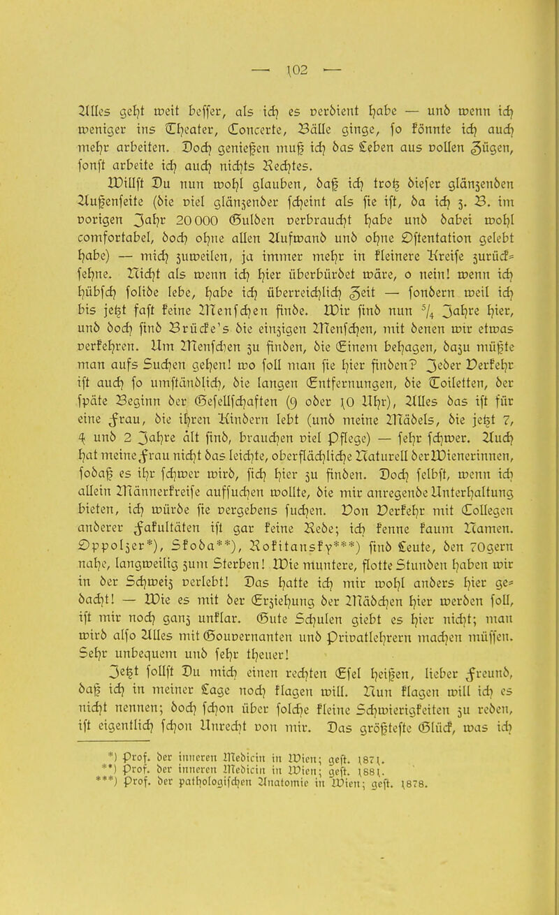 — \02 — Ulks geljt meit bcffer, als id? es oeröient fyabe — unö menn id) meniger ins £b/eater, Concerte, Bälle ginge, fo fönnte id) aud) meb/r arbeiten. Dod) geniefen mufj id) öas £eben aus Döllen «^ügen, fonft arbeite id) aud) nid)ts Hed)tes. IDillft Du nun mof)l glauben, öaf id) tro£ öiefer glänsenöen Zlufenfeite (öie mel glänjenöer fd)eint als fte ift, 6a id) 5. B. im oorigen 3a*?r 20 000 (Bulben t>erbraud)t fyabe un6 öabei motjl comfortabel, öod) ofyne allen 2lufmanö unö ofme öftentatton gelebt b/abe) — mid) sumetlen, ja immer mef/r in fleinere Greife surücf* fefyne. Xctdjt als menn id) tn'er überbüröet märe, 0 neiul menn id) b/übfd) foliöe lebe, b/abe id) überretdjlidj geit — fonöern meil id) bis je^t faft feine Ittenfdjen finöe. IDir finö nun 5li 3ab/re b)ier, unö öod) finö BrüdVs öie einsigen XHenfdjen, mit öenen mir etmas r>erfeb/ren. Um Htenfdien 5U finöen, öie (Einem besagen, Öa3u mügte man aufs Sucfjen geljen! wo foll mau fie b/ier finöen? 3e0er Perfefyr ift aud) fo umftänölid), öie langen (Entfernungen, öie Coiletten, öer fpäte Beginn öer (Sefellfdjaften (9 oöer \0 Ufyr), etiles öas ift für eine ^rau, öie ib/ren Kinöern lebt (unö meine XlTäöels, öie je^t 7, ^ unö 2 3a*?re ält ftnö, braudjen tnel Pflege) — feb,r fdjmer. 2lud) b/at meine,f rau nidjt öas Ieid)te, oberflächliche Haturell öerlDienerinnen, foöaf es ib/r fdjroer mirö, fid) b/ier 5U finöen. Dod) felbft, menn id) allein ZHännerfreife auffucb/en mollte, öie mir anregenöe Unterhaltung bieten, id) müröe fte nergebens fucb/en. Don £>erfeb/r mit (Eollegen anöerer ^afultäten ift gar Feine Heöe; id) fenne faum Hamen. £)ppol5er*), Sfoöa**), Hofitansfy***) finö £eute, öen Ogern nab/e, langtneilig 5U111 Sterben! 2X>ie muntere, flotteStunöen b/aben mir in öer Sdjmets r-erlebtl Das b/atte id? mir mob/I anöers £?ter ge* öad)t! — EDie es mit öer (Ersieb/ung öer 2Tcäöd)en b/ier meröen foll, ift mir nod) gan^ unflar. ©ute Scb/ulen giebt es b/ier md)t; mau mirö alfo 2lUes mit ©ouoernanten unö priuatleb/rern macb/en muffen. Seb/r unbequem unö feb/r tb/euer! 3e^t follft Du mid? einen redeten (Efel b/etfen, lieber ^reunö, öaf id? in meiner Cage nod) flogen mill. Huri flagen mill id) 05 uid)t nennen; öod) fd/on über fo!d)e fleine Sdjmierigfeiten 5U reöen, ift eigentlid) fd]ou Unred)t dou mir. Das gröftefte (Slücf, mas id> *) Prof. ber inneren Ittebicin in Wicn\ geft. \87\. **) Prof. ber inneren lITebicitt in löten; gefr. \S8{. ***) Prof, ber patrjologifcr/cn 2^natomic in lüien; geft. \878.