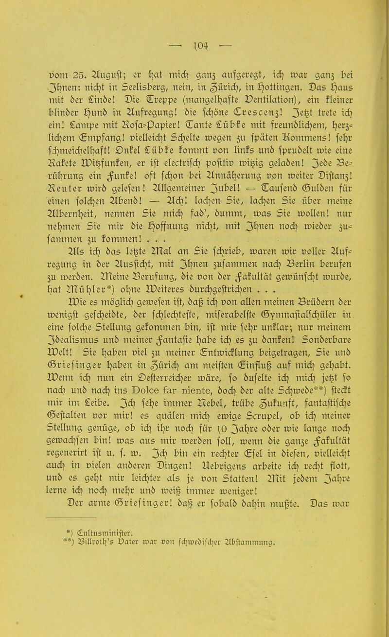 vom 25. 2tuguft; er fyat mid] gan3 aufgeregt, id) war gan3 bei 3f?nen: nidjt in Seelisberg, nein, in ^ürid), in Böttingen. Das £)aus mit 6er £inbe! Die Creppe (mangelhafte Ventilation), ein fleiner blinöer £)unb in Aufregung! bie fdjöne (Erescens! 3^* tre*e ein! £ampe mit Hofa=Papter! 3Lante £üb?e mit freunblidjem, ljer5= lidjem (Empfang! r>ielleid)t Schelte toegen 511 fpäten Kommens! fetjr fdmieicf/elfyaft! £)nfel £übfe fommt r>on tinfs unb fprubelt roie eine Kafete IDiijfunfen, er ift electrifd? pofitio roi^ig gelaben! 3ß0e rüfyrung ein ^unfe! oft fdjon bei Annäherung r>on roeiter Diftan^! Heuter tnirb gelefen! Allgemeiner 3u^ßI' — Caufenb (Bulben für einen foldjen 2lbenb! — 2td)! Iadjen Sie, ladjen Sie über meine Albernheit, nennen Sie mid) fab1, bumm, roas Sie wollen! nur nehmen Sie mir öie Hoffnung nidjt, mit 3^nen ri0^l lieber 3u= fammen 5U fommen! . . . Als id? öas Ietjte TXldl an Sie fdjrteb, roaren mir t>oller Auf= regung in 5er Ausfielt, mit 3*?nen 3ufammen nad) Berlin berufen 3U werben. ZHeine Berufung, bie pon ber ^afultät geroünfdjt würbe, r/at XHür/Ier*) otme IDeiteres burdjgeftridien . . . XDie es möglich, gemefen ift, baf idj r»on allen meinen Brübern ber wenigft gefdjetbte, ber fdjledjtefte, miferabelfte ©ymnafialfdjüler in eine fotdje Stellung gekommen bin, ift mir fefjr unflar; nur meinem 3bealismus unb meiner ^antafte t/abe id? es 3U banfeu! Sonberbare XDelt! Sie b/aben t>iel 5U meiner (Entwicklung beigetragen, Sie unb (Sriefinger b/aben in «güricfy am meiften (Einfluß auf midj get/abt. IDenn id? nun ein SDefterreidjer wäre, fo bufelte id} midj jefjt fo nad? unb nad? ins Dolce far niente, bod? ber alte Sd?tr>ebe**) ftecft mir im £eibe. 3<^ fc^e immer Hebel, trübe gufunft, fantaftifdje (Seftalten r>or mir! es quälen mid? eroige Scrupel, ob id? meiner Stellung genüge, ob id} ifjr nod? für \0 3afy£e ooer ^te lange nod? gemacb/fen bin! roas aus mir werben foll, wenn bie gan3e ^fafultät regenerirt ift u. f. w. 3d) bin ein red?ter €fel in biefen, r>ielleid?t aud? in Dielen auberen Dingen! Uebrigens arbeite id] redjt flott, unb es geb/t mir leidster als je r>on Statten! 2TCtt jebem 3a*?rc lerne id? nod? met?r unb weif immer weniger! Der arme (Sriefinger! öaf| er fobalb bal?in muft'e. Das mar *) <£uttusmtttrjier. '**) Billrotrfs Datcr mar pou fcbun-MfdnT ^Ibftainimuia.