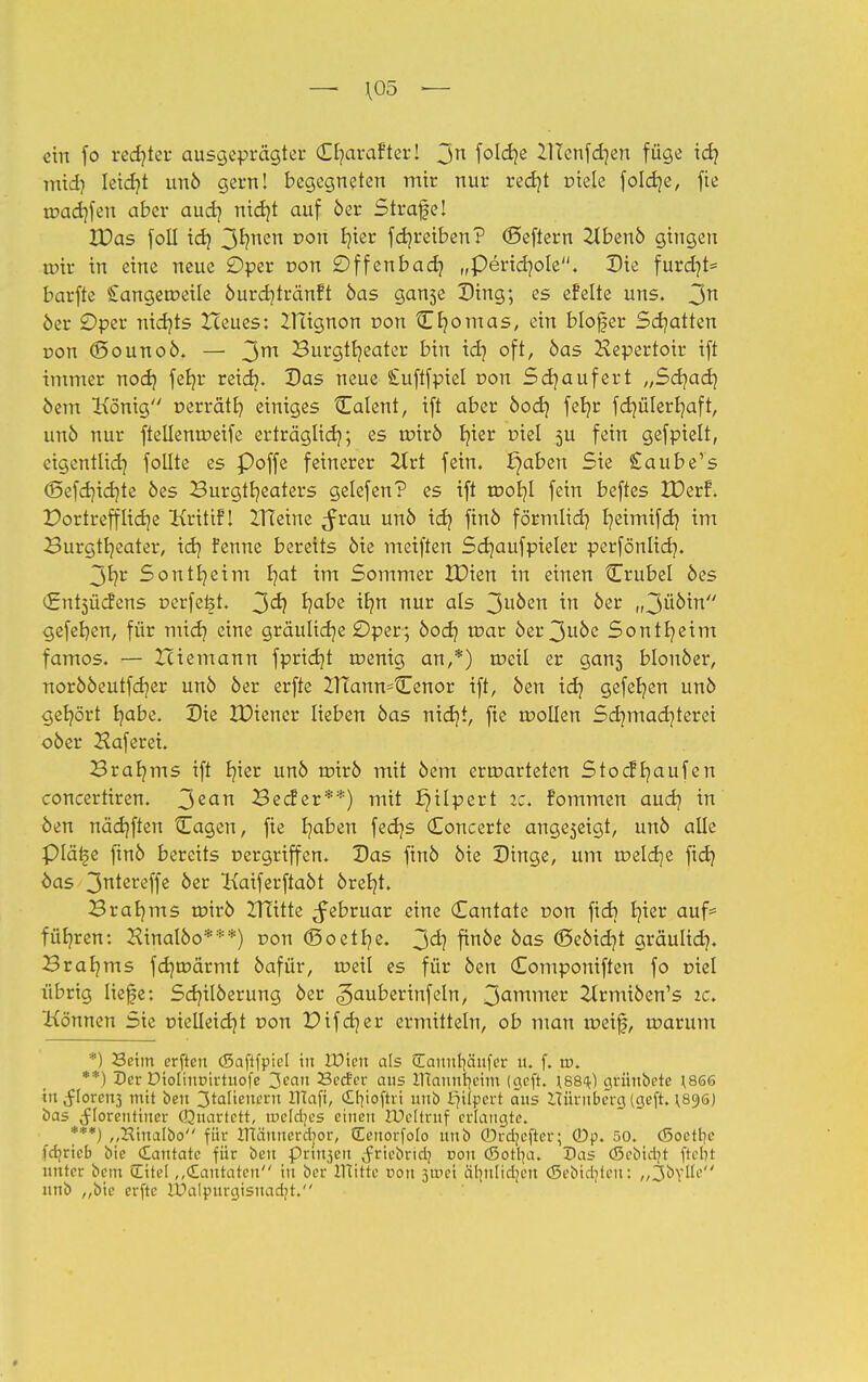 —- \05 •— ein fo rechter ausgeprägter Cf/arafter! Jn folctje lllenfd)en füge ich mtd) leicr/t unö gern! begegneten mir nur recr/t tüele fokrje, fie tuachfen aber aud} nicht auf öer Strafe! 3X>as foll ich 3hnen üon ¥er fdjreiben? ©eftern 2tbenö gingen toir in eine neue £)per t>on £)ffenbadj „Peridjole. Die furd}t= barfte £angerr>eile öurdjtränft öas ganse Ding; es efelte uns. 3n öer Oper nichts Iceues: ZTTignon r»on CBornas, ein blofjer Schatten oon (öounoö. — 3m Burgtheater bin ich oft, öas Hepertoir ift innner noch fetjr reich« Das neue Suftfpiel r»on Sdjaufert „Sdjad] öem König »errätr; einiges {Talent, ift aber öod] feb/r fdjülerljaft, unö nur ftellenroeife erträglich; es roirö Ijier t>iel 5U fein gefpielt, eigentlich follte es Poffe feinerer 2trt fein, E)aben Sie £aubers (Sefchidjte öes Burgtheaters gelefen? es ift töob/t fein beftes IDerf. Portreff liehe Kritifl Hleine $vau unö ich fmo förmlich I?eimtfci? im Burgtb/eater, ich Fenne bereits öie meiften Sdjaufpieler perfönlich. 3hr Sontheim fyat im Sommer XDien in einen Crubel öes £nt3Üd?ens perfekt. 3^ ha^e ^hn nüv a^-s 3u0en ™ &er u3^'tn gefehen, für mich eine grauliche £)per; öoeb, roar öei*3uöe Sontheim famos. — Zciemann fpricht roenig an,*) roeil er gans blonöer, norööeutfcb/er unö öer erfte irfann^tEenor ift, öen ich gefebjen unö gehört habe. Die IDiener lieben öas nicht, fie roollen Sdjmad^terei oöer Haferei. Brahms ift fyet unö roirö mit öem ermarteten Stocffmufen concertiren. 3ean Becfer**) mit Hilpert ic> fommen auch *n öen nächften Cagen, fte ^aben fedjs Concerte ange5eigt, unö alle Pläi^e finö bereits nergriffen. Das finö öie Dinge, um roeldje fidj öas 3tereffe öer Kaiferftaöt öreljt. Brahms roirö ZTtitte Februar eine Cantate oon fieb h^er aufc führen: Hinalöo***) t>on (Soethß. 3<h f™ke oas ©eöid)t gräulich« Brahms fcr/roärmt öafür, roeil es für öen Componiften fo r>iel übrig liefe: Scb/ilöerung öer ^auberinfeln, 3armner 21rmiöen's ic. Können Sie uielleicht uon Pifdjer ermitteln, ob man roeif, roarum *) Seim erften (Saftfpie. in Wien als (Eannr)äufer u. f. tu. **) Der öioliurnrtuofe 3ean Sccfer aus HTantttjetTn (geft. \88<k) grünöete ^866 in^lorctt3 m't öen 3taüenent lltafi, C£r|ioftri unö Hilpert aus luiruberg (geft. \8y6) öas Florentiner (Quartett, roekfyes einen UMtruf erlangte. ***) „Hinalöo für ITtämterdjor, (Eeuorfolo unö ©rdjeftcr; ©p. 50. o3oetl?e fdjricb öie dautate für öen pri^eu (frieöridj r»on (ßorrja. Das (Seöidjt ftclit unter öem (Eitel „cEautatcn in öer Hütte von $xve\ älut.idjcu (Sebtdjtert: „JöVÜe unö ,,öie erfte IPalpurgisnadjt.
