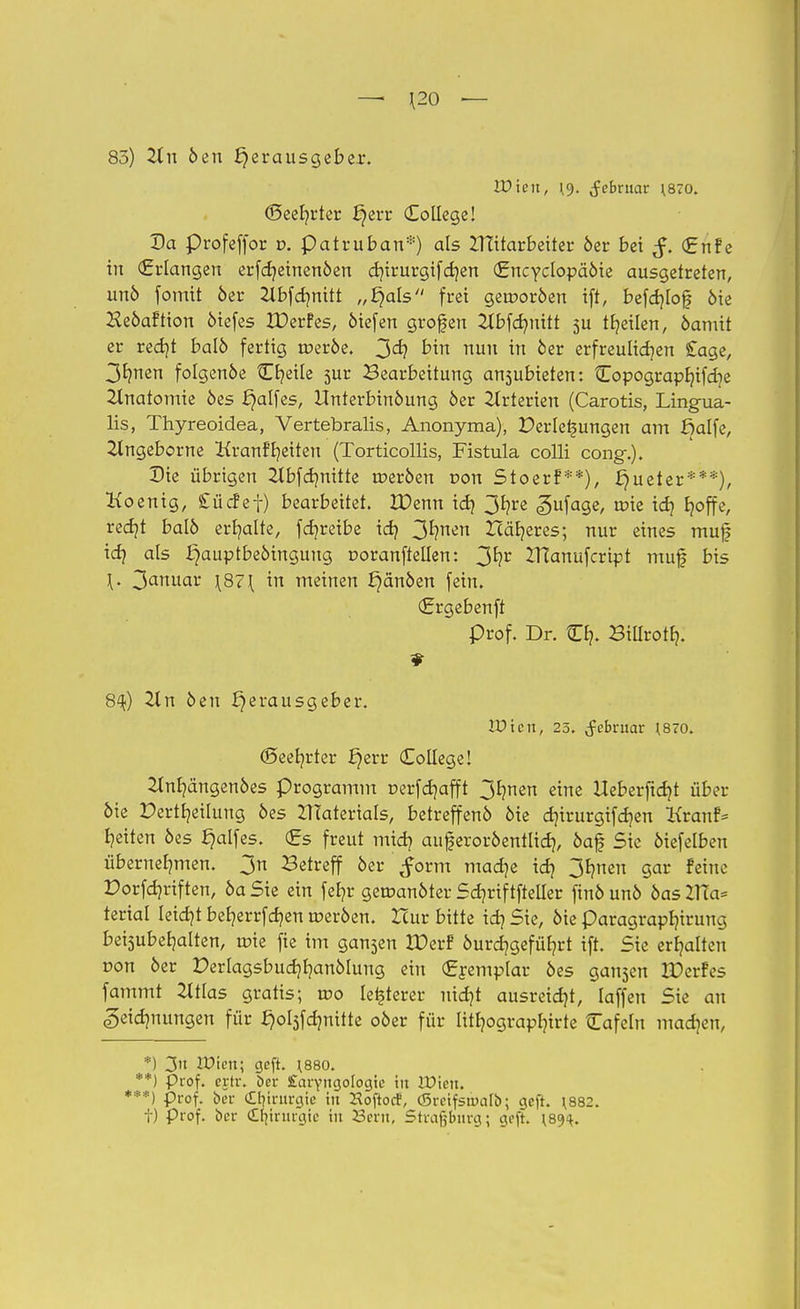 — \20 •— 83) 2tn öen Herausgeber. Wien, \9. Februar \870. ©eebrter ^err College! Da profeffor r>. patruban*) als ITtitarbeiter öer bei €nFe in (Erlangen erfcbeinenöen cbirurgifcben (Encyclopäöie ausgetreten, unö fomit öer 2lbfcbnitt „4aIs frei gerooröen ift, befcblojf öie HeöaFtton öiefes XDerFes, öiefen großen 2Xbfd?nttt 3U teilen, öamit er redjt balö fertig roeröe. 3er/ bin nun in öer erfreulichen £age, 31?nen folgende Cr/eile 5ur Bearbeitung anzubieten: Copograpfjifdje Anatomie öes i)alfes, Unterbinöung öer Arterien (Carotis, Lingua- lis, Thyreoidea, Vertebralis, Anonyma), Verlegungen am ßalfe, 2lngeborne KranFbeiten (Torticollis, Fistula colli cong.). Die übrigen 2tbfcbnitte roeröen r»on StoerF**), £)ueter***), Hoenig, £ücFef) bearbeitet. IDenn id) 3bre <gufage, roie id) boffe, recbt balö erbalte, fdjreibe icb ^mn Häberes; nur eines muf \df als ^auptbeöingung ooranftellen: 3^r IHanufcript muf bis \. 3anu^ \87\ in meinen ^anöen fein. (Ergebenft Prof. Dr. Cb. Biürotb. 8%) 21 n öen Herausgeber. VD'ien, 25. (fcbruar ^70. (Seebrter fyvt College! 2tnbängenöes Programm r-erfcbafft 3bnen eine Heberftcbt über öie Pertbeilung öes ZlTaierials, betreffenö öie cbirurgifcben KranF* beiten öes f)alfes. (gs freut m\fy auferoröentlicb, öaf Sie öiefelben übernehmen. 3n Betreff öer ^orm macbe icb 3bnen gar Feine Dorfcbriften, öa Sie ein febr geroanöter Scbriftfteüer finö unö öas 2Ua= terial leidjt beberrfcben roeröen. Hur bitte icb Sie, öie paragrapbirung beisubebalten, roie fie im gan5en IDerF öurdjgefübrt ift. Sie erbalten r>on öer Perlagsbudjbanölung ein (gremplar öes galten JPerFes fammt 2ltlas gratis; roo leiderer nicbt ausreißt, laffen Sie an «getcbnungen für §ol3fcbnitte 05er für uthograpbirte Cafein machen, *) 3» Wien; geft. 1880. **) prof. crtr. öer £arYngoIogie in iDicn. ***) prof. ber Chirurgie in Koftocf, CBrcifsauiIb; geft. \882. i) prof. ber Chirurgie in 23crit, Stragburg; geft. \8<H.