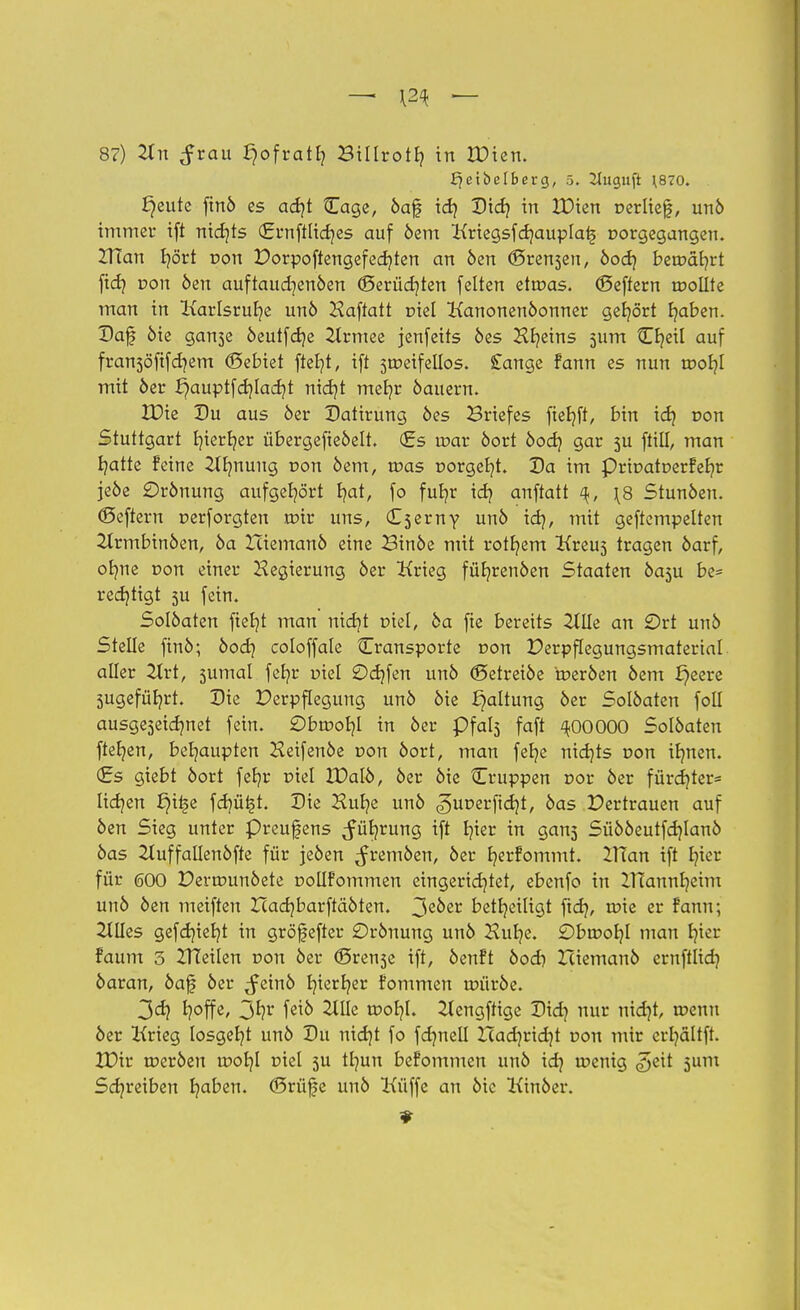 87) Tin ^rau fjofratl? Biltrotb, in IDien. f^etbelberg, 5. 2iuguft ^870. ^eute finö es ad}t Cage, öaf id) Did} in IDien »erlief, unö immer ift nichts (grnftlidjes auf öem Kriegsfdjauplaij r>orgegangen. 2Ttan fyört non t)orpoftengefed)ten an öen ©reiben, öod} benxifyrt fid? r»on öen auftaudjenöen ©erüdjten feiten ettr>as. ©eftern toollte man in Karlsruhe unö Haftatt oiel Kanonenöonner gehört fyaben. Daf öie gan3e öeutfdje 2lrmee jenfeits öes Hfyeins 511m {Efyeil auf fransöfifdjem ©ebiet ftel?t, ift sroeifellos. £ange fann es nun roofyl mit öer l^auptfcrjladjt nidjt mefyr öauern. XDie Du aus öer Datirung öes Briefes ftefyft, bin id} r>on Stuttgart fyierfyer übergefteöelt. €s tr>ar öort öod) gar 5U füll, man fyatte feine 2IImung von öem, tr>as r>orgeb,t. Da im PritmtDerfefyr jeöe örönung aufgehört fyat, fo fufyr idj anftatt \8 Stunöen. ©eftern cerforgten mir uns, (L^evny unö id), mit geftempelten 2trmbinöen, öa Iciemanö eine Binöe mit rotfyem Kreu5 tragen öarf, ofyne von einer Regierung öer Krieg füfyrenöen Staaten öasu be= redjtigt 5U fein. Solöaten fiefyt man nidjt r>iel, öa fte bereits 2lUe an £)rt unö Stelle finö; öod} coloffale Cransporte non Derpflegungsmaterial aller Tlvt, sumal fefyr viel £)d)fen unö ©etreiöe toeröen öem ^eere 3ugefüb,rt. Die Verpflegung unö öie Haltung öer Solöaten foll ausgeseidjnet fein. £)btt>oh,I in öer pfabj faft ^OOOOO Solöaten fte^en, behaupten Keifenöe non öort, man fefye nidjts r»on itmen. <£s giebt öort fetjr r>iel XDalö, öer öie Cruppen oor öer fürdjter* lidjen ^i^e fd)ü£t. Die Hufye unö <£)ur>erfid)t, öas Pertrauen auf öen Sieg unter Preufens ^üfyrung ift i?ter in gan5 Süööeutfdjlanö öas 21uffallenöfte für jeöen ^remöen, öer fyerfommt. IXXan ift fyier für 600 Deranmöete Doüfommen eingerichtet, ebenfo in IHannfyeim unö öen meiften Icadjbarftäöten. 3e^er beteiligt ftd}, roie er fann; Ellies gefd)ieb,t in gröfefter £>rönung unö Kufye. Obwohl man fyier faum 3 ZITeilen non öer ©rense ift, öenft öod) Xciemanö ernfflid) öaran, öaf öer ^einö f/ierfyer fommen uriiröe. 3d? fyoffe, 3^ fet6 2tlle tcor/I. 2lengftige Did? nur nidjt, u?euu öer Krieg losgeht unö Du nidjt fo fdmell Had]rid)t r>on mir erfyältft. XDir tneröen tDofyl r>iel 3U tfyun befommen unö id? toenig £>tit 5um Schreiben fyaben. ©rüfe unö Küffe an öie Kinöer.