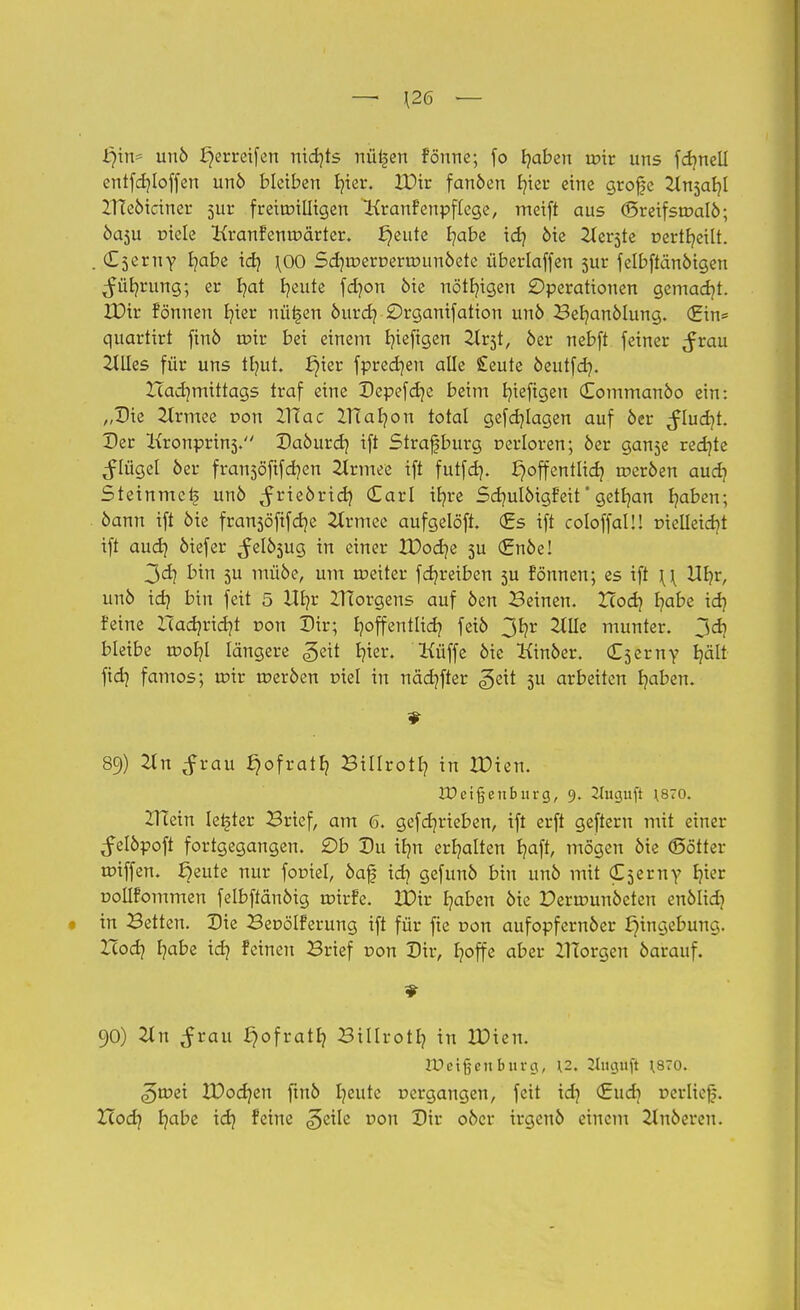 — [26 — fyin* unö ^erreifen nichts nü^ert fönne; fo b/aben tr>ir uns fdmell entfcf/Ioffen unö bleiben fr/ter. IDir fanöen tn'er eine grofe 2tnsal?l 2TIeöiciner 511t freiwilligen Kranfenpftege, metft aus (Sreifstoalö; ba$u üiele Kranfentr>ärter. Jjeute fyabe id) 6ie Herste t>erth,eilt. . Cserny b/abe id) \00 Sd^roerDertöunöete überlaffen 5ur felbftänöigen ^üb/rung; er f/at fyeute fdjon öte nötigen Operationen gemacht. IDir fönnen r/ier nüi-jen öurd] £)rganifation unö Befyanölung. (Ein* quarlirt finö tpir bei einem fyieftgen 2lr5t, 6er nebft feiner Jrau Hilles für uns tlnit. i)ier fpredjen alle £eute oeutfd?. ZTadjmittags traf eine Depefdje beim fyiefigen Commanöo ein: „Die 2trmee r>on Xdac ZTCafyon total gefcfylagen auf öer $lud)L Der Kronprinj. Daöurd) ift Straf bürg oerloren; öer gan5e redjte ^tügel öer fransöfifcfyen 2lrmee ift futfdj. J}offentlief? toeröen aud? Steinmei? unö ^rieörid) Carl ifyre Sdmlöigfeit' gelb,an fyaben; öann ift öte fransöfifdje 2trmee aufgelöst. <£s ift coloffaU! trielleicb/t ift audj öiefer ^elöjug in einer tDocf/e 5U €nöe! 3d] bin 5U müöe, um meiter fdjreiben 3U fönnen; es ift \\ Ub/r, unö idj bin feit 5 Ufyr ZHorgens auf öen Beinen. Xcodj b/abe idj feine lladjridjt r>on Dir; t?offentlid? feiö 3b,r 2tüe munter. 3d] bleibe toot)I längere ^eit b,ier. Küffe öic Kinöer. Cserny t?ält fid} famos; n?ir roeröen r»iel in näcf/fter ^eit 3U arbeiten Ijaben. 89) Tin $vau ^ofratf? Billrotl? in XDien. JDeißenburg, 9. Jluguft \870. ZTEetn letzter Brief, am 6. gefdjrieben, ift erft geftern mit einer ^elöpoft fortgegangen. £>b Du ibm erhalten b,aft, mögen öie <Sötter trüffen. ^eute nur foptel, öaf id? gefunö bin unö mit (C^erny Ijier uollfommen felbffänöig toirfe. XDtr fyaben öie Derirmnöeten enölid) in Betten. Die Becölferung ift für fie r>on aufopfernöer Eingebung. Zlodj b,abe idj feinen Brief von Dir, fyoffe aber ZITorgen öarauf. 90) 2tn ^rau ^ofratb, Biilrotb, in XDien. TOc'ifcenbnva,, \2, 2lucjuft \870. ^n?ei XDodjen fmö fyeute »ergangen, feit id? €ud) »erlief. Hod? b/abe id} feine ^cile r>ou Dir oöer irgenö einem 2luöeren.