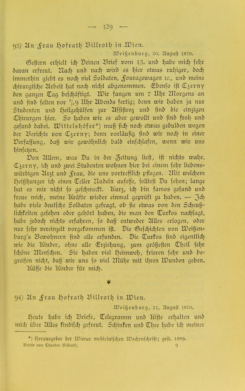 — 129 — 95) 2ln ^rau fjofratfy Billrotb, in IDien. IDetßenburg, 20. Jluguft ^70. ©eftern erhielt id} Deinen Brief Dom \o. unö fjabe midj fet?r öaran erfreut. Zcad? unö nadj roirö es büer ettüas ruhiger, öod) immcrr/in gicbt es nod} Diel Solöaten, ^ourageroagen 2c, unö meine d?irurgifd]e 2lrbeit E?at nod} nid)t abgenommen. (Jfbenfo ift (Eserny öen gansen Cag befcf/äftigt. IDir fangen um 7 Ub,r ZHorgens an un6 ftn6 feiten Dor %9 &fyr 2lbenös fertig; 6enn urir fyaben ja nur Stuöenten unö *}eilger;ülfen 5ur 2lffiftens unö finö öie einsigen Chirurgen t/ier. So fyaben nrir es aber gesollt unö ftn6 frob, un6 gefunö öabei. UMttelsfyöf er*) muf ftd} nod} ettr>as geöulöen rnegen öer Berichte Don (E^erny; öenn Dorlaufig finö roir nod} in einer Perfaffung, öaf roir getDör/nlid} balö einfdjlafen, roenn ttür uns Innfet>en. Von 2lllem, was Du in 6er Leitung lieft, ift nidjts tDafyr. (E^erny, id} unö sroei Stuöenten roor/nen fyier bei einem fefyr liebens= roüröigen 2trjt unö ^rau, öie uns Dortrefflid? pflegen. BTit melcf/em £}eiffmnger id? einen Celler Huöeln aufeffe, follteft Du fef/en; lange fyat es mir nicf/t fo gefcr/mecft. Kurs, id} bin famos gefunö unö freue mid}, meine Kräfte trüeöer einmal geprüft 511 fyaben. — 3^ f/abe Diele öeutfdje Solöaten gefragt, ob fte ettDas Don öen Scf/euf* ItdjFetten gefefjen oöer gehört fyaben, öie man öen Curfos nadjfagt, r/abe jeöod? nidjts erfahren, fo öaf enttDeöer Ellies erlogen, oöer nur fefyr Dereinselt Dorgefommen ift. Die <£>efdnd)ten Don IPeifen* burg's Beninern fmö alle erfunöen. Die Curfos finö eigentlich toie öie Kinöer, olme alle (Ersiefmng, sum gröfeften Cr/eil fefyr fdjöne ZTÜenfdjen. Sie fyaben Diel £)eimtDer;, frieren fetjr unö be= greifen nid)t, öaf roir uns fo Diel ZTiüfye mit itjren XDunöen geben. Küffe öie Kinöer für mid). 94) 2111 ^rau £}ofratf? Billrotf) in IDien. tDeijjenburg, 2^. 2Jugufl \S70. £)eute t/abe idj Briefe, Celegramm unö lüfte ert/alten unö mid) über 2llles finöifdj gefreut. Sdjinfen unö Cfjee fyabe id? meiner *) Herausgeber ber tOtertet mebictnifdjett lUodjcitfdjrift; gefr. ^889.