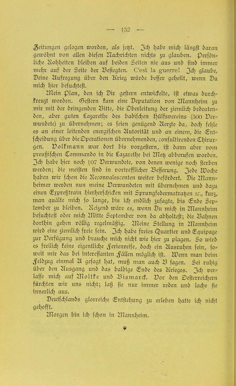 Wettlingen gelogen troröen, als jei-jt. 3<*? ^?a^e m^ Iängft öaran geroöhnt r>on allen öiefen Hadjridjten nichts $u glauben. Perfön* liehe Hoheiten bleiben auf beiöen Seiten nie aus unö fiuö immer mer/r auf 6er Seite öer Beftegten. C'est la guerre! 3<h glaube, Deine Aufregung über öen Krieg tpüröe beffer geseilt, roenn Du mich fyier befudjteft. ZHein plan, öen ich Dir geftern enttricfelte, ift etmas öurch* freust rooröen. ©eftern fam eine Deputation r-on ZITannheim 3U mir mit öer öringenöen Bitte, öie Oberleitung öer stemlich beöeuten* öen, aber guten £a5aretl]e öes baöifdjen ^ülfsnereins (500 Per* rounöete) 5U übernehmen; es feien genügenö Herste öa, öoch fer/le es an einer Ieitenöen energifdjen Autorität unö an einem, öie <EnU fdjeiöung über öie Operationen übernehmenöen, confultirenöen €r/irur* gen» Polfmann roar öort bis r-orgeftern, ift öann aber com preufifdjen (Eommanöo in öie £a5aretfye bei Ztletj abberufen troröen. 3<ä} ^abe I?ier noch \07 Perrounöete, r>on öenen roenige noch fterben roeröen; öie meiften finö in v ortreff lieber Befferung. 3eöe VOod^e Ijaben rotr fer/on öie Jleconralescenten roeiter beföröert. Die Zfiann* heimer roeröen nun meine Perrounöeten mit übernehmen unö öa^u einen <£rpreftrain E?ier^crfd?icfen mit Sprungfeöermaira^en ic, fur$, man quälte mich fo lange, bis ich enölich S^fagte, bis (Enöe Sep* tember 5U bleiben. Heisenö roäre es, roenn Du mich in ZHannhetm befuchteft oöer mich 2Tütte September von öa abljolteft; öie Bahnen öorthin gehen r>ölitg regelmäßig. ZHeinc Stellung in ZHannheim urirö eine stemlich freie fein. 3ch habe freies Quartier unö (Equipage 5ur Perfügung unö brauche mich nicht trie hier 5U plagen. So ir-irö es freilich &tne eigentliche Serienreife, öoeh ein Ausruhen fein, fo* roeit mir öas bei intereffanten fällen möglich tft» IDenn man beim Selösug einmal 21 gefagt hat, muf? man auch B fagen. Sei ruhig über öen Ausgang unö öas balöige <£nöe öes Krieges. 3ch rer* laffe mich auf ZHoltfe unö Bismarcf. Por öen £)efterreichern fürchten rotr uns nicht; laf fie nur immer reöen unö lache fte innerlich aus« . Deutfchlanös glorreiche (£ntftehung ju erleben hatte ich nidjt gehofft. ZHorgen bin ich f«*?0 tn Mannheim.