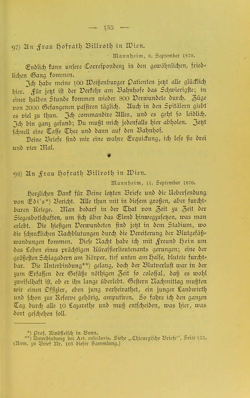 \55 <)7) 2t n £rau £)ofratE? Büfrotf) in IPien. ■ OTannfyeim, 8. September J870. (gnblid? fann unfere (Eorrefponbens in ben geroölmlidjen, frieb* lidjen (Sang fommen. 3d} b/abe meine \00 IPeifenburger patienten jei§t alle glücftid? tjier. ^ür jet§t i(t 6er Derfefyr am Bafynfyofe bas Sdjunertgfte; in einer falben Stunbe fommen roieber 800 Derrounbete burd). güge -Don 2000 (Befangenen paffiren täglid). 2Iud) in ben Spitälern giebt es Diel 5U tljun. 3d) commanbire 2tUes, unb es gefyt fo leibüd}. 3dj bin gans gefunb; Du muft mid) jebenfalls t?ter abholen. 3ei§t fdmell eine Caffe Cfyee unb bann auf ben Barmfyof, Deine Briefe ftnb mir eine matjre (Jrrqutcfung, id] lefe fte öret unb r>ier ITCal. # -98) 2tn ^rau ^ofratfy Billrott? in XDien. UTannfyeim, \\. September ;8?o. ^erjlidjen Danf für Deine legten Briefe unö 6ie Ueberfenbung von <£bVs*) Beriet. 2lUe tfyun mit in biefem grofen, aber furd?t= baren Kriege. VTian bebarf in ber Cfyat von ^eit 3U geit ber Siegesbotfdjaften, um ftd} über bas <£knb rjimr<eg3ufe£en, tr>as man erlebt. Die b/teftgen Permunbeten ftnb jetjt in bem Stabtum, wo bk fdjrecflicbeu Hadjblutungen burd) bie Dereiterung ber Blutgefäß toanbungen fommen. Diefe Zcadjt fyabe id) mit ^reunb £jein um •bas £eben eines prächtigen Küraffterlieutenants gerungen; eine ber gröf eften Sdjlagabern am Körper, tief unten am J)alfe, blutete furcht* bar. Die Unterbinbung**) gelang, bod? ber Blutcerluft toar in ber 3um (£rfaffen ber ©efäfe nötigen geit fo coloffal, baf es woty 3ir>eifelr/aft ift, ob er ib/n lange überlebt. (Seffern Xcad]mittag mußten toir einen Offaier, eben jung nerfyeiratfyet, ein junger Sanbroirtfy unb fd]on 3iir Heferue gehörig, amputiren. So fafyre id) ben gansen £ag burd) alle \0 £a3aretl)e unb muf cntfdjeiben, tt>as I)ier, tuas oort gefd)er/en foll. *) prof. Xinbfteifcb, in Sonn. :'*) llnterbhibung ber Art. subclavia. Sielte „d^irurcjifcljc Briefe, Seite \22. <2lmn. 311 23rief Zlv. 103 biefer Sammlung.)