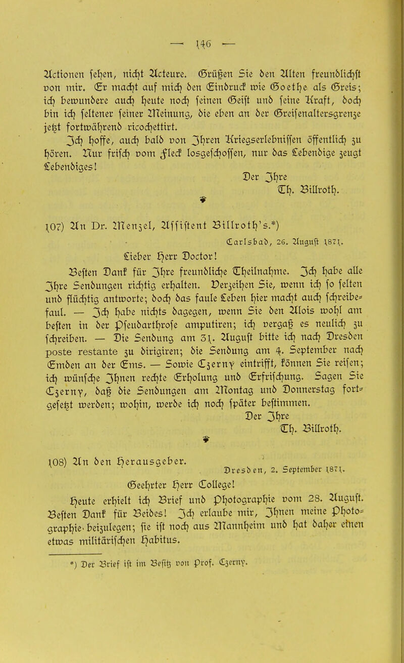 2Xctionen fefyen, nidjt 2tcteure. ©rüfen Sie 6eu Gilten freun6licb,ft von mir. (Er madjt auf midj 6en (Ein6rucf roie ©oetfye als ©reis; id? beroun6ere audj heute nod} feinen (Seift un6 feine Kraft, 6od? bin idj feltener feiner ZTtetnung, 6ie eben an 6er (Breifenaltersgrense je£t fortoätjrenö ricodjettirt. 3ch h°ffe> auch balö t>on 3*?ren Kriegserlebniffen öffentlich 5U hören. Hur frifd? com ^lecf losgefd) offen, nur 6as £eben6ige seugt £eben6iges! Der 3^?re Ch- Biiiroth. \07) 2t n Dr. menget, 2tffiftent Biltrotb/s.*) Carlsbab, 26. ^ucjuft \s?\. Sieber H)err Doctor! Beften Danf für 3hre freunMtdje tEb,eilnab,me. 3^ I?ate aIIe 3hre Sen6ungen richtig erhalten. Derlen Sie, roenn td} fo feiten un6 flüchtig antworte; 6od} 6as faule £eben Ijier macht aud) fdjreibe* fauL — 3dj Ijabe nichts 6agegen, roenn Sie 6en 2llois rooljl am beften in 6er pfeu6artb,rofe amputiren; td) r-ergaf es neulieb, 5U fdjreiben. — Die Sen6ung am 3J[. 2luguft bitte id) nad? Dres6en poste restante 5U 6irigiren; 6ie Sen6ung am September nad) (Em6en an 6er (Ems. — Soroie Cserny eintrifft, fönnen Sie reifen; id) toünfdje 3hnen redete (Erholung un6 (Erfrifdjung. Sagen Sie Cserny, 6af 6ie Sen6ungen am ZTtontag un6 Donnerstag fort* gefegt roer6en; rooljin, roer6e id} noch fpäter beftimmen. Der 3*?re Cf?. Billroth. 108) 2tn 6en ßerausgeber. Dresben, 2. September \87\. (Seet/rter £)err College! §eute erhielt id) Brief un6 Photographie pom 28. 2Iuguft. Beften Danf für Bei6es! 3d) erlaube mir, 3bmen meine Photo* graphie« beisulegen; fte ift nodj aus ZHannheim un6 fyxt batyv efnen etroas militärifd?en ^abitus. *) 5er Brief ift im Befit? noit Prof. Cl3crny.