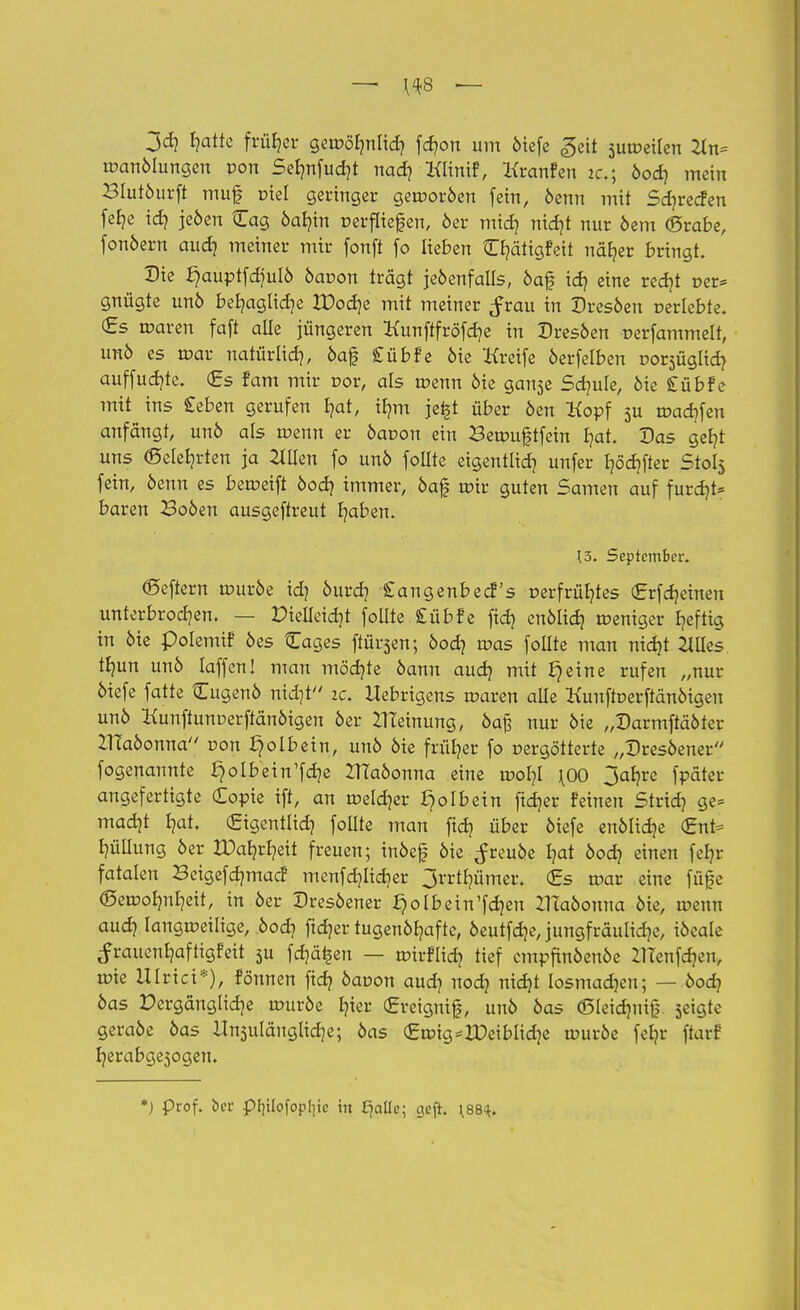 jd} I?atte früher geroörmlid? föon um öiefe «geil suroeilen 2ln= toanölungen pon Sefmfucht nach Mnif, Kranfen zc; bod) mein Blutöurft muf tnel geringer gerooröen fein, öenn mit Sdjrecfen feb,e idj jeöen Cag öafyin rerflief en, 6er mid? nidjt nur öem (grabe, fonöern aud> meiner mir fonft fo lieben C^ätigfeit näher bringt. Die ^auptfdjulö bavon trägt jeöenfalls, öaf idj eine redjt Der* gnügte unö behagliche IDoche mit meiner frau in Dresöen r-erlebte. €s roaren faft alle jüngeren Kunftfröfdje in Dresöen r-erfammelt, unö es mar natürlich, öaf £übfe öie Kreife öerfelben oorsüglid? auffud)fe. (Es fam mir vor, als roenn öie ganse Schule, öie £übfe mit ins £eben gerufen t?at, ihm jefet über öen Kopf 5U roachfen anfangt, unö als roenn er öaoon ein Betr>uj|tfein hat. Das geht uns (Belehrten ja 2tüen fo unö foüte eigentlich unfer fyödjfter Stol$ fein, öenn es beroeift öodj immer, öaf mir guten Samen auf furdjt* baren Boöen ausgeftreut haben. 13. September. (Seffern rouröe idj öurd] £angenbecf s r-erfrühtes (Erfdjeinen unterbrochen. — Dielleid]* follte £übfe ftd? enölich roeniger heftig in öie polemif öes Cages ftür^en; öodj roas foüte man nidjt 2Wes tb,un unö Iaffen! man möchte öann auch mit J}eine rufen „nur öiefe fatte Cugenö nid}t ic Uebrigens roaren alle Kunftoerftänötgen unö Kunftunoerffänöigen öer Meinung, öafj nur öie „Darmftäöter ZTEaöonna oon Jjolbein, unö öie früher fo rergötterte „Dresöener fogenannte ^olb'ein'fdje ZlTaöonna eine roor/I \0O 3ar>re fpäter angefertigte (Eopte ift, an »eldjer £)o!bein fidjer feineu Stridj ge= madjt Ijat. (Eigentlich follte man ftd} über öiefe enölic^e <Ent= Ijüllung öer Hoheit freuen; inöef öie ^reuöe hat öod? einen fefyr fatalen Beigefdjmac! menfehlicher 3rrthümer. <£s roar eine füge (Beroohnheit, in öer Dresöener ^olbein'fchen ZHaöonna öie, roenn auch langroeilige, öod? ftdjer tugenöhafte, öeutfdje, jungfräuliche, iöeale ^rauenhaftigfeit 5U fernen — tr-irflich tief cmpfinöenöe UTenfcr/en, rote Ulmet*), fonnen fich öaoon auch noch n\d}t losmadjen; — öodj öas Dergängliche rouröe fat (gretgnif, unö öas (ßleidmif seigte geraöe öas Umfängliche; öas (Etr>tg=rDeiblid}e rouröe ferjr ftarf herabge3ogen. *) Prof. ber pfylofopljic tu £jalle; geft. \88^