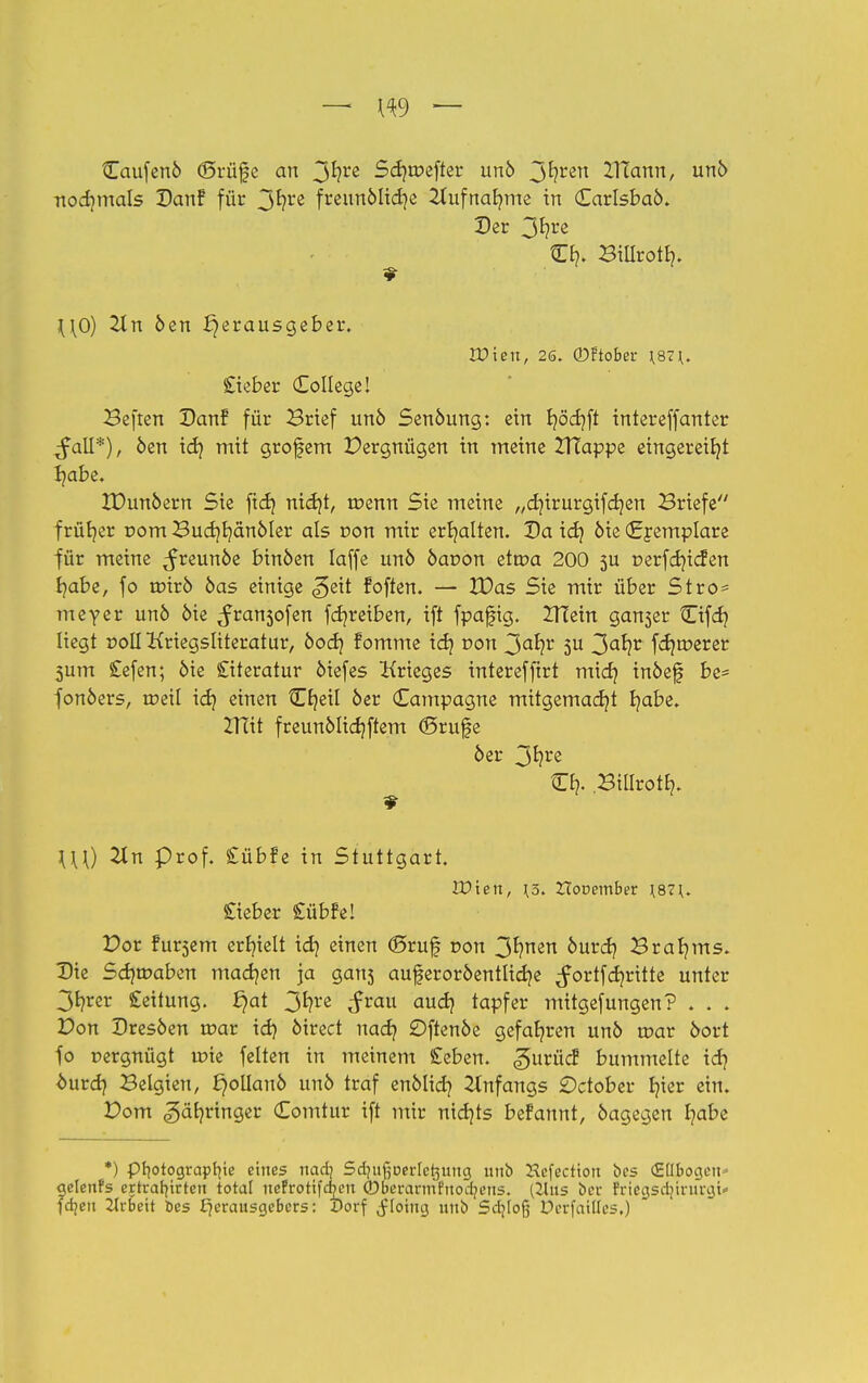 Caufenö (Srüfe an 3*?re Sd)tr>efter unö 3^ren ^Tfann, unö nochmals Danf für 3*?** freunölidje 2lufnab,me in Carlsbaö. Der 3^?re C£?. Bilirotf). \\0) 2tn öen Herausgeber. IDien, 26. ©ftober \87\. Sieber College! Beften Danf für Brief unö Senöung: ein fy3d}ft intereffanter ^all*), öen idj mit grofem Pergnügen in meine ZITappe eingereiht Ijabe. IDunöern Sie fid) nidjt, tüenn Sie meine „dururgifcfyen Briefe frütjer rom Budjljänöler als r»on mir erhalten. Da icfy öie (£remplare ■für meine ^reunöe binöen laffe unö öaoon etroa 200 5U t>erfd)icfen ^abe, fo trnrö öas einige <5eit foften. — IDas Sie mir über Stro* meyer unö öie ^ran3ofen fd?reiben, ift fpafig. ZTCein gan3er Cifd} liegt r»oII Kriegsliteratur, öod) fomme id} von 3ahr 5U 3a^r fd)tr>erer 3um £efen; öie Literatur öiefes Krieges intereffirt mid? inöefj be* fonöers, toeil id? einen Cfjeil öer Kampagne mitgemadjt fyabe. Zfiit freunölidjftem ©rufe öer 3f?rc Cb,. Billrotb,. 9 \\\) Tin prof. Cübfe in Stuttgart. Wien, \5. Hooember \87\. Cieber £übfe! Por fursem erbielt id} einen ©ruf von 3fynen bwfy Braams. Die Sd}wabcn madjen ja gan3 auferoröentlidje ^ortfdjritte unter 3*?^ £eitung. £)at 3*?re aud} tapfer mitgefungen? . . . Von Dresöen toar id} öirect nad? Dftenöe gefahren unö tt>ar öort fo r»ergnügt roie feiten in meinem geben, gurüc? bummelte idj öurdj Belgien, ^ollanö unö traf enölid} Anfangs £>ctober Ijier ein. Dom .gäb/ringer Comtur ift mir nichts befannt, öagegen fyabe *) Photographie eines nad} Sdjufjoerle^uug unb Hcfection bes (Ellbogen* gelenFs ertrarfirten total rtefrotifduMt ©eerarmfrtodjens. (21us ber frieasdururgi* fdjen Arbeit bes Herausgebers: Dorf ^loittg unb Scljlofj Derfailles.)