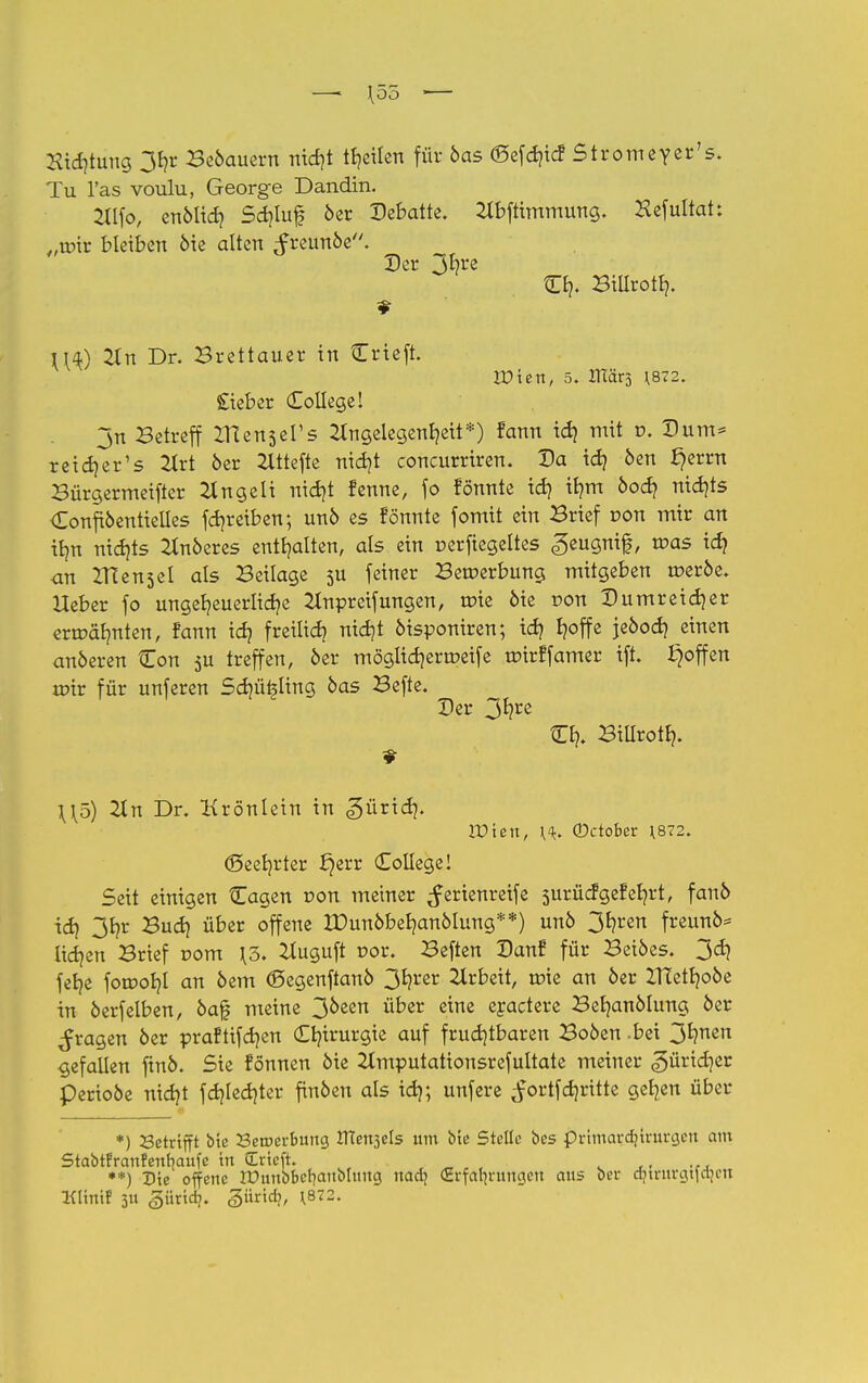 Sichtung 3hr Be6auern nic^t feilen für 6as ©efäicf Stromeyer's. Tu l'as voulu, George Dandin. 2llfo, en61id? Sdjluf 6er Debatte, Abftimmung. Hefultah „ttrir bleiben 6ie alten ^reun6e. Der 3fyre CE?. Billroth. j^) An Dr. Brettauer in Crieft. VO'ien, 5. JTtärj \8Z2. Sieber College! 3n Betreff ZHensel's Angelegenheit*) fann id) mit r>. Dum* reich er 1s 2trt 6er 2lttcfte nicht coneurriren. Da tdj 6en §errn Bürgermeifter 2tngeli nicht renne, fo fönnte td) ib/m öod? nichts Confi6entieiles fdjreiben; un6 es fönnte fomit ein Brief r>on mir an ttjn nichts Anöeres enthalten, als ein cerftegeltes ,§eugnif|, mas ich <m IHensel als Beilage 5U fetner Bewerbung mitgeben roer6e» Heber fo ungeheuerliche Anpreifungen, wie 6ie r>on Dumreid}er ermähnten, fann id? freilich nicht öisponiren; ich f?°ffß je6od) einen anderen Con $u treffen, 6er möglichermeife roirffamer ift. ^offen mir für unferen Schübling 6as Befte. Der 3*?re Ch. Billroth. \\o) 2t n Dr. Krönlein in gürid}. Wien, \^ ©ctober *872. (Beehrter £)err College! Seit einigen Cagen r>on metner Serienreife surüefgefehrt, fan6 idj 3*?r ^u^) ü&er °ffene Xüun6behan6lung**) un6 3^ren freun6* liehen Brief r>om \o. Augttft r>or. Beften Danf für Bei6es. 3d? fehe foroohl an 6em <Segenftan6 3*?rer Arbeit, roie an 6er 2TCetho6e in 6erfelben, 6a0 meine 30een ut,er e™e eyactere Behan6Iung 6er fragen 6er praftifdjen Chirurgie auf fruchtbaren Bo6en .bei 3hnen gefallen ftn6. Sie fönnen 6ie 2lmputationsrefuItate meiner güridjer Perioöe nicht fd?lcdjter fin6en als id); unfere ^ortfehritte gehen über *) betrifft bte 23etr>ei-bung UTen^els um bte Stelle bes primardjtrurgen am Stabtfranfenbaufe ttt Ertcft. **) Die offene lüunbbcfyaitblimg nad] (Erfahrungen aus bei- ctjtrurgtfajeit Klittil 311 ^iindj. gürid?, \872.