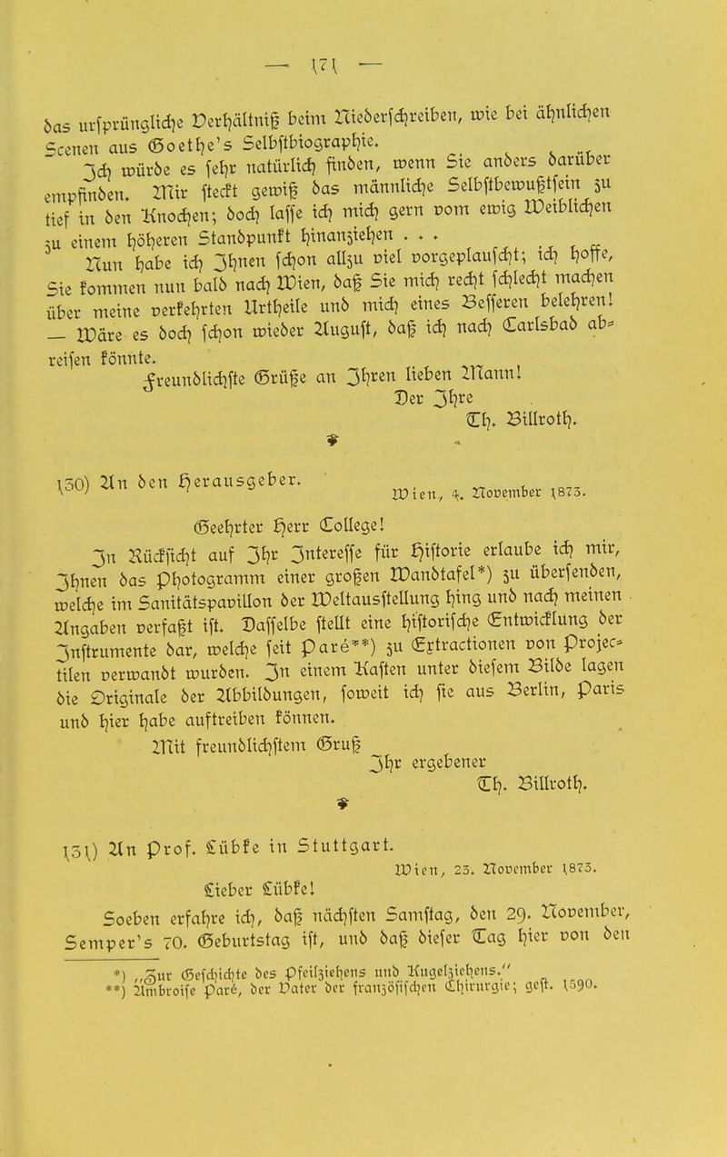 öas urfprüttgiidje Der^ältnif beim rcieberfdjreiben, roie bei äb,nlid?en Scenen aus ©oetlje's Seibftbiograpt?ie. 3tf) tr-ürbe es fef?r natürlich finben, roenn Ste anbers darüber empfmben. ZKir ftecft gemif bas männliche Seibftbemuftfem ^ tief in ben Knoden; bod? laffe id? mid? gern vom ermg Xüetbltdjen ;u einem beeren Stanbpunft t?inan$iet?en . . . Tcun b,abe id? 3t?nen fd?on aü> üiel üorgeplaufdjt; id? t?otfe, Sie fommen nun balö nad? IDien, 6af Sie mid? red?t fd?ted?t machen über meine perfekten Urteile unb mid? eines Befferen freieren! - IDäre es bod? fd?on roieber 2tuguft, baf id? nad? Carlsbab ab* reifen fonnte. ^reunbtidjfte ©rufe an 3E?ren heben Zlcannl Der 3^re Cb. Billrott?. 150) 2in ben ßerausgeber. W ' rDten, 4. Zlooeinber \873. (Seester Jjerr College! 3n Hücfftdjt auf 31?r 3ntereffe für tjtftorie erlaube id? mir, 3tjnen 6as pl?otogramm einer grofen IDanbtafel*) $u überfenben, roeld?e im Sanitütspapillon öer UMtausftellung t?ing unb nad? meinen Angaben oerfaft ift. Daffelbe fteüt eine I?i'ftorifd?e <£ntroicflung 6er 3nftrumente bar, tr>eld?e feit pare**) 5U (gftractionen ron projec* tilen r-erroanöt rourben. 3n einem Mafien unter btefem Bilbe lagen bie Originale öer Ztbbilöungen, foroeit id? fte aus Berlin, paris unb bjer I?abe auftreiben fönnen. Ztttt freunblid?ftem ©ruf 3b,r ergebener tEl?. Bitirott?. TJLv. prof. £übfe in Stuttgart. Wien, 23. ZTonember \873. £ieber £übfel Soeben erfal?re id?, baf näd?ften Samftag, ben 29. Hor-ember, Semper's 70. ©eburtstag ift, uuö 6af biefer £ag E}ter uon beu *) ,,^ur <Sefcr,id?te bes pfciljieljcns unb Kugelregens. **) 2lnibroife pare, ber Dater ber frcmsöfifcljen Onrurgte; cjefr. V>9<>-