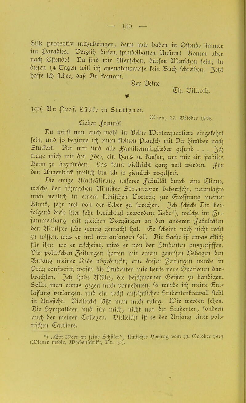 —• \80 — Silk protectiv mitzubringen, denn roir haben in £)ftende 'immer im paradies. Perjeit) 6iefen. fpruöelfyaften Unfinn! Komm aber uad? ©ftende! Da find roir ZHenfcben, dürfen ZHenfdjen fein; in öiefen ^ {Tagen roill xd) ausnab/msroeife fein Bud? fdjreiben. 3e£t I?offe id? ftetjer, oaf Du fommft. Der Deine Cb,. Billrotb/. ^0) 2tn prof. £übfe in Stuttgart. IDten, 27. ©flober \87i. £ieber freund! Du roirft nun aud? roob/I in Deine IDinterquartiere eingefefyrt fein, und fo beginne idj einen fleinen plaufdj mit Dir hinüber nad] Stucfert. Bei mir find alle Familienmitglieder gefund . . . 3cfy trage mid? mit 6er 3^e, ein ^aus 511 faufen, um mir ein ftabiles £)eim 3U begründen. Das fann ruelleidjt gans nett roerden. ^ür 6en 2lugenblicf freilid} bin id} fo siemlidj üogelfrei. Die eroige 2TTalträtirung unferer ^afultät durd? eine Clique, roeldje den fcfjroacr/en ITTinifter Stremayer ber/errfd)t, oeranlafjte xnidj neulid] in einem flinifcb/en Dortrag 5111- (Eröffnung meiner Klinif, feBjr frei ron öcr £eber 5U fprecfyen. 3^? fd]icfe Dir bei* folgend diefe fyier feb/r berüchtigt gewordene Hede*), toeldje im <gu= fammenb/ang mit gleicf/en Porgangen an den anderen ^afultäten den ZTcinifter fefyr sornig gemacht b?at. <£v fdjeint nodj nid}t redjt 5U roiffen, roas er mit mir anfangen foll. Die Sadje ift etroas eflid? für ib/n; roo er erfdjeint, roird er t>ou den Studenten ausgepfiffen. Die politifef/en Leitungen Ratten mit einem geroiffen Belagen den Anfang meiner Hede abgedrueft; eine diefer Leitungen rourde in Prag confiscirt, roofür die Studenten mir bleute neue £>Datiouen dar* brad^ten. 3er? fycdxi 2Uüb/e, die befd)tr>ornen (Seifter 5U bändigen. Sollte, man etroas gegen midi r>ornefymen, fo roürde id? meine <£nU laffung uerlangen, und ein rcd)t anfeb/nlicb/er Studentenfraroatl fteb/t in &usfid}t. Dielleid)t läßt man mid? rulng. IDir roerden fefyen. Die Sympatr/ien find für mid], nxdjt nur der Studenten, fondern aud) der meiften Collegen. Diclleid)t ift es der Einfang einer polt* tifdjen (Earriere. •) „(Ein IPort an feine Schüler, fltmfdjcr Dortvctcj com \9- ©ctober \s:\ (Wiener mebic. IPodjenfdirifr, Hr. 45).