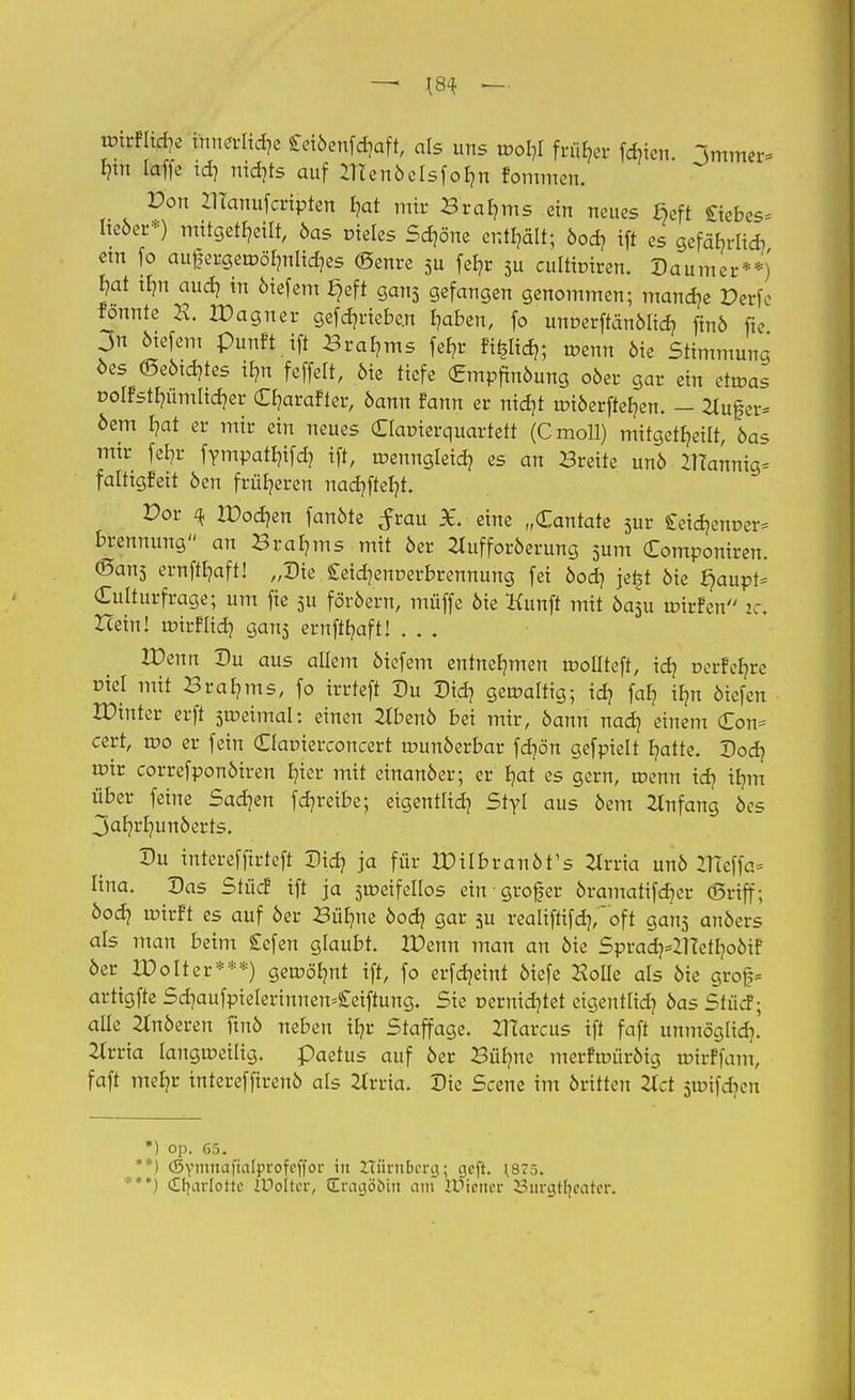 wirflicfje innerliche Cetöcnfc^aft, als uns roofji früher fdjtcn. Immer- hin laffe td? nidjts auf ZTtenöeIsfob,n fommen. Don IHanufcripten b,at mir Braams ein neues §eft Siebes- Iteöer*) mitgeteilt, öas cieles Sd?öne enthält; öod) ift es gcfä^rlid? €tn fo au£ergetr>öbmlid)es ©eure 5u fefyr 3u cuititnren. Daumer**) Jat tbm aud? «t öiefem §eft gan3 gefangen genommen; manage Derfc fonnte H. 2X>agner gefd?rtebe.n b,aben, fo unoerftänöltd? ftnö fte > ötefem punft ift Braams fef?r fi^Iid,; roenn öie Stimmung oes (Seöid}tes iEm feffelt, öie tiefe (Empftnöung oöer gar ein etwas oolfstfyümlicr/er Cb/arafter, öann fann er nitfjt tr>iöerfteb,en. - 2luf er- öem £?at er mir ein neues Claoierquartett (Cmoll) mitgeteilt, öas mir fer,r fympat^ifd? ift, roenngleid? es an Breite unö ZTTannig- faltigfeit öen früheren nad?fteb/t. E>or ^ IPodjen fanöte $tau £. eine „Cantate 3ur £eia>nuer- brennung an Braams mit 6er Zlufforöerung 3um Componiren. ©ans ernftfyaft! „Die £eid]enr-erbrennung fei öod) je£t öie ^aupt- Culturfrage; um fie 511 föröern, müffe öie Kunft mit öa3u mirfen ic. Hein! roirffidj gan3 ernffb/aft! . . . IDenn Du aus allem öiefem entnehmen roollteft, id) üerfcfyre Diel mit Braams, fo irrteft Du Did] gewaltig; id? faE? ifm öiefen IDinter erft sweimai: einen 2lbenö bei mir, öann nad? einem (Eon- cert, wo er fein (Oauierconcert wunöerbar fdjön gefpielt blatte. Dodj wir correfponöiren Ijier mit einanöer; er b,at es gern, wenn td? ib/m über feine Sachen feb/reibe; eigentlich Styl aus öem Anfang öes jab/rr/unöerts. Du interefftrteft Did? ja für XDilbranöt's 2trrta unö tfieffa- lina. Das Stüd5 ift ja 5weifeIlos ein grofer öramatifd)er (griff; öod? wirft es auf öer Bübme öod? gar ju reaIiftifd],~oft gan3 anöers als man beim £efen glaubt. IDenn man an öie SpraaVUTetfyoöif öer IDolter***) gewärmt ift, fo erfdjemt öiefe HoUe als öie groj;- artigfte Sd)aufpielerinnen=£eiftung. Sie r-ernidjtet eigentlid? öas Stücf; aüe 2Inöeren ftnö neben tE?r Staffage. XHarcus ift faft unmöglid?.' Hvvia langweilig, paetus auf öer Büb/ne merfwüröig wirffam, faft meb?r intereffirenö als Ztrria. Die Scene im öritten 2lct jwifdjcn *) op. 65. **) (Symnaftalprofeffor in Zuinibmj; geft. \875. '**) <£fjarIotte KJotter, drnaöcuit am Wiener Surgtfjeater.