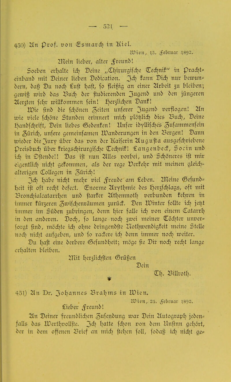 — 52^ — 450) ZLn Prof, von (Esmard) in Kiel. Wien, \5. Februar 892. Iltein liebet*, alter ^reun6! Soeben erhalte id) Peine „£b,irurgifd*e tCec^mf in pradjt* «inbanö mit Deiner lieben De&ication. 3^ ?ann 2H<*? nur VQwun^ 6ern, 6af Du nod* £uft Ijaft, fo fleifig an einer Arbeit 5U bleiben; gcmif toir6 6as Buo} 6er ftu6ieren6en 3u3en0 un0 oen jüngeren 2ter5ten feb-r rotllfommen fein! ^e^licr-en Danf! ICKe ftnö 6ie fd*önen Reiten unferer 3u3en0 verflogen! 2In irie riele fcfyöne Stunöen erinnert mid* plöt-lid* 6ies Budj, Deine Öan6fd*rift, Dein liebes ©eöenfen! Unfer ibyüifäis gufammenfein in <?>ütid), unfere gemetnfamen 3X>an6erungen in 6en Bergen! Dann nneoer 6ie3ury über 6as von 6er Kaiferin 2tugufta ausgefdjriebenc preisbud* über fnegsd*irurgifd*e Cedmif1! Sangenbecf, Socin un6 id* in £)ften6eü Das ift nun 2lUes norbei, un6 Schöneres ift mir «tgentlid* nid*t gefommen, als 6er rege Derfeb-r mit meinen gleia> alterigen Collegen in <?>ürid*! 3d) I?abe nid)t mer/r r»iel ^reu6e am Seben. ZTTeine <Sefun6= t>ctt ift oft redjt 6efect. (Enorme Ztrytr-mie 6es I}ersfcr-lags, oft mit Brondjialcatarrb/en un6 ftarfer ^ttb/emnotb, r>erbun6en feb-ren in immer ruberen ^roifdjenräumen 5urücf. Den IDinter follte id* jet*t immer im Sü6en jubringen, 6enn b/ier falle id* non einem (Eatarrb; in 6en an6eren. Docb, fo lange nod* 5*r>ei meiner Odjtcr um*er= forgt fin6, möcr-te id) ob/ne 6ringen6fte Icotr;roen6igfeit meine Stelle nod* nidjt aufgeben, un6 fo racfere id* 6enn immer nod* rt*etter. Du b/aft eine 6erbere <Öefun6f*eit; möge fte Dir nod* redjt lange erhalten bleiben. Hut t/erjlidtften (Brüfen Dein Cb-. Billrotl*. ^50 2ln Dr. 3°b/annes Braams in ZDien. lüten, 25. fcbruar '892. Siebet* ^reun6! Tin Deiner freun6Iid*en ^ufen6ung u*ar Dein ilutograpl* jeben* falls 6as IDertb/Dollfie. 3<i? ^a^ß fäon von 6em Huftnn gcb/ört, Oer in 6em offenen Brief an mid* ftel*en foll, fobafj id* nidjt gc*