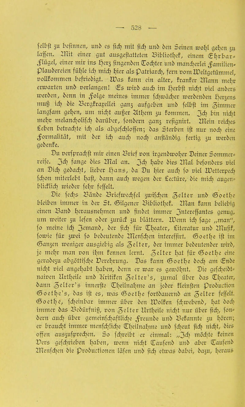 fclbft 5U befinnen, unö es fid? mit fidj unö öen Seinen tDofyl gefjcn 311 Iaffen. 21üt einer gut ausgeftatteten Bibliotfyef, einem (Efyrbar* ^lügel, einer mir ins fjers fingenöen Codjter unö mancherlei Familien* piauöereien füf?Ie id) mid) E?ier als patriard), fern com IDettgetümmel, polifommen befrieöigt. Was fann ein alter, franfer ZHann mefjr erwarten unö perlangen! (Es tr-irö and) im ^erbft nidjt riet anöers tr>eröen, öenn in ^olge meines immer fcfjnxidjer tr>eröenöen Wersens muf id) öie Bergfrareitet gans aufgeben unö felbft im gtmmer Iangfam getjen, um nidjt aufer 2ltf?em 5U fommen. 3d) bin nidjt met?r melandjolifd? darüber, fonöem gans refignirt. ZTTein reifes geben betraute id? als abgefd?Ioffen; öas Sterben ift nur nod? eine Formalität, mit 6er id? aud? nodj anftänöig fertig 3U tceröen geöenfe. Du r>erfprad)ft mir einen Brief r>on irgenötüofyer Deiner Sommer* reife. 3d? fange öies IRal an. 3d? Ijabe öies VTial befonöers Diel an Didj geöadjt, lieber ^ans, öa Du fner aud) fo niel XDetterpedj fdjon miterlebt fyaft, bann aud] toegen 6er Seetüre, öie midj äugen* blicflid? tüieöer feljr feffelt. Die fed]s Bänöe Briefn?ed)fel stoifdjen gelter unö ©oetfye bleiben immer in 6er St. ©ilgener Bibliotljef. ZITan fann beliebig einen Banö Ijerausnefymen unö finöet immer 3ntereffantes genug, um teeiter 3U Iefen 06er surücf 5U blättern. JDenn id} fage „man, fo meine id} 3emart^/ oer fx<fy für tEfyeater, Siteratur unö UTuftf, forme für jtcei fo beöeutenöe ZHenfd)en interefftrt. ©oetfye ift im (Sa^en weniger ausgiebig als gelter, öer immer beöeutenöer roirö, je mein* man r>on tt)m fennen lernt, gelter tjat für (Soetfye eine geraöesu abgöttifd)e £>eret)rung. Das fann (5oetl)e öodj am (£nöe nicfyt r>iel angehabt Ijaben, öenn er tr>ar es getuölmt. Die gefdjeiöt* naioen Urteile unö Kritifen gelter's, jumal über öas Cfyeater, öann gelter's innerfte Cfyeilnafyme an jeöer fleinften proöuetion (Soetfye's, öas ift es, tpas (Soetfye fortöauernö an gelter feffelt. (Soetfje, fdjeinbar immer über öen IPolfen fdjmebenö, I?at öod) immer öas Bcöürfnif, r>on gelter Urteile nidjt nur über fidj, fon* öern audj über gemeinfdjaftltdje ^reunöe unö Befannte 5U fyören; er braucht immer menfdjüdje CljeUnafNue unö fdjeut ftd) uidjt, öies offen aus3ufpred?en. So fd)reibt er einmal: „3cf? möcfrte feinen £>ers gef einrieben fjaben, menn nidjt Caufeuö unö aber QTaufenö ZHenfdjen öie Proöuctionen läfen unö ftd} ettuas öabei, öaju, fyeraus