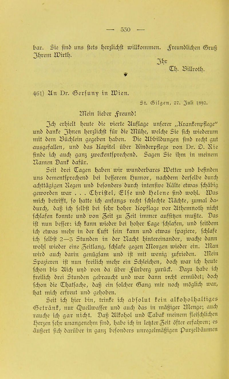 bar. Sie finö uns ftets I?er5Üd?ft tDillfornmen. ,Jreunöltd?en ©ruf 3f?rem XDtrtfy. O?. Sillrotf?. q6\) 2tn Dr. (Serfuny in IDien. St. (Silgen, 27. 3ult H892. ZHein lieber ^freunö! 3d? erhielt l?eute öie t»ierte Auflage unferer „Kranfenpflege unö öanfe 3*?nen ^er3^^ft für öie £HüI?e, tr>eld?e Sie ftd? tr>ieöerum mit öem Büchlein gegeben I?aben. Die 2lbbilöungen finö red?t gut ausgefallen, unö öas Kapitel über Kinderpflege r>on Dr. 2). Hie finöe td? aud? gans 3tDedientfpred?enö. Sagen Sie il?m in meinem Hamen Danf öafür. Seit örei Cagen I?aben u>ir tounöerbares IDetter unö befinden uns öementfpred?enö bei befferem J}umor, nad?öem öerfelbe öurd? achttägigen Hegen unö befonöers öurd? intenftoe Kälte etroas fdjäbig •gerooröen u?ar . . . (£f?riftel, (Elfe unö f}elene ftnö tr>ot?l. XDas mid? betrifft, fo fyatte id? anfangs red?t fd?led?te Xcäd?te, sumal 6a* ourd?, öaf id? felbft bei fel?r fyofyer Kopflage r»or 2ItI?emnotl? nid?t fd?lafen fonnte unö r>on ^ett 3U ^eit immer auffi^en muf te. Das ift nun beffer: id? fann txneöer bei I?ol?er £age fd?lafen, unö feitöem id? ettDas met?r in 6er £uft fein fann un6 ettoas fpasiere, fdjlafe id? felbft 2—5 Stunöen in 6er ZTad?t I?intereinanöer, tr>ad?e 6ann tpor?l tpieöer eine Zeitlang, fd?lafe gegen ZlTorgen roieöer ein. 2TTan mirö aud? 6arin genügfam un6 ift mit tnenig 5ufrie6en. ZITein Spasieren ift nun freiltd? mef?r ein Sd?teid?en, öod? toar td? f?eute fd?on bis 2lid? unö r»on 6a über Bürberg surücf. Dasu fyabe id? freiltd? 6rei Stunöen gebraucht unö u?ar öann red?t ermüöct; öod? fd?on öie Cl?atfad?e, öaj| ein foId?er (Sang mir nod? möglid? a>ar, :l?at mid? erfreut unö gehoben. Seit id? fyier bin, trinfe id? abfolut fein alf ol?oll?altigcs (Setränf, nur Quelfoaffer unö aud? öas in mäßiger ZITenge; aud? raud?e id? gar nid?t. Daf 2tlfol?oI unö tEabaf meinem fleifd?lid?eu ^er3en fet?r unangenef?m ftnö, fyabe id? in Iel|ter^eit öfter erfahren; es <iufert fid? öarüber in gau3 befonöcrs unregelmäßigen Purzelbäumen