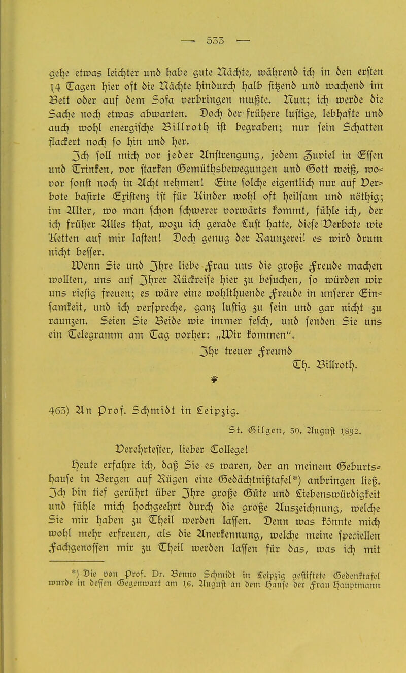 gefye etwas leidjter un6 fyabe gute XTäcfyte, tc>är/ren6 icfy in 6en erften \<{ Cagen fyier oft 6ie Zcäcfyte Ijtrtöurdj f/alb fti^enö un6 roadjen6 im Bett 06er auf 6cm Sofa perbringen muffte. Zcun; idj tt>er6e 6ie Sadje nodj etroas abmarten. Dod) 6er frühere luftige, lebhafte un6 aud} rooljl energifdje Billrotb, ift begraben; nur fein Schatten flacfert nod} fo I)in un6 fjer. 3<ä? foll midj cor je6er 2Inftrengung, je6em Zuviel in (Effen un6 Crinfen, r»or ftarfen (Semütfysberoegungen un6 <£>ott toeif, mo< r>or fonft nod) in 2Xd?t nehmen! (Eine foldje eigentlidj nur auf Der= böte baftrte (Eriftens ift für Kin6er roor/l oft fyeilfam un6 nötln'g; im 2tlter, roo man fd)on fdjtrerer t>ortr>ärts fommt, fütjle id}, 6er id? früher 2tIIes tfyat, tr»05u td) gera6e £uft fyatte, 6iefe Perbote nrie Letten auf mir laften! Dod} genug 6er Haunserei! es tr>ir6 6rum nidjt beffer. IDenn Sie un6 3*?re ^e^e ifrau urts ^e gt'ofe ^reu6e machen roollten, uns auf 3fyrer Hücfreife Ijier 5U befudjen, fo roür6en mir uns riefig freuen; es roäre eine tr>or/Itr/uen6e ^freu6e in unferer (Ein* famfeit, un6 id) oerfpredje, gans luftig 5U fein un6 gar nid}t 5U raupen. Seien Sie Bei6e roie immer fefd), un6 fenben Sie uns ein Celegramm am ^Tag Dörfer: „tDir fommen. 3fyr treuer ^reun6 Cb,. Bitlrotf?. ^63) 2tn Prof. Sd)mi6t in £eipsig. 5t. (Silgen, 50. Jluguft ^892. Deref/rtefter, lieber College! freute erfahre id}, 6af Sie es roaren, 6er an meinem (Seburts* fyaufe in Bergen auf öligen eine @e6äd)tniftafel*) anbringen lief. 3dj bin tief gerührt über 3fyre grofe (Süte un6 £iebensroür6igfeit unö füfyle mid? b,od)geeb;rt 6urd? 6ie grofe &us3eidmung, meldte Sie mir fyaben 3U Cfyeil roer6en laffen. Denn roas fönute mid) toofyl meb/r erfreuen, als 6ie Ztnerfennung, roeldje meine fpeciellen ,facr/genoffen mir 311 Cfyeil rocr6en laffen für 6as, roas id? mit *) Sic von prof. Dr. Benno Sdnnibt in £cip$ia geftiftetc (ScbenPtafd unirbc in beffen (SegentDart am \6. 2lnguft an bem fjaufo ber tfrau Hauptmann