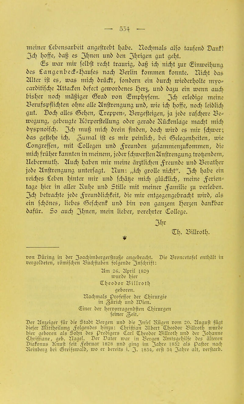 — 55^ ■— meiner Lebensarbeit angeftrebt fyabe. Hodjmals alfo taufenö Dan!! 3dj J?offe, öaf es 3*?nen unö öen 3^?riÖen S^t gefyt. (Es mar mir felbft redjt traurig, öaf id) ntdjt sur (£imr>eib,ung öes Sangenbedf*Kaufes nad) Berlin fommen fonnte. Icidjt öas Hilter ift es, tr>as midj örücft, fonöern ein öurd? roieöerfyolte myo* caröitifd)e Zfttacfen öefect gerooröenes ^er5, unö öasu ein tcenn aucfy bisher nodj mäfiger (Sraö r>on (gmpr/yfem. 3^ erledige meine £erufspflid}ten ofme alle 2tnftrengung unö, tote id? fyoffe, nodj leiölicb, gut. Docb, alles (Seb/en, Creppen=, Bergefteigen, ja jeöe rafdjere Be= tr-egung, gebeugte Körperftellung oöer geraöe Hücfenlage madjt mich, öyspnoifd?. 3<i? mn$ m^ oretn finöen, öod) roirö es mir fdjroer; öas gefiele id}. <5umal *ft cs peinlid}, bei Gelegenheiten, roie (Eongreffen, mit Collegen unö ^reunöen 5ufammen5ufommen, öie mid) früher fannten in meinem, jeöer fcr/rt>erfteu2lnftrengung tro^enöem, Uebermutb,. 2lucf/ b/aben mir meine ä^tlic^en ^reunöe unö Beratfyer jeöe Zlnftrengung unterfagt. Hun: „id? grolle nidjt. 3<^ ^ß e™ reidjes £eben hinter mir unö fd)ä£e midj glücflidj, meine Serien* tage Ijter in aller Hut/e unö Stille mit meiner ^amilie 5U »erleben. 3d) betrachte jeöe ^reunölidjfeit, öie mir entgegengebracht renrö, als ein fdjönes, liebes (Befcfjenf unö bin r>on gansem i^erjen öanfbar öafür. So aud) 3^nert/ m^n lieber, perefyrter College. Cb,. BiUrotb,. rem Düring in ber 3oad?imbergerfiraße angebracht. Die Sroncetafel enthält in uergolöeten, römifdjen Budjftaben folgeube 3nfd?rif^♦ 21m 26. 2lpril ^29 rrmrbe tjter Cfjeobor Sillrotr; geboren. Ztadimals £>rofeffor ber cUnrurgie in giirid; unb lüien. (Einer ber tjernorragenbften Cllnrurgen feiner geit. Der 2tn3eiger für bie Stabt Sergen nnb bie 3nfel Küacn com 20. 2Inguft fügt biefer ITUttrjcilmtg ^olgenbes tfiripu: (Efjrtftian Gilbert (Ebicobor 23iUrotI} nutrbe rjier geboren als Solnt bes prebtgers dar! Crjcobor Billrotl] nnb ber 3ob|aune (tbjriftiane, geb. Hagel. Der Dater mar in Sergen 2lmtsger;ilfc bes älteren Diafomis Kmtft feit Jebrnar J828 unb ging im 3ar!l'c 1832 als paftor nadj