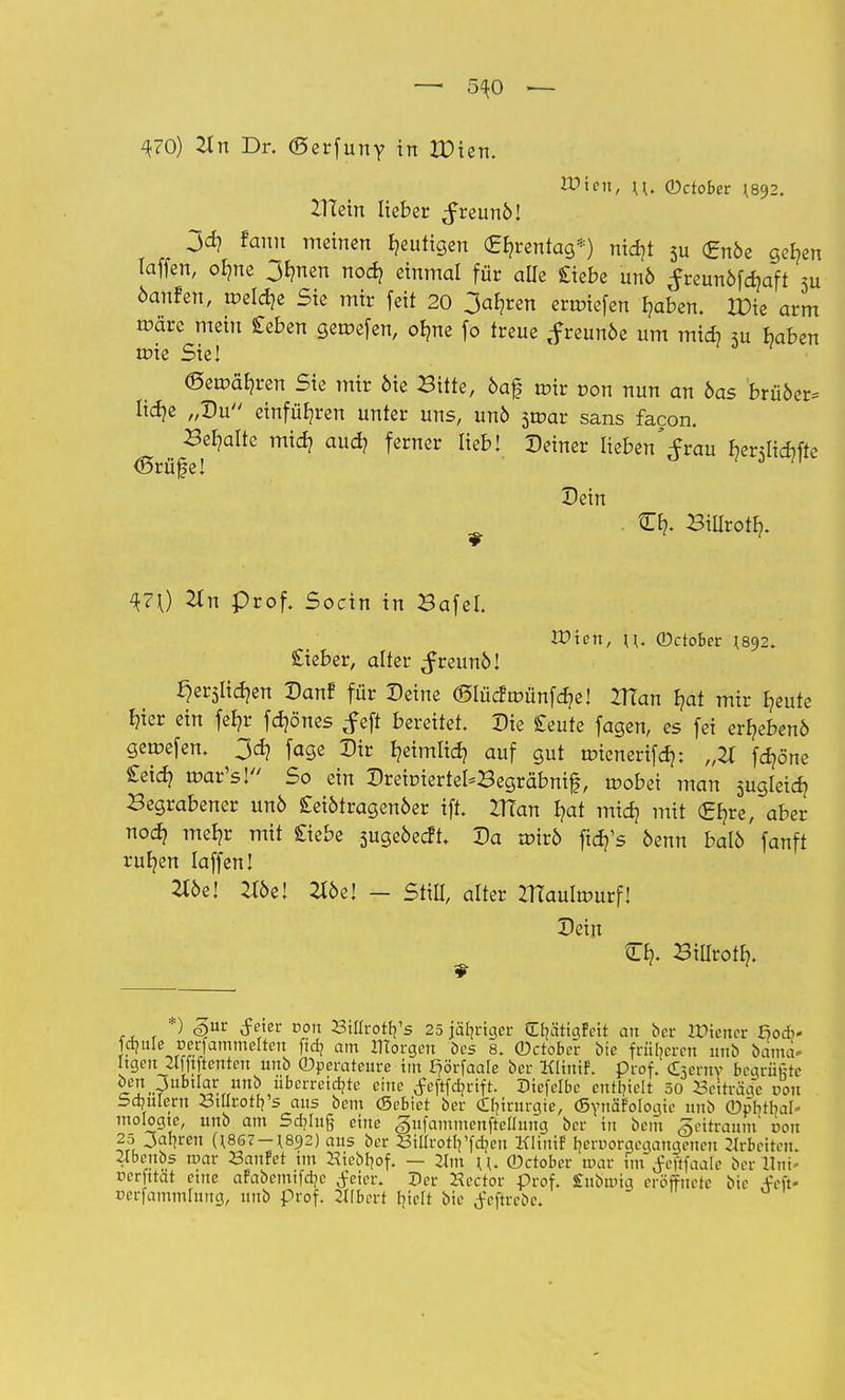 — 5^0 — 470) Tin Dr. ©erfuny in XOun. Wien, u. (Detobet ^92. ZHein lieber JreunM 3^ fami meinen gütigen €b,rentag*) nid)t 5u £nöe ger,en laffen, olme 3fmen noer, einmal für alle £iebe un6 ^reunöfdjaft 3u öanfen, tüeldje Sie mir feit 20 3ab,ren erliefen Ijaben. IPie arm toärc mein £eben gercefen, olme fo treue ,f reunöe um mirf) 5u haben nrie Sie! (Semäljren Sie mir öie Bitte, öaf tüir r-on nun an bas brü6er= lid?e „Du einführen unter uns, unö sroar sans facon. Behalte mid? aud? ferner lieb! Deiner Iieben',frau bentiebfte <Srüfe! Dein O?. Biilrotb,. ^70 #11 prof. Socin in Bafel. IDien, \\. (Detobet {892. Sieber, alter ^reunö! ^erslidjen Dan? für Deine ©lücfmünfdje! 21?an J?at mir Bjeute Ijier ein fefyr fdjönes feft bereitet. Die £eute fagen, es fei erfjebenö gerpefen. 3d? fage Dir fyeimlid? auf gut tr>ienerifd>: „21 fdjöne £eid? rcar's! So ein Dreiüiertel*Begräbnif, mobei man jugleid? Begrabener un6 £eiötragen6er ift. n?an J?at mid) mit (Efyre, aber nod? mef?r mit Siebe sugeöedt. Da voivb ftdj's oenn balö fanft rubren laffen! 2loe! #öe! Zl6e! - Still, alter ZTtautourf! Dein tEl?. Billrotf?. ,, . ^ &nv &m von Stürotlj's 25 jähriger Crjätigfett an bet VOxenet ßodi« »«fammdten ftd? am morgen Des 8. ©ctober bie früberen unb barna- Itgeujlfftftenten unb ©perateure im I)örfaale bet Klinif. prof. (kernv beöriifite öen Jubilar unb überreizte eine f eftfcfjrift. Diefelbc enthielt 50 Seirräac von Sdmiern Stllrotb's aus bem (Sebict ber Chirurgie, (Synäfologie unb ©p'btbal» mologte, unb am Säjlnfj eine gufammenfteüung ber tu bem ■gettraum 001t 25 Jahren (i867-*892) aus ber StürotVfäen Klinif b.crDorgcqangeitcn Zlrbeitem 2lbenbs mar Saufet im Kiebbof. — 2lm \\. (Detobet mar fm tfefifaale ber Unt- üerfttat eine afabemifdjc Jeier. Der Kector prof. £nbmig eröffnete bic -V'eft- »erfammlung, unb prof. Ulbert b>It bie tfeftrebe.