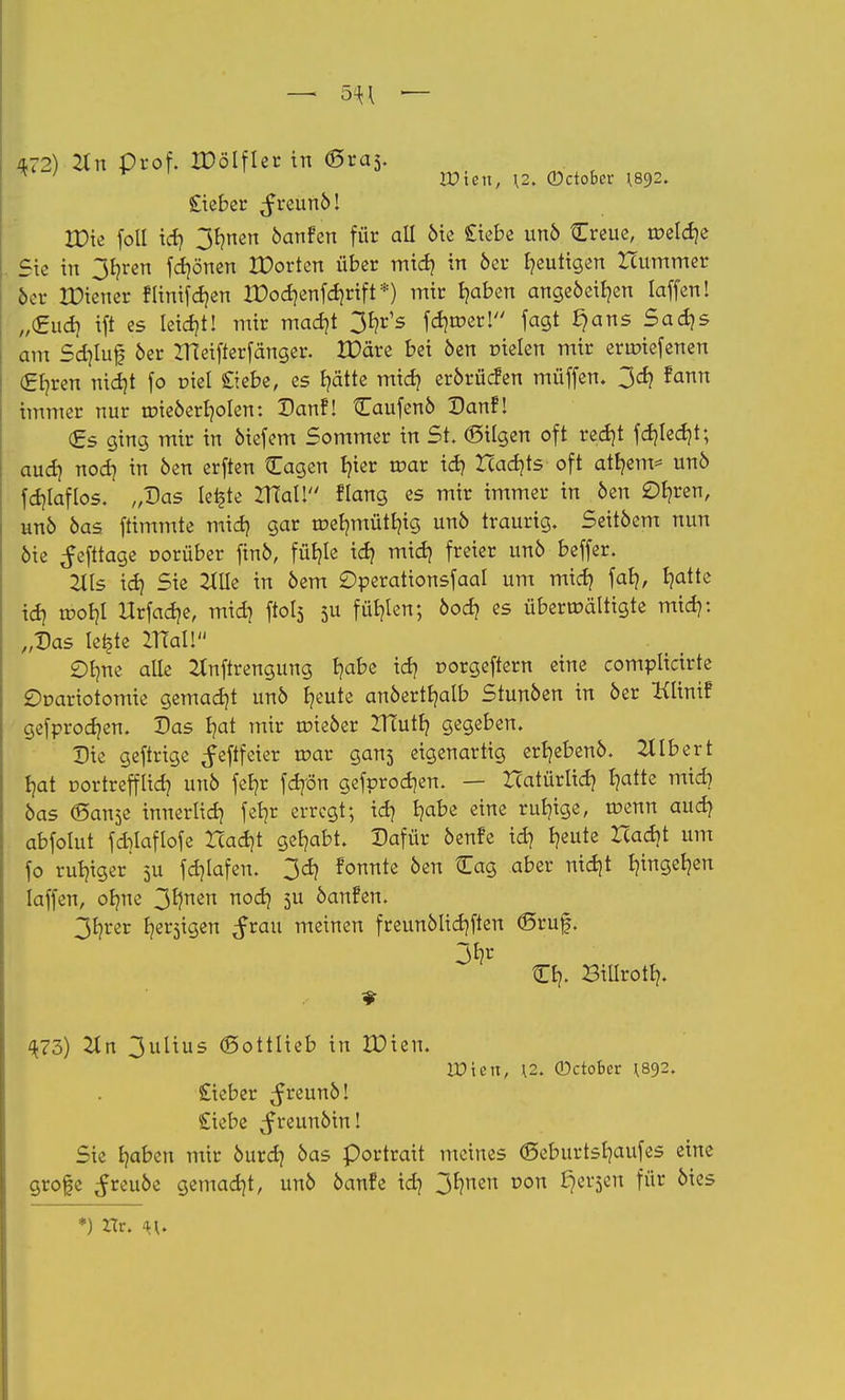 — 5^ — 472) 2tn Prof. IDSlfler in (gras. lieber ^reunö! XDic foll id> 3t?rten 6anfen für all 6ie Siebe un6 Creue, roela> Sie in 3fyren frönen IDorten über mid? in 6er gütigen Hummer 6er XDiener flinifdjen lDod)enfd)rift*) mir fyaben angeöeifyen laffenl „€1107 ift es leicht! mir madjt 3^ fd)roer! fagt §ans Sadjs am Sdjtuf 6er ZTteifterfänger. IPüre bei 6en r-ielen mir erir-iefenen (£fyren nidjt fo r-iel Siebe, es Ijätte midj er6rüc?en müffen. 3^ fann immer nur tr>ie6erb,oIen: Danf! Caufen6 Danf! (Es ging mir in 6iefem Sommer in St. föilgen oft redjt fd)led)t; aud) nod) in 6en erften Cagen b/ier roar id) Xcadjts oft attjem* unö fd)laflos. „Das teilte IHaU flang es mir immer in 6en £)b/ren, un6 6as ftimmte mid) gar roet)mütt)ig un6 traurig. Seit6em nun 6ie ^efttage oorüber fm6, fül)le id? mid) freier un6 beffer. 2Hs id) Sie 2tIIc in 6em Operationsfaal um mid) fat), tjatte id] n>oI)l Urfaa>, mid) ftols 511 füllen; 6od) es überwältigte mid): „Das letzte Iftal! £)bnie alle 2tnftrengung I)abe id? oorgeftern eine complicirte £)r-ariotomie gemadjt un6 fyeute an6ertb,atb Stun6en in 6er Klinif gefprodjen. Das \oX mir roie6er ITTutt) gegeben. Die geftrige ^eftfeier roar gans eigenartig erb,eben6. Gilbert tjat oortrefflid) un6 fef)r fdjön gefprod)en. — ZTatürlid) t?atte mid} 6as ©an3e innerlid) feljt erregt; id) f)abe eine ruhige, roenn aud) abfotut fcfotaflofe Had)t gehabt. Dafür 6enfe id) bleute Had)t um fo ruhiger' 5U fd)lafen. 3d) fonnte 6en Cag aber nid)t fyngefyen laffen, obme 3*)nen noa^ 5U kaufen. 3fyrer beigen Jrau meinen freun6lid)ften ©ruf. 3fc O}. BiUrott?. 473) Tin 3ulius (Sottlieb in XDien. IPtett, \2. ©ctober ^892. Sieber ^reun6! Siebe ^reun6in! Sie tjaben mir 6urd) 6as Portrait meines <5eburtsl)aufes eine grofe ^reu6e gemacht, un6 öanfe id) 3b,neu r>on ^ev^cu für 6ies *) Xlr. n.