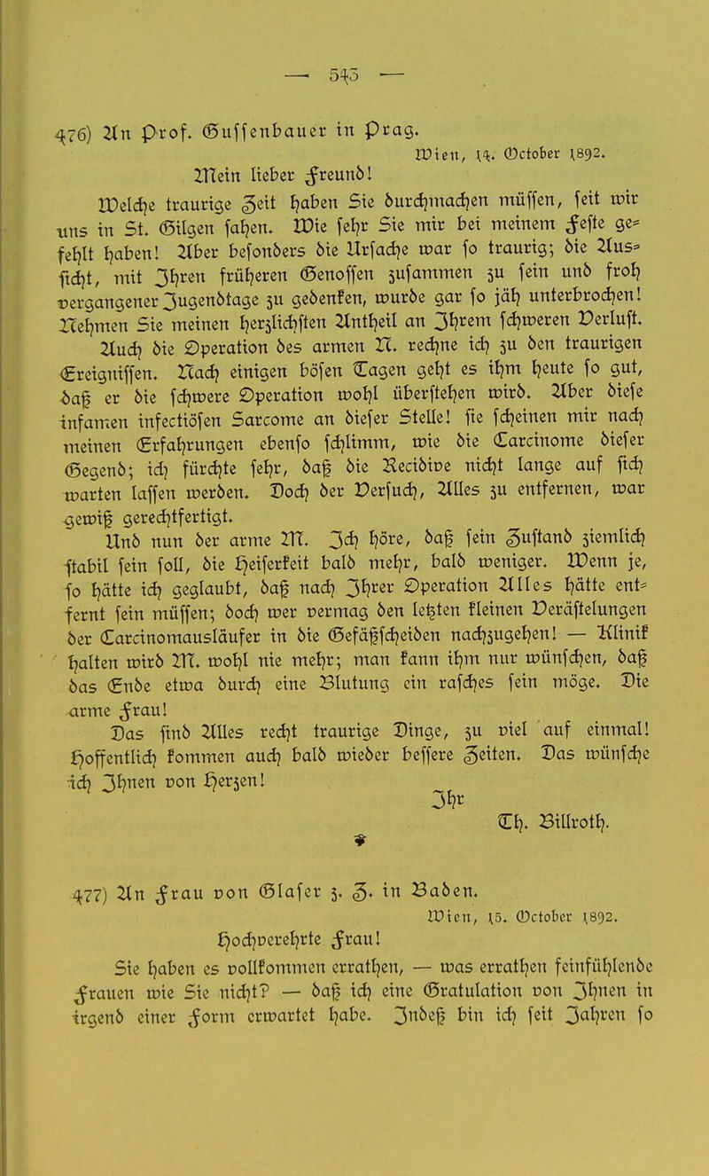 — 5^5 ■— ^76) 2in Prof. (Suffenbauer in präg. löten, \<k. ©ctober ^92. XTTein lieber ^reunö! H)eld)e traurige <geit fyaben Sie &urd?mad?en müffen, feit tpir uns in St. ©ilgen fafyen. JX>ie feljr Sie mir bei meinem Jcfte ge* fehlt haben! 2lber befonöers öie Urfadje roar fo traurig; öie Hus* ftd)t, mit 3J)ren früheren «Senoffen sufammen 5U fein unö froh vergangener 3ugenötage 511 geöenfen, rouröe gar fo jäh unterbrochen I Iceljmen Sie meinen h^licbften Hntheit an 3hrem fdjroeren Perluft. Tiudi öie Operation öes armen ZI. rechne id) 5U öen traurigen Creiguiffen. Uad) einigen böfen Cagen geht es tfjm freute fo gut, äaf er öie fernere Operation rooljl überfielen roirö. 2tber öiefe infamen infectiöfen Sarcome an öiefer Stelle! fie fdjeinen mir nach meinen (Erfahrungen ebenfo fdjlimm, roie öie Carcinome öiefer <5egenö; id? fürchte feb>r, öaf öie Keciötoe nid)t lange auf ftch tparten laffen roeröen. Vod) öer Derfud), Mes 5U entfernen, roar geroif gerechtfertigt, Uno nun 6er arme VTl 3d> I?öre, öaf fein guftanö siemlid) fabil fein foü, öie l}eiferfeit balö mehr, balö weniger. IDenn je, fo hätte id> geglaubt, öaf nach 3hrer Operation 2t II es hätte ent* fernt fein müffen; öod) roer permag öen legten fleinen Peräftelungen öer Carcinomausiäufer in öie ©efäffcheiöen nad^ugehen! — Kltnif halten urirö ZtT. tpohl nie mehr; man fann ihm nur roünfdjen, öaf öas (£nöe etroa öurch eine Blutung ein rafdjes fein möge. Die arme ^rau! Das finö etiles recht traurige Dinge, 3U piel auf einmal! ^öffentlich fommen auch ^aI° lieber beffere Reiten. Das tüünfdje id} 3*?ncn von £)er5cnI Ch- BiUroth- 477) Tin ^rau pon (Slafer 3. g. in Baöen. röten, H5. (Dctobcr ^892. £)oahr>erehrte ^rau! Sie haben es pollfommen errathen, — mas erratt/en feinfühlenöe grauen u?ie Sie nidjt? — öaf ich e™e ©ratulation pon 3^?ncn *n irgenö einer ^orm erroartet h^be. 3n^el5 b'm id) feit 3a*?l'en f°