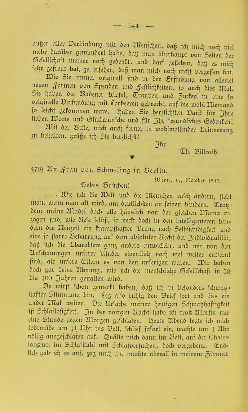 — 5^ — auf er aller Perbinöung mit öen tftenfcfren, öaf id? mid? nod? fiel mehr öarüber gemunöert f?abe, öaf man überhaupt uon Seiten 6er (Sefellfdjaft meiner nod? geöenft, unö öarf gefteben, öaf es mid? febr gefreut bat, 5u erfeben, öaf man midj nodj nidjt pergeffen bat. XDie Sie immer originell finö in 6er (Erfinöung r-on allerlei neuen formen von Svenben un6 f eftlid?Feiten, fo aua? 6ies mal Sie baben 6ie Baöener Kipfel, Crauben un6 «gucferl in eine fo origineüe Perbinöung mit Lorbeeren gebraut, auf 6ie roobl Hiemanö fo leidjt gefommen märe, ^aben Sie berjlicbften Danf für 3bre lieben IPorte un6 «Slücfroünfdje un6 für 3b,r freunölicbes ©eöenfen! IHit öer Bitte, mid? aud? ferner in moblroollenöer (Erinnerung 5U behalten, grüfe id) Sie fyerslidjft! Cb. Billroib. ^78) 2ln ^rau von Sdjmeling in Berlin. „. , Wien, \7. ©ctoBer \8y2. £:ebes (Suftcben! . . , XDk ftd? 6ie IDelt un6 6ie IHenfcben rafd) änöern, ftebt man, menn man alt mirö, am öeutlicbften an feinen Kinöern. £ro§* 6em meine ZHäöel öocb alle b/äuslicb, uon 6er gleiten IHama er= Sogen fin6, mie 6iefe felbft, fo ffecft öod) in öen intelligenteren Kin= 6ern 6er Iteuseit ein frampfbafter Drang nad) Selbftänöigfeit un6 eine fo ftarre Beharrung auf 6em abfoluten Hed)t 6er 3nöiuiöualität, 6af fid) 6ie (Cbaraftere gans an6ers entmicfeln, un6 mir uon 6en 2tnfd]auungen unferer Kinöer eigentlid) nod) uiel roeiter entfernt fin6, als unfere (Eltern es von öen unferigen maren. XDir baben öocb gar feine 2lfmung, mie ftcb 6ie menfcblicbe (Befellfdjaft in 50 bis \00 3al?ren geftalten rotrö. Du mirfi fdjon gemerft fyaben, 6af id} in befon6ers \<Z}tvat2* bafter Stimmung bin. £eg alfo rufyig 6en Brief fort unö lies ein anöer ZHal meiter. Die Urfacbe meiner gütigen Sd^roa^aftigfeit ift Sd)Iaflofigfeit. 3n 6er oorigen Hadjt babe id} tro| ZITorftn nur eine Stunöe gegen ZHorgen gefcblafen. ^eute 2lbenö legte id? midi toötmüöe um \\ Ul}r ins Bett, fd}lief fofort ein, madjte um \ IXE?r pölltg ausgefd}tafen auf. Quälte mid) 6ann im Bett, auf öer Chaise longue, im Sdjlaffiubl mit Sdjlafoerfudjen, öod} cergebcns. (£nö* lid} gab id} es auf, 50g mtd} an, mad)te überall in meinem Limmer