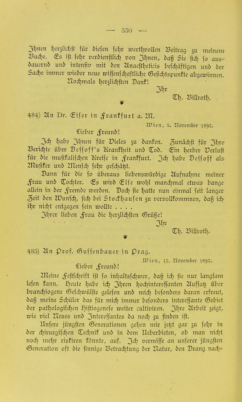 3faen ^rsltcfyft für öiefen fel?r roerttpollen Beifrag su meinem Bud]c. (Es ift fefyr r-eröienftltd} r>on 3bmen, öaf Sic fid? fo aus- öauernö unö intenfio mit öen 2tnaeftfyeticis befdjäfttgen unö öer Sadje immer roieöer neue tr>iffenfd?aftlid}e (Sefidjtspunfte abgewinnen. Hocr/mals Ijer3lidjften Danf! W) 21 n Dr. (Eifer in ^ranffurt a. ITT. Wien, 5. ZTooember ;892. lieber ,freunö! 3d) f?abe 3rmen für Mieles 5U öanfen. gunädrft für 3fjre- Beridjte über Deffoff's Kranffyett unö £oö. (Ein b/erber Perluft für öie mufifalifdjen Kreife in ^ranffurt. 3d) Ijabe Deffoff als ZHuftfer unö ITtenfd? fef/r gefdjätjt. Dann für öie fo überaus liebensuriiröige 2Iufnar/me meiner $vau un6 Codier. (Es urirö (Elfe rooljl manchmal etroas bange allein in 6er ^remöe roeröen. Dodj fte Ijatte nun einmal feit langer «geh öen XDunfd?, ftd} bei Stocfr/aufen 5U DerooIIfommnen, öaf id?- if/r nid]t entgegen fein wollte .... 3f?rer lieben ^rau öie Ijerslidjften (Srüfe! 3^ Cr,. Billrotl). ^85) 2ln prof. ©uffenbauer in präg. Wien, \2. HöDcmber ^892. £ieber ^reunöl ZHeine ^eftfdjrift ift fo inb,altsfd]ir>er, öaf idj fie nur Iangfanr lefen fann. £)eute fyabe icf? 3^rßn Ijodjintereffanten 2Iuffat> über brandjiogene (5efd]tr>ülfte gelefen unö midj befonöers öaran erfreut, öaf meine Schüler öas für mid? immer befonöers intereffante ©ebiet öer patf/ologtfdjen Jjiftiogenefe weiter cultioiren. 3^rc Arbeit 5eigt, tote ciel Zceues unö 3^ereffantes öa nod) 3U finöcn ift. Hnfere jüngften Generationen ger/en mir jefjt gar 5U fefjr in öer djirurgifdjen Cedmif unö in öem Ueberbteten, ob man nid)t nod) mer/r risfiren tonnte, auf. 3^? t>ermiffe an unferer jüngften Generation oft öie finnige Betrachtung öer Xcatur, öen Drang nad)-