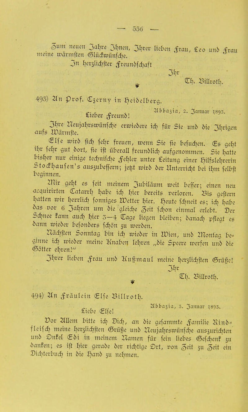 —i 55(5 ■— £um neuen 3ab,re 3hnen, 3hrer lieben tfrau, £eo unö frau meine roärmften ©lücfroünfche. 3n £?er5lidjftec #reunöfd?aft O?« Billroth. 493) 2Xn prof. £5erny in ^eiöelberg. < „ 2Ibba5ta, 2. Januar 1.895. lieber ^reunö! 3hre Heujahrsroünfd]e erroieöere id] für Sie unö öie Ihrigen aufs XDärmffe. (Elfe roirö fid) feb)r freuen, roenn Sie fte befudjen. (Es getjt % fel?r gut boxt, fie ift überall freunölid? aufgenommen. Sie hatte bisher nur einige tedmifer/e fehler unter Leitung einer tylfslefjrerin Stocf^aufen's aussubeffern; je£t roirö öer Unterricht bei ihm felbft beginnen. 2TTtr geht es feit meinem 3ubiläum roeit beffer; einen neu acquirirten Catarrb, I?abe id? I?ier bereits oerloren. Bis geftern l?atten roir B?errltd? fonniges XDetter hier. §eute fdmeit es; id) haf>c öas cor 6 3al?ren um öie gleite «geil fd?on einmal erlebt. Der Sdjnee fann aud? hier 5-4 Cage liegen bleiben; öanad? pflegt es bann roieöer befonöers fdjön 5U roeröen. Häuften Sonntag bin id? roieöer in XDien, unö ZTContag be= ginne id? roieöer meine Knaben lehren „öie Speere roerfen unö öie Oötter eb,ren! 3*?rer lieben ^rau unö Kufmaul meine hetslichften <55rü§c! £f/', Billroth. #n ^räulein (Elfe Billroth. 21£>ba3ia, 5. Januar (895. Siebe (Elfe! Por Jlllem bitte id) Did), an öie gefammte Jamilie Kiuö* fleifd) meine tyt$lid)\kn ©rüj|e unö Heujahrsroünfdje aussuridjteu unö Onfel (Eöi in meinem Hamen für fein liebes <Sefd)euf 5U hänfen; es ift hier geraöe öer richtige Ort, ron ^eit 511 £tit ein Did)terbud) ™ bie f}anö 511 nehmen.