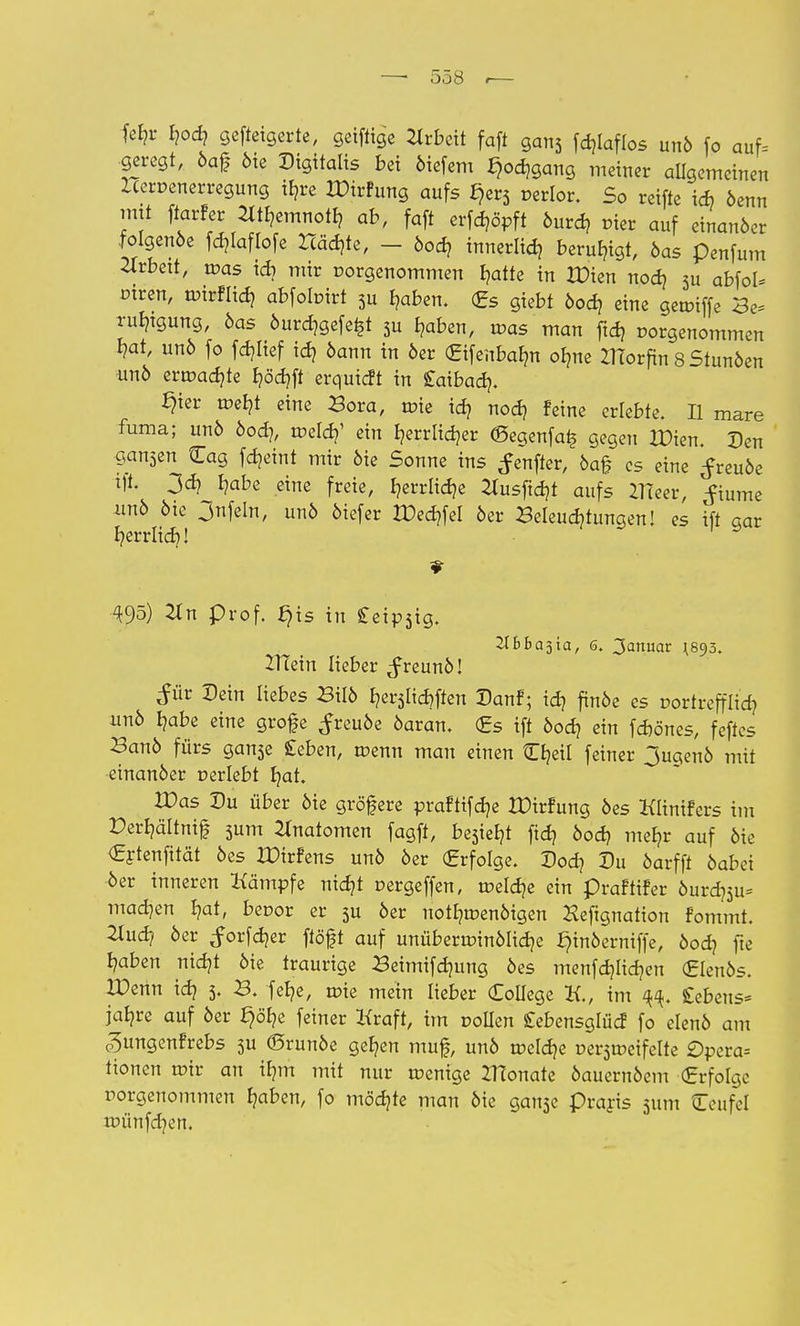 fe^r hod? gefteigerte, geiftige Arbeit faft gan3 fdjlaflos unö fo auf. geregt, öaf Me Digitalis bei öiefem f)od)gang meiner allgemeinen Hervenerregung ib,re XDirfung aufs f)er3 verlor. So reifte id? öenn mü ftarfer tftfcmnoty ab, faft erfööpft öurd, vier auf einanöer folgenöe fd)laflofe Höchte, - öod? innerlich beruhigt, öas penfum Arbeit, tvas id? mir vorgenommen I?atte in H)ien nodj 3u abfol* vtren, tvirflid? abfobirt 3u haben. <£s giebt öod? eine getviffe Be= rulngung, öas öurd^gefe^t 3u haben, was man ftd) vorgenommen hat, unö fo fdjlief ich öann in 6er (Eifenbafm ofme ZHorftn 8 Stunöen unö ermadjte höd)ft erquteft in Saibad}. §ier tveht eine Bora, tüte td? noch feine erlebte. II mare fuma; unö öod], roeld?1 ein Ijerrlidjer <Segenfa£ gegen XDien. Den gan3en Cag fd^eint mir öie Sonne ins ^enfter, öaf es eine ^reuöe i% 3<h habe eine freie, r,errlid?e 2tusfid]t aufs ZTTeer, ^iurne unö öie 3nfeln, unö öiefer IDechfel öer Beleuchtungen! es ift aar herrlich! 495) 2Tn prof. ^is in £eip3ig. JIBBajia, 6. Januar 1893. 2Ttein lieber ^freunö! £Ür Dein liebes Bilö b,er5Iid)ften Danf; id? finöe es vortrefflich unö Ijabe eine grofe ^reuöe öaran. <£s ift öod? ein föönes, feftes Banö fürs gan3e geben, tvenn man einen tTE?eiI feiner Jugenö mit einanöer verlebt hat. Was Du über öie gröfere prafttfäe XDirfung öes Klinifers im Perhältnif 3um Anatomen fagft, be5ieb,t fidj öoef, mehr auf öie €rtenfität öes IDirfens unö öer Erfolge. Dod? Du öarfft öabei •öer inneren Kämpfe nid?! oergeffen, tveldje ein praftifer öurd]3u= machen hat, bevor er 3u öer uotf?tüenöigen Heftgnation fommt. 2lud? öer ^orfdjer ftöft auf unübertvinölidje f)inöerniffe, öod? fte haben nief/t öie traurige Beimifdmng öes menfdjltdjen (Elenös. H)enn id} 5. B. felje, toie mein lieber College K., im ^. £ebens= jähre auf öer §öl?e feiner Kraft, itn vollen Cebensglüd fo elenö am c^ungenfrebs 3u ©runöe gehen muf, unö tveld?e üer3tveifelte £)pera= tionen tvtr an ihm mit nur tvenige ZHonate öauernöem (Erfolge vorgenommen haben, fo möchte man öie gan3e Praris 311m Ceufel tvünfd)en.