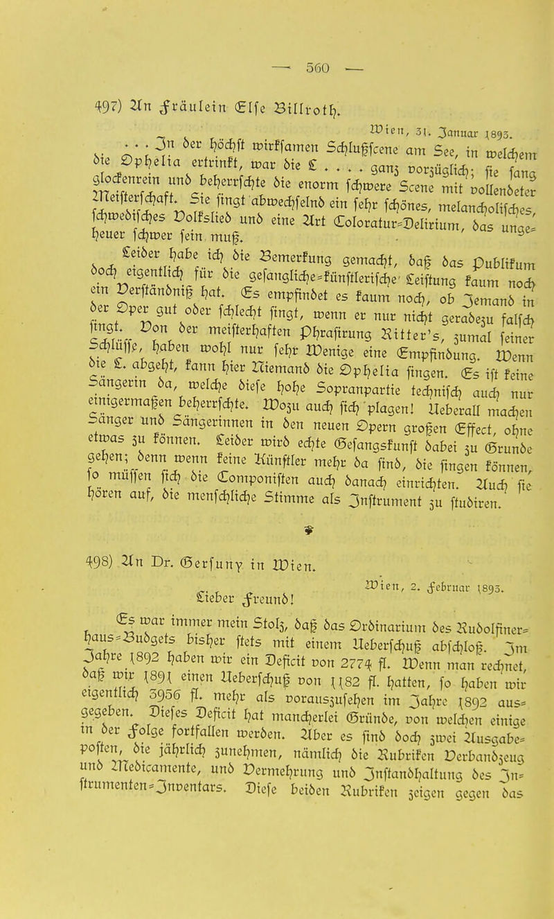 49?) #n ^räulein £[fe Btllrot^. ' . ' . rr Wien> 3<- 3amiar M « l3v »^«x Sdjluffcene am See, in »elcfcem 6te Ophelia ertrtnft, »ar Me £ gan3 «orsflgifc fte W glocfenretn un6berate 6ie enorm fernere Scene L? 0 n Stf;?, W ■abn^felnö ein fefr fernes, melanc^ol 4 s fdureötfches Polfsheö un6 eine 2trt (EoIoratoDelirium, 6as unae' heuer fdjtrer fein muf. 9 £ei6er,r-labe,..id?,Me Semerfuö gemalt, 6af 6as Publifum ein Perftan6ntf £?at. (gs empfin6et es faum nod?, ob jemanö in 6er £)per gut o6er We*t fingt, menn er nur nicht gerat™^ r,5ei' PWtung Sittet's, 3»md einer mW? ^aben mor,! nur W Wenige eine (Emp^ung. wZ 6te C abgebt, fann Iner Hieman6 öie Ophelia fingen. (Es ift feine Sängerin 6a »eiche 6iefe b^e Sopranpartie tedjnifd, aud? nu einigermaßen beljerrfdjte. £>o3u aud? ftd, plagen! UTraU madieu banger nn6 Sangerinnen in 6en neuen £)pern großen (Effect ofme etmas 5u fönnen. £ei6er mir6 echte ©efangsfunfi 6abei 3u (Brinke gehen; 6enrt n>enn feine Künftler mehr 6a fm6, 6ie ftngen fönnen, fo muffen ftd? öte (Componiffen auch öanacr, einrichten. 2tucb fte ^oren auf, 6te menfdjlicfc Stimme als 3nffrument 5u ftuMren. 498) Xn Dr. (Serfuny in XDien. ~. f VO'itn, 2. ^ebniar ^895. S-ieber ^reun6! (Es voat immer mein Stot3, 6af 6as ©rötnarium 6es Xu6oIfiner, haus^u6gets bisher ftets mit einem Heberfdmf ablief, jm Za^ xm haben roir ein Deficit »on 277« ff. HJenn man rennet, öaf wu m{ einen Ueberfdmf von U82 fl. Ratten, fo haben mir eigentlich 5956 ff. mehr als poraus3ufefcn im jal?re I8Q2 aus, gegeben Dtefes Deficit hat mancherlei <Srün6e, t>on melden einige m 6er folge fortfallen roer6en. 2Iber es fmö 6od? 3mei ilusgabe- poften 6te jä^rlid? 3unermten, nämlid? öie Hubrifcn Derban63eug un6 ZUe6tcamente, un6 Vermehrung unö jnftanöhaltuug 6es In* firumentenOnocntars. Diefe bei6en Hubrtfen 3cigen gegen 6as