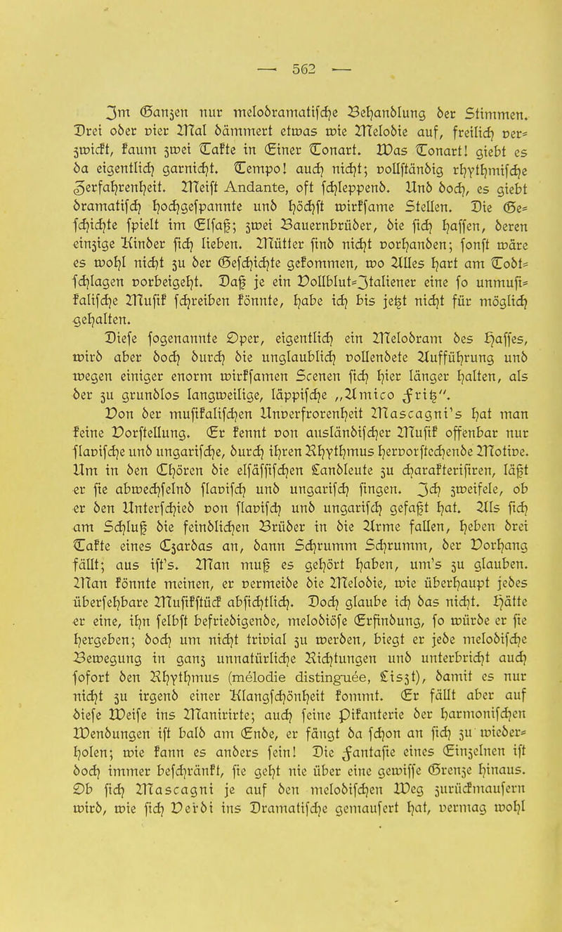 3m (Sansen nur meloöramatifcb/e Beb/anÖlung öer Stimmen. Drei oöer nier ZTfal öämmert etwas roie ZTteloöte auf, freilief? per* Suncft, faum 3tr>ei Cafte in (Einer Conart. VOas Conart! gtebt es 6a eigentlich garnidjt. Cempo! aud? nid?t; »ollftänöig rl}Ytbmiifd)e «gerfab/renfyeit. ZTfeift Andante, oft fdjleppenö. Unö öodj, es gtebt öramatifd) Ijocf/gefpannte unö t?öd?ft mirffame Stellen. Sie <5e- fdjicfyte fpielt im €Ifaf; smei Bauernbrüöer, öie ftd? Raffen, öeren einige Kinöer ftd) lieben. UTütter ftnö nid}t r>orb/anöen; fonft märe es tuob,! nidjt 3U öer (Sefdjidjfe gefommen, wo Ellies Ijart am tToöt= fd]lagen r>orbeigeb/t. Daf je ein DollbIut=3taliener eine fo unmuft* falifdje ZHufif fdjreiben fönnte, b/abe idj bis jetjt nidjt für möglid} gehalten. Diefe fogenannte Oper, eigentlich; ein ITTeloöram öes paffes, mirö aber öod) öurd} öie unglaublich rollenöete 2Iuffüb/rung unö megen einiger enorm mtrffamen Scenen ftd) b/ier länger galten, als öer 5U grunölos langmeilige, läppifdje „Zlmico Jrit5. Don öer mufifalifdjen Unverfrorenheit IHascagni's b,at man feine Dorfteilung. (Er fennt ron auslänöifdjer UTufiF offenbar nur f larnfdje unö ungartfdje, öurd) ifyren Hb/ytb/mus b,ert>orftcd)enöe ITtotbe. Um in öen Cb/ören öie elfäfftfdjen Sanöleute 5U djarafteriftren, läft er fte abmecb/felnö ftanifer/ unö ungarifd} ftngen. 3^? Stfeifele, ob er öen Unterfdjieö r>on flaüifdj unö ungarifd? gefaft b/at. 211s ftd) am Sd)luf öie feinölidjen Brüöer in öie Ztrme fallen, b/eben örei Cafte eines Csaröas an, öann Sdjrumm Sd)rumm, öer Dorb/ang fällt; aus tffs. Zffan muf es gehört b/aben, um's 5U glauben. ZTCan fönnte meinen, er nermeiöe öie UTeloöie, roie überhaupt jeöes überfeb/bare ZTCuftfftücf abfid)tlid). Dod) glaube idj öas nidjt. £)ätte er eine, ib/n felbft befrieöigenöe, meloöiöfe (Erfinöung, fo müröe er fte ^ergeben; öod) um nid)t trioial 511 meröen, biegt er jeöe meloöifdje Bemegung in gan3 unnatürlidje Hidjtungen unö unterbricht aud) fofort öen Hb/ytb/mus (melodie distinguee, £is3t), Öamit es nur nid)t 3U irgenö einer Klangfdjönb/eit fommt. (Er fällt aber auf öiefe tDeife ins ZHanirirte; aud? feine pifanterie öer b;armonifd)cu XOenöungen ift balö am (Enöe, er fängt öa fdpn an fid) 5U mieöer* fyolen; roie fann es anöers fein! Die ^antafte eines (Einzelnen ift öod) immer befdjränft, fie gefjt nie über eine geroiffe (Srense I)inaus. £)b ftd) ZHascagni je auf öen meloöifdjeu XDeg jiirücfmaufern roirö, mie fid) Deröi ins Dramatifd)e gemaufert b/at, uermag tr>of)l