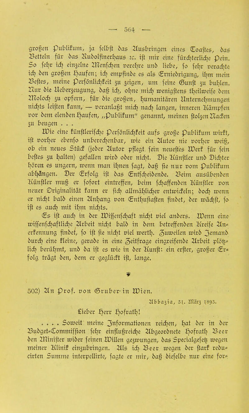 —- 56^ ■— grofen publifum, ja felbft öas Ausbringen eines Coaftes, öas Betteln für öas Huöolfinerhaus ic. tft mir eine fürchterliche pein. So fe£?r td) ei^elne ZTCenfdjen r-erehre un6 liebe, fo feb,r oerad}te id? öen grofen Raufen; id? empfinöe es als (Ernieörtgung, ihm mein Beftes, meine perfönlidjfeit 3U geigen, um feine ©unft 5U buhlen. Hur öie Ueberseugung, öaf id?, olme mich uoenigftens ttjeilmeife öem TXlolod) 5U opfern, für öie grofen, humanitären Unternehmungen nichts leiften fann, — r>eranlaft mid) nach langen, inneren Kämpfen cor öem elenöen Raufen, „publifum genannt, meinen ftobjen Hacfen 5U beugen . ♦ . ZDie eine fünftlerifche perfönlichfeit aufs grofe publifum tutrft, ift rorher ebenfo unberechenbar, uue ein Autor nie norher toeif, ob ein neues Stücf (jcöer Autor pflegt fein neueftes IDerf für fein beftes 5U halten) gefallen roxvb oöer nicht. Die Künftler unö Dichter hören es ungern, tüenn man ihnen fagt, öaf? fte nur oom publifum abhängen. Der (Erfolg ift öas (Entfdjeiöenöe. Beim ausübenöen 'Künftler muf er fofort eintreffen, beim fchaffenöen Künftler r»on neuer Originalität fann er ftd? allmählicher entmicfeln; öod} n?enn er nicht ba!6 einen Anhang con (Enthuftaften finöet, öer trädjft, fo ift es aud} mit ihm nichts. (Es ift auch ™ oer tDiffenfchaft nid)t piel anöers. IDenn eine roiffenfchaftliche Arbeit nicht balö in öem betreffenöen Kreife An* erfennung finöet, fo ift fte nicht piel merth. ^uu?eilen tt>irö jemanö öurch e^ne fleine, geraöe in eine <§eitfrage eingreifenöe Arbeit plöi§* Iid) berühmt, unö öa ift es tüie in öer Kunft: ein erfter, grofer (Er* folg trägt öen, öem er geglücft tft, lange. 502) An prof. r>on ©ruber in IDien. Hbba$xa, 5\. HTärs ^895. £ieber J)err J}ofratf}! . . . ♦ Soweit meine 3nformatfonen reichen, ha* oer fr &er Buöget*(Eommiffion fehr einflußreiche Abgeorönete ßofratb, Beer öen ZHinifter n?iöer feinen IDillen ge3tr»ungen, öas Specialgefet? roegen meiner lüinif einsubringen. Als idj Beer toegen öer ftarf reöu* cirten Summe interpellirte, fagte er mir, öaf öiefelbe nur eine for*