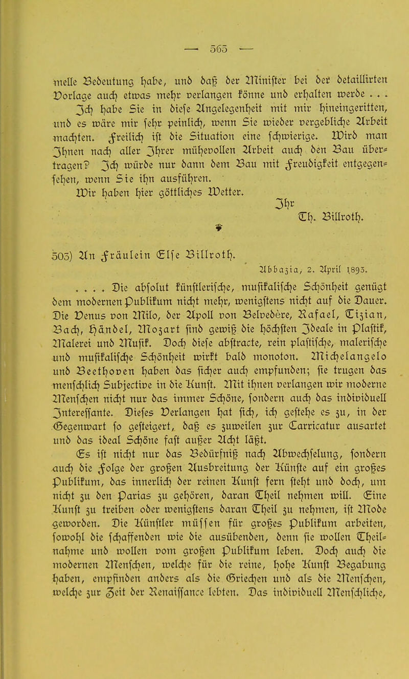 melle Beöeutung fyibe, unö öaf öer XHinifter bei öet öetaillirten Dorlage audj etwas metjr verlangen fönrte unö erhalten tüeröe . . . 3 et) Ijabe Sie in öiefe Angelegenheit mit mir hineingeritten, unö es roäre mir fcl?r peinlich, tr»enn Sie tpieöer nergeblicfye Arbeit madjten. freilich tft öie Situation eine fchroierige. VOivb man 3hnen nach aller 3hrer mütjecollen Arbeit audj öen Bau über* tragen? jd) a>üröe nur 6ann öem Bau mit ^reuöigfeit entgegen* fet/en, toenn Sie it?n ausführen. XDir haben h^r göttliches XDetter. 3¥ Ch. Billroth. 505) An ^räulein (£lfe Bittroth. llbbas'ia, 2. 2Iprü J893. .... Die abfolut fünftlerifche, muftfalifdje Schönheit genügt oem moöernen publifum nicht mehr, roenigftens nict/t auf öie Dauer. Die Penus von ZTTilo, 6er Apoll r>on Betoeöere, Hafael, Cisian, Badj, £}änbtl, IHo3art finö getüif öie £?öd}ften 3öeale in plafttf, ZHalerei unö ZTCuftf. Doch öiefe abftracte, rein plaftifct/e, malerifche unö mufifalifche Schönheit tütrft balö monoton. ZTCichelangelo unö Beethor»en ha^en oas ftc*?er auc*? empfunöen; fte trugen öas menfehlich Subjectiue in öie Kunft. IHit ihnen »erlangen ttnr moöerne ZTCenfct/en nicht nur öas immer Schöne, fonöern auch oas inöioiöuell 3ntereffante. Diefes Perlangen hat fch/ i<fy geftc^e es 5U, in öer <Segena»art fo gefteigert, öaf es sumeilen 5ur Carricatur ausartet unö öas iöeal Schöne faft aufer Acht Iäft. <£s ift nicht nur öas Beöürfnif nach Abtuechfelung, fonöern auch &ie ^°löe 9rofen Ausbreitung öer Künfte auf ein grofes Publifum, öas innerlich öer reinen Kunft fern ftet/t unö öoeh, um nicht 5U öen Parias 5U gehören, öaran tEheil nehmen nrill. (Eine ttunft 3U treiben oöer roenigftens öaran Cheil 3U nehmen, ift XHoöe gerooröen. Die Künftler müffen für grofes Publifum arbeiten, foroohl öie fct)affenöen tr>ie öie ausübenöen, öenn fie toollen Cheil* nähme unö tr»ollen com großen Publifum leben. Doch auch °*e moöernen ZTCenfchen, welche für öie reine, h°he &unft Begabung haben, empfinöen anöers als öie (Sriechen unö als öie ZUenfcf/en, welche sur ^ett öer Henaiffance lebten. Das iuöirüöuell XKenfdjlichc,