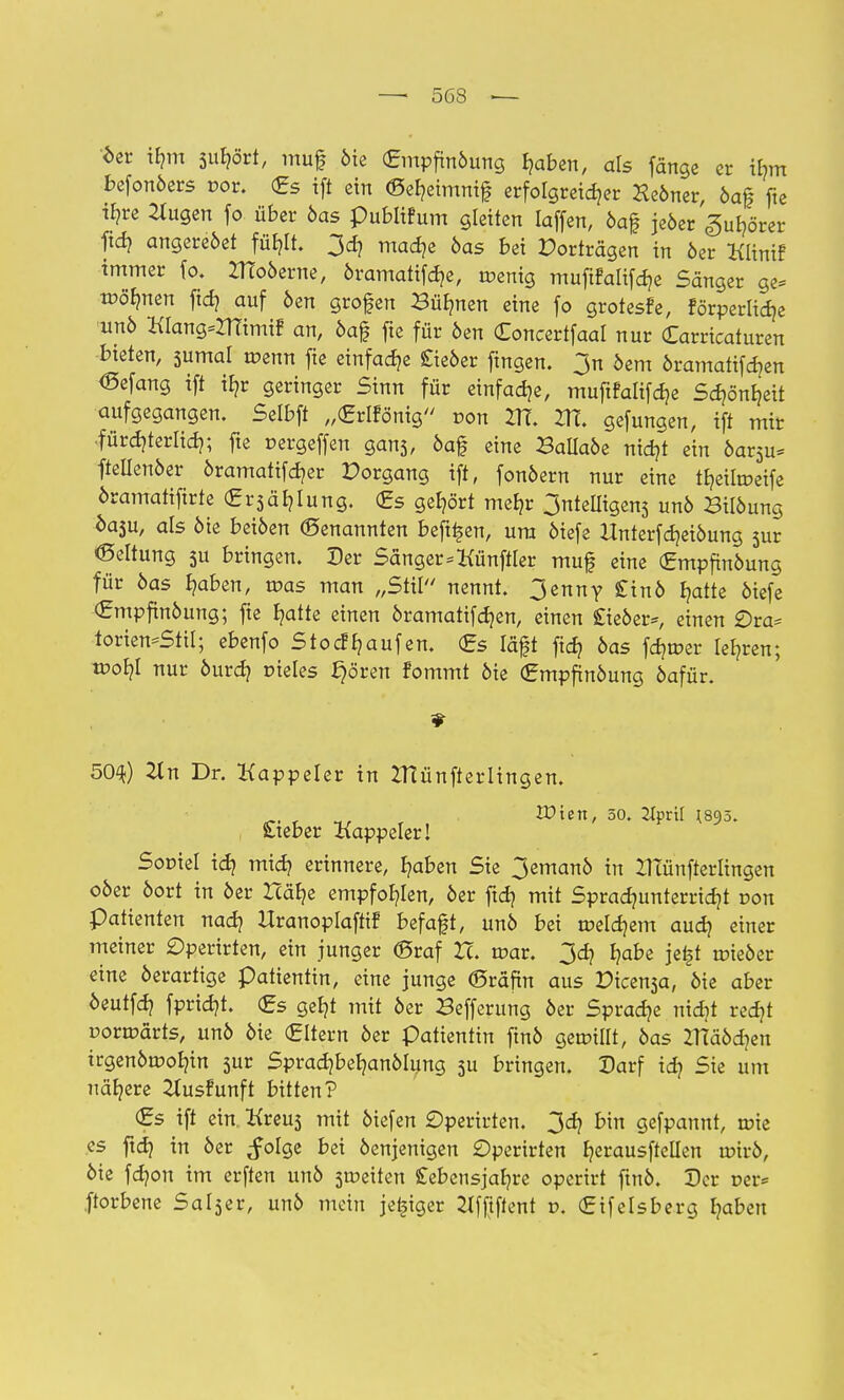 6er tym su^ört, muf öie (Empftnöung haben, als fange er ifem befonöers r-or. £s ift ein ©eheimnif erfolgreicher Xeöner, öa| fte if?re 2tugen fo über öas pubiifum gleiten laffen, öaf jeöer Zuhörer ftch angereöet fühlt. 3ch mache öas bei Porträgen in öer Klinif immer fo. ZTToöerne, öramatifche, roenig mufifaliftfje Sänger ge* wohnen fid} auf öen grofen Bühnen eine fo grotesfe, förperlidje unö KtangsZITimi? an, öajj fte für öen Concertfaal nur Carricaturen bieten, 5umal toenn fie einfache £ieöer ftngen. 3n öem öramatifd^en <Sefang ift iE?r geringer Sinn für einfache, muftfalifche Schönheit aufgegangen. Selbft „(Erlfönig von 217. ZTE. gefungen, ift mir fürcf?terltd?; fte r-ergeffen gans, öaf eine Ballaöe nidjt ein öar5u* ftellenöer öramatifcher Porgang ift, fonöern nur eine iheitroeife öramatifirte Crsär/lung. (Es gehört mehr 3nteUigens unö Bilöung öasu, als öie beiöen (genannten beft^en, um öiefe Unterfdjeiöung sur Geltung 3U bringen. Der Sänger=KünftIer muf eine (Empfhtöung für öas Ijaben, mas man „Stil nennt. 3enny £inö hatte öiefe €mpftnöung; fie ^atte einen öramatifdjen, einen £ieöer=, einen £)ra* torien=Stil; ebenfo StocfRaufen. €s läft ftcf? öas fehler lehren; tpob,! nur öurcb, rneles ^ören fommt öie <£mpfinöung öafür. 50^) 2tn Dr. Kappeler in IHünfterlingen. Wien, so. 2Jprtf (895. Steber Kappeler! Sor-iel idj mich erinnere, haben Sie 3emanö in ZHünfterlingen oöer öort in öer Zcäb/e empfohlen, öer ftd? mit Sprachunterricht pon Patienten nach Hranoplaftif befaft, unö bei meinem auch e™r meiner £)perirten, ein junger (Braf Zc. roar. 3ch habe jel|t aneöer eine öerartige patientin, eine junge ©räfin aus Picensa, öie aber öeutfch fpricht. €s geht mit öer Sefferung öer Sprache nicht recht üormärts, unö öie (Eltern öer Patientin ftnö geunlll, öas ZTTäöcheu irgenöu?ohin sur Spradjbehanölung 3U bringen. Darf ich 5ie um nähere 2tusfunft bitten? €s ift ein. Kreus mit öiefen £)perirten. 3ch bin gefpannt, rote es ftch in öer ^folge bei öenjenigen £)perirten h^rausftellen u?irö, öie fchon im erften unö streiten Lebensjahre operirt ftnö. Der r>er= ftorbene Salser, unö mein jefjiger Jlfftftent v. (Effelsberg fytben