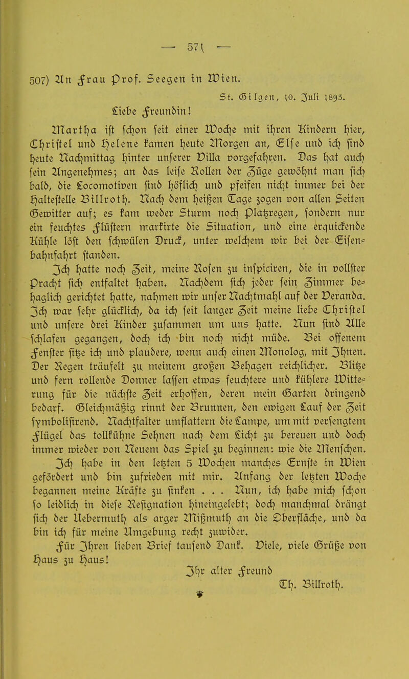 — 57\ — 507) 2ln $zau Prof. Seegen in £)ien. St. (St Igen, ^o. 3ult ^893. Siebe ^reunöin! UTartb/a ift febjon feit einer XDod?e mit if?ren Kinöern b/ier, £f?riftel unö X}elene famen b/eute ITtorgen an, (£lfe unö id? finö l?eute Hadjmittag l?inter unferer EHlIa r>orgefab/reu. Das f?at aud? fein &ngeneb?mes; an öas leife Hollen 5er ^üge genx>b/nt man ftd? balö, öie Cocomoticen finö f?öflid? unö pfeifen nid?t immer bei 6er ^alteftelle Billrotl?. Xcad? oem b/eifen Cage sogen con allen Seiten (Seroitter auf; es fam roeöer Sturm uod? piai§regen, fonöern nur ein feud?tes ^lüftern marfirte öie Situation, unö eine erquiefenöe Küf?le löft öen fd?roülen Drucf, unter roeldjem trür bei 6er (Eifen* bal?nfal?rt ftan6en. 3<d? t?atte nod? <^eit, meine Hofen 5U infpiciren, 6ie in r-ollfter pradjt ftd? entfaltet Ijaben. Hadjöem ftd? je6er fein Limmer be= b/aglid? gerietet ijatte, nahmen roir unfer Had)tmal?l auf 6er Peranöa. 3cf? roar feb/r glücflid?, 6a id? feit langer |>eit meine liebe C Kriftel unö unfere 6rei Kinöer sufammen um uns b/atte. Hun fin6 2Jlle fd?lafen gegangen, öod? id? bin nod? nid?t mü6e. Sei offenem ^enfter fttje id? un6 plau6ere, roenn aud? einen ZTfonolog, mit 3fynen. Der Hegen träufelt 5U meinem grofen Beb/agen reid?lid)er. Blitje un6 fern rollenöe Donner laffen etroas feud?tere un6 fül?lere XDitte= rung für öie näd?fte ^eit erhoffen, 6eren mein (Barten 6ringen6 beöarf. <Sleid?mäftg rinnt 6er Brunnen, 6en eroigen Sauf 6er <geit fymboliftrenö. Xcadjtfalter umflattern öie £ampe, um mit uerfengtem ^lügel 6as tollfürme Seb/nen nad? 6em £id?t 5U bereuen un6 6007 immer toieöer r>on Heuern 6as Spiel 5U beginnen: roie 6ie ZHenfdjen. 3dj b/abe in 6en legten 5 VOod}<zn mand?es (Ernfte in XDten geföröert un6 bin 5ufrie6en mit mir. Anfang 6er legten £?od)e begannen meine Kräfte 5U fmfen . . . Ziun, icbj b/abe mid? fd?on fo leiölid? in 6icfe Hefignatton b/ineingelebt; öod? manchmal 6rängt ftd} 6er Uebermutl? als arger ZTTifmutl? an öie £>berfläd]e, unö öa bin id? für meine Umgebung red?t suroiöer. Jür 3*?ren lieben Brief taufenö Danf. Diele, Diele (Srüfe r>on £)aus 5U b?aus! 3f)r alter ^freunö Cr?. Billrot 1?.