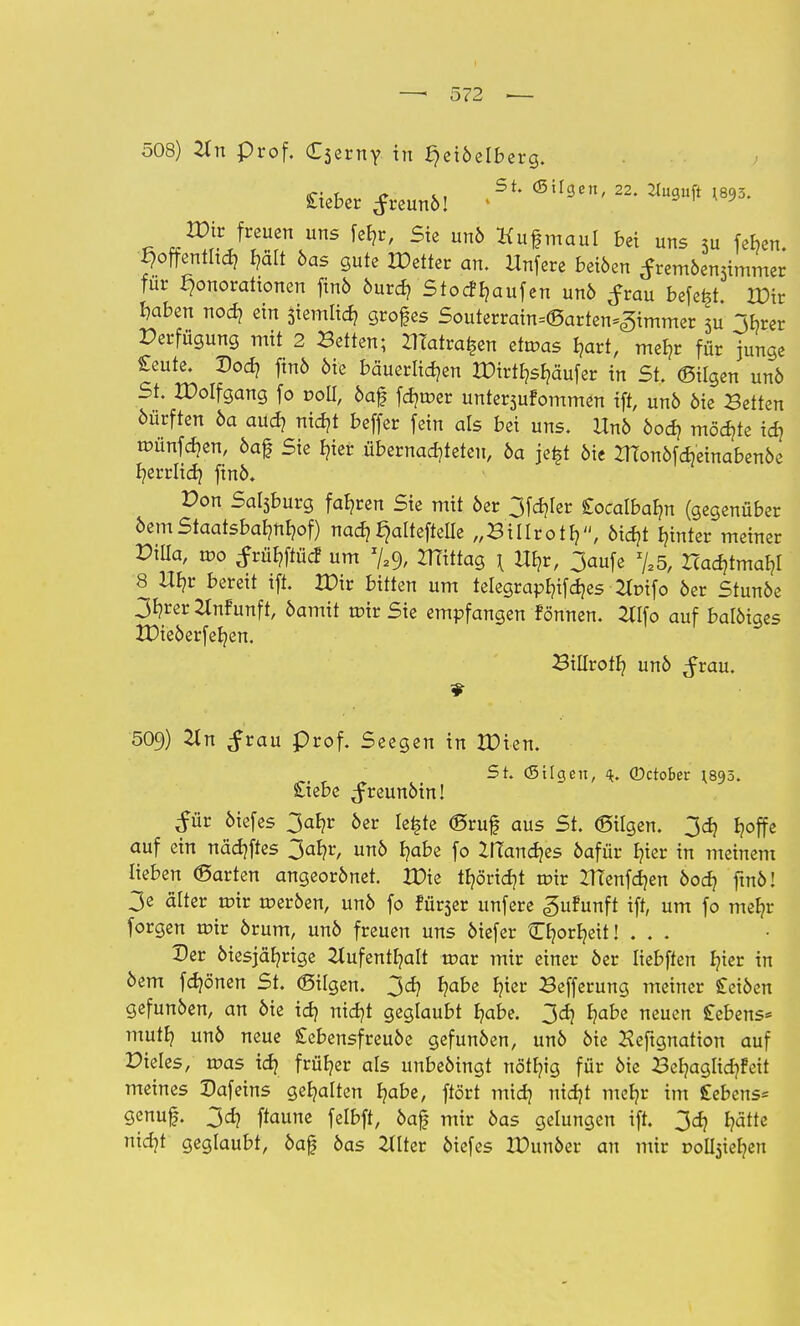 508) 2tn prof. Cserny in ^eiöelberg. > £ieber freunö! *** 2Pirfreuen uns fe^r, Sie unö Hugmaul bei uns 5u feben. hoffentlich I?ält öas gute Detter an. Unfere beiöen ^remöemimmer für ^onorattonen finö öurd? StocfRaufen unö frau befe^t. H)ir haben noch ein Jiemlich grofes Souterrain=<Sarten=<gimmer 5u 3hrer Perfügung mit 2 Betten; ZlTatra^en etmas hart, mehr für junge £eute. Doch finö öie bäuerlichen tDirthsfjäufer in St. (Bilgen unö St. IPolfgang fo voll, öaf fcr/mer unternommen ift, unö öie Betten öürften öa auch nicht beffer fein als bei uns. Uno öod? möchte ich wunfäen, öaf Sie hier übernachteten, 6a je|t öie ZTtonöfcheinabenöe herrlich ftnö. Pon Sal3burg fahren Sie mit 6er 3fchler Cocalbabm (gegenüber 6emStaatsbahnhof) nach^alteftelle „Billroth, öid?t hinter meiner Dilla, mo ^rühftücf um Zffittag \ Uhr, 3aufe %5, Zcacr,tmahl 8 Uhr bereit ift. XOxt bitten um telegrapt?ifd?es 2lt>tfo 6er Stunöe 3hrer Anfunft, öamit mir Sie empfangen fönnen. Atfo auf balöiges XDie6erfehen. Billroth un6 ^rau. 509) 21 ^rau prof. Seegen in IDien. St. (Stlgen, 4. ©ctober ^895. £tebe ^freunöin! £ür 6iefes 3ahr 6er le^te ©ruf aus St. (Bilgen. 3d) hoffe auf ein nächftes 3ahr, un6 habe fo ZITanches 6afür hier in meinem lieben (Barten angeorönet. XDie thöricht mir ITtenfchen 6och ftnö! 3e älter mir meröen, un6 fo fur3er unfere gufunft ift, um fo mehr forgen mir örum, un6 freuen uns 6iefer O?orheit! ... Der 6iesjährige Aufenthalt mar mir einer 6er Iiebften hier in 6em fchö'nen St. (Bilgen. 3er; habe hier Befferung meiner £etöen gefun6en, an 6ie ich ntcf?t geglaubt habe. 3ch habe neuen Cebens« muth un6 neue £ebensfreuöe gefun6en, un6 6ie Heftgnation auf Pieles, mas ich früher als unbeöingt nöthig für 6ie Behaglichfeit meines Dafeins gehatten habe, ftört mich idjt mehr im £ebens= genuf. 3ch ftaune felbft, öaf mir 6as gelungen ift. 307 hätte nicht geglaubt, öaf öas Alter 6iefes IDunöer an mir solchen