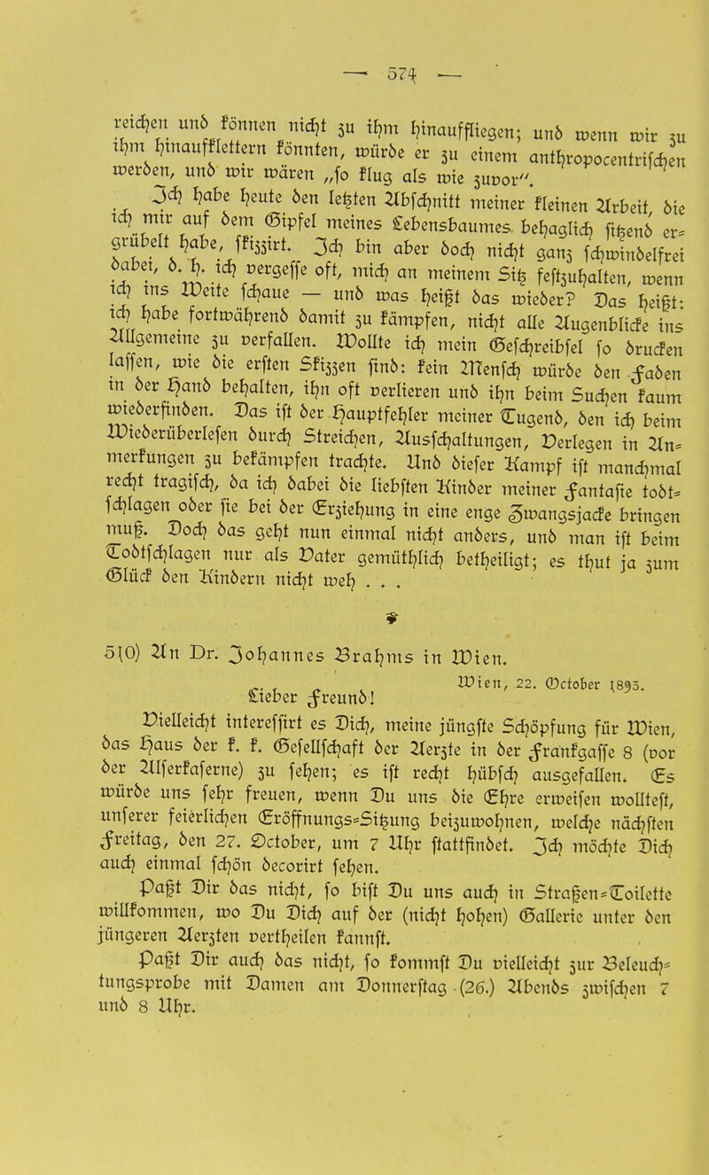 — 57% — retten unö Fönnen nidjt 3u tyn hinauf fliegen; unö roenn mir 3u tb,m b^naufflettern Fönnten, roüröe er 3u einem antb,ropocentrifa4 rceröen, unö rmr mären „fo Flug als tüie 3ut>or. 3d} b,abe Ijeute 6en legten ^bfdmitt meiner «einen Arbeit öte td? mir auf öem (Bipfei meines Lebensbaumes be^aglid? fifcenö er, Zfj Ä e'/l55trtV 3cd? Hn ÖOd? nid* ^3 f^nöelfrei ?5 ™* f^?aue - unö roas b,eift öas uneöer? Das beift- td? I?abe forttr.<%enö öamit 3u Fämpfen, nidjt alle ^ugenblicfe ins 2Wgememe 3u »erfüllen. Sollte id? mein ©efdjreibfel fo örucfen Iaffen, wie 6ie erften Sfi33en ftnö: fein ZHenfd? roüröe öen faöen tn 6er £)anö behalten, ilm oft verlieren unö ibm beim Sueben Faum mteöerfinöen. Das ift öer Hauptfehler meiner Cugenö, öen id) beim IPteöerüberlefen öuref? Streiken, 2lusfdjaltungen, Perlegen in ^n= merFungen 3u befämpfen tvad)U. Unö öiefer Kampf ift manchmal red)t trügtfd}, öa id? öabei öte liebften Kinöer metner ^antafte toöt* fragen oöer fie bei öer £r3ieb,ung in eine enge gmangsjaefe bringen muf. Dod? öas geb,t nun einmal nid?t anöers, unö man ift beim Coötfdjlagen nur als Pater gemütlich beteiligt; es tbut ja sunt <SIücF öen Kinöeru nid?t tr-eb, . . . 5\Ö) 2Jn Dr. 3ob(annes Braams in JDien. £>tett, 22. ©ctober I895. £teber ^reunö! Dieileidjt interefftrt es Did?, meine jüngfte Sdppfung für IDien, öas £)aus öer f. f. ©efeUfdjaft öer 2Xer3te in öer ^ranfgaffe 8 (vov 6er 2llferfaferne) 3u feb,en; es ift redjt b,übfd? ausgefallen. <£s trüröe uns fefyr freuen, rcenn Du uns öie (£b,re ermeifen roollteft, unferer feierlichen <£röffnungs=Si£ung bei3uroob;nen, roeldje nädtften Freitag, öen 27. £)ctober, um 7 Ut/r ftattfinöet. 3d? mödjte Did? audj einmal fdjön öecorirt fefyen. paft Dir öas nidjt, fo bift Du uns audj in Strafen Toilette willFommen, tt>o Du Didj auf öer (nidjt b^en) ©allerie unter öen jüngeren 2ter3ten »erteilen Faunft. Paft Dir aud) öas nid)t, fo Fommft Du r-ielieidjt 3ur Beleudp tungsprobe mit Damen am Donnerftag - (20.) ^benös 3mifcb/en 7