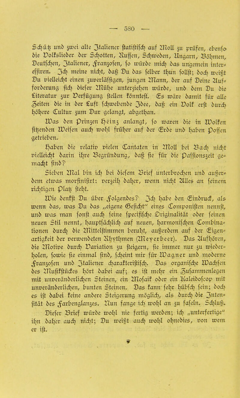 Sd)ü£ unö 5tr>ei alte 3taliener ftatifiifd) auf ZHoil 5U prüfen, ebenfo- öie Dolfslteöer öer Schotten, Hüffen, Sa^tr-eöen, Ungarn, Säumen, Deutfdjen, 3taliener, ^ransofen, fo aniröe midj 6as ungemein tnter* efftren. 3<*? meine nid?t, öaf Du öas felber tfyun follft; 6007 weift Du r>ielleid)t einen superlafftgen, jungen ZTTamt, 6er auf Deine 2tuf* foröerung ftd? öiefer ITTüfye unte^iefyen voütbe, unö öem Du öie £iteratur sur Perfügung ftellen fönnteft. (Es tpäre öamit für alle Reiten öie in öer £uft fdnr-ebenöe 3&ee, öaf ein Volt erft öurcb, Ijö'fyere Cultur 5um Dur gelangt, abgetfyan. IDas öen Prisen £)ein5 anlangt, fo tüaren öie in XDolfen fttsenöen IDeifen aud} roofyl früher auf öer (£röe unö b/aben Poffen getrieben. £)aben öie relatto bielen Cantaten in IHoII bei Bad} nidjt pielleidjt öarin ifyre Begrünöung, öaf fte für öie Paffionsseit ge* madjt finö? Sieben TXldl bin idj bei öiefem Brief unterbrochen unö aufer* öem etoas morfiniftrt: vex$e\l) öar/er, roenn nidjt 2tlles an feinem richtigen piai§ ftefyt. XDie öenfft Du über ^folgenöes? 3<^ ^?a^e öen (ginörucf, als toenn öas, toas Du öas „eigene (ßefidjt eines Componiften nennft, unö n?as man fonft aud? feine fpecififcfje Originalität oöer feinen neuen Stil nennt, r/auptfädjlidj auf neuen, r/armonifd)en £ombina= tionen öurdj öie ZHittelftimmen beruht, auferöem auf öer €igen= artigfeit öer Dertoenöeten Hfyytlnnen (IHeyerbeer). Das 2(ufr/örcn, öie ZRotipe öurdj Variation 5U fteigern, fte immer nur 5U roieöer* Ijolen, fotpie fte einmal finö, fcr/eint mir für tDagner unö moöerne ^fran5ofen unö 3t<^üener djarafteriftifd}. Das organtfdje XDad)fen öes XTÜuftfftücfes fyört öabei auf; es ift mefyr ein ^ufammenlegen mit unr>eränöerlid}en Steinen, ein ZTTofaif oöer ein Kaleiöofcop mit unr>eränöerlid)en, bunten Steinen. Das fannfefyr fyübfcb, fein; öocfy es ift öabei feine anöere Steigerung möglid?, als öurd) öie 3nten« fität öes ^arbenglanses. Zcun fange id? toob/I an 5U fafeln. Sdjluf). Diefer Brief roüröe roob,! nie fertig roeröen; idj „unterfertige ibm öaljer aud) nid)t; Du tneift aud} tr>or/l olnteöies, oon roem er ift.