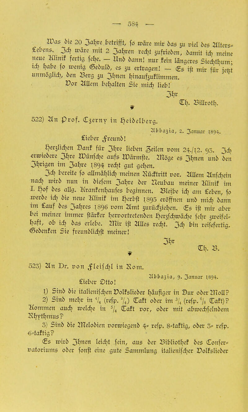 — 58^ — Was 6ie 20 3ab,re betrifft, fo märe mir 6as 5u ciel 6es Atters* Sebens. 3d> roäre mit 2 3al?ren redjt 3ufrie6en, damit id) meine neue XCItmf fertig fefje. - Unb bannl nur fein längeres Siecbtbunr td? l?abe fo roenig ©e6u!6, es 3u ertragen! - <£s ift mir für jefet unmögltd), 6en Berg 3u 3rmen r/inaufeufiimmen. Dor Willem behalten Sie mid) lieb! £1?. BiUrott?. 522) #n Prof. £3erny in Heidelberg. £ieber ^reunö! §er3Iid)en Danf für 3b,re lieben geilen com 2^./j2. 95. 3d> ermie6ere 3b,re IDünfdje aufs IPärmfte. XHöge es 31men un6 6en 3^rigen im 3ab?re redjt gut geb,en. 3cb, bereite fo allmäljli^ meinen Hüdtritt r>or. Willem ^nfdjein nad? tr>ir6 nun in 6iefem 3at/re 6er Zceubau meiner Klinif im I. ^of 6es allg. ttranfenfjaufes beginnen. Bleibe id) am £eben, fo •roeroe id? 6ie neue Klinif im f^erbft \8$5 eröffnen uno mid? bann im £auf 6es 3afyres ^890 vom 2Xmt 3urüd3ier;en. <£s ift mir aber bei meiner immer ftärfer fyercortretenöen §er3fd)tr>äd)e feb/r streifet f?aft, ob id? 6as erlebe. IHir ift 2Mes redjt. 3d} bin reifefertig. <Seoenfen Sie freunölidjft meiner! 523) 2tn Dr. dou ^teifd?! in Horn. 2lbba3ta, 9. 3anuar *89$. Steber Otto! 0 Sinö 6ie italtenifdjen Polfslieöer häufiger in Dur oöerZTToll? 2) Sin6 mcl?r in % (refp. 2/4) Caft 06er im 3/4 (refp.% Caft)? Kommen audj tüeldje in 5/4 Caft cor, ober mit abroedjfelnöem Hr/Yffymus? 3) Sin6 6ie 21?elo6ien r»orroiegeno ^ refp. 8=taftig, 06er 5= refp. ■fcfaftig? €s roirö 3*?nen ktdjt fein, aus 6er Sibliotljef 6es Coufer* ratoriums 06er fonft eine gute Sammlung italicuifdjer Polfslie6er