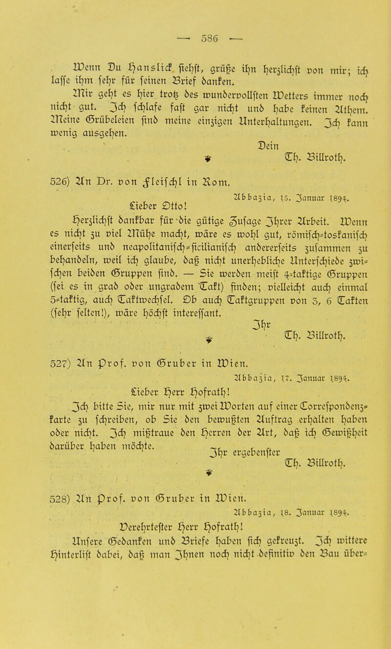 Wenn Du ^anslicf. ftehft, grüfe i£?n Ijer^ft con mir; ich Iaffe irmi fef?r für feinen Brief öanfen. ZHir gel?t es fyier tro£ 6es umuöerDolIften IDetters immer nod? nidjt gut. 3d? f djlafe faft gar nief/t unö f/abe feinen 2ttr/em. ZHeine Grübeleien ftnö meine einsigen Unterhaltungen. 3dj fann roenig ausger/en. Dein * C£?. Billroth. 526) 2(n Dr. von ^leifdjl in Horn. 2Ibba5ta, \z>. Zinnat ^89^. Cieber £)tto! £)er5Üd)ft öanfbar für -öie gütige «gufage 3hrer Arbeit. IDenn es nicht 5U r>iel ZHür/e madjt, märe es mob,l gut, römifdptosfanifd) einerfeits unö neapolitanifd]=ficilianifd} anöererfeits sufammen ju bef/anöeln, roeil id? glaube, öaf nief/t unerhebliche Unterfdjieöe 5tr>i= fdjen beiöen ©ruppen ftnö. — Sie roeröen meift ^=taftige ©ruppen (fei. es in graö oöer ungraöem Caft) finöen; r>telleicf?t aud? einmal 5*taftig, auch Caftroedjfel. £)b aud} Caftgruppen r>on 3, 6 Caften (fehr feiten!), rodre J?öd?fl intereffant. 3hr ^ Ch. Billroth. 527) 2ln Prof. r»on ©ruber in IDien. Ubba^ia, \7. 2anmt Wk* Stieber £)err £)ofratr/! 3d? bitte Sie, mir nur mit 3tr>ei IDorten auf einer Corrcfponöens* farte 5U f er/reiben, ob Sie öen betrmften Auftrag erhalten haben 06er nid)t. 3<^ miftraue öen £}erren öer Zlrt, öaf ich <Setr>tfJ?ett öarüber haben mödite. ~, f ,, 1 1 3hr ergebender Ch- Billroth. 528) Un Prof. von ©ruber in XDien. llbba^xa, \8. 3anuar ^89^. Derefn-tefter ^err fjofratb,! Itnfere ©eöanfen unö Briefe haben fid? gefreut. 3^ bittere £)interlift öabei, öaf man 3*?™n noch nid?t öefinitir> öen Bau über=