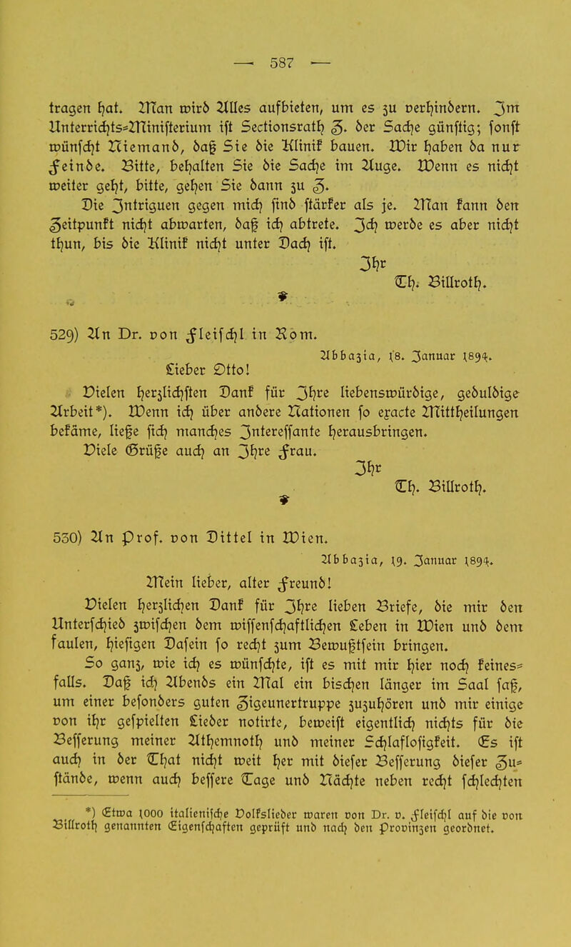 tragen fjat. ZITan wxvb Ellies aufbieten, um es $u t>err/in6ern. 3m Unterrid)ts*Zninifterium ift Sectionsratlj «g. 6er Sadje günftig; fonft rr>ünfd}t ZUemanö, 6af Sie 6ie Klinif bauen. XDtr fyaben 6a nur ^ein6e. Bitte, behalten Sie 6ie Sadje im 2Xuge. XDenn es nid)t weiter geb/t, bitte, gefyen Sie 6amt 5U ^. Die 3n^ri9Uen gegen mid) fin6 ftärfer als je. ZTTan fann 6err ^eitpunft nid)t abwarten, 6af idj abtrete. 3^? tt>er6e es aber nidjt tb/un, bis 6ie Klint? nid)t unter Dad} ift. O?. Billrotb,. » 529) 2In Dr. oon ^leifdjl in Hörn. Cieber Otto! Dielen t/er5licf/ften Danf für 3^re liebensrr>ür6ige, ge6uI6ige Arbeit*). XDenn id) über an6ere Xiationen fo ejacte ZTTittfyeilungen befäme, liefe ftdj mancr/es 3n^ereffan*c herausbringen. Diele (ßrüfe aud} an 3fyre Stau' 3*1* ■ O?. Biilrotbj. 530) 2ln prof. con Dittel in XDien. 2lbba$'xa, \y, Januar \8<)<k. ZTTein lieber, alter ^freun6! Dielen fyerjlicrjen Dan! für y^tz lieben Briefe, 6ie mir 6en Unterfd)ie6 5tr>ifd)en 6em roiffenfdjaftlidjen £eben in XDien un6 6em faulen, Ijieftgen Dafein fo red)t sum Berouftfein bringen. So gans, wie id? es wünfdjte, ift es mit mir Ijier nod) feines* falls. Daf id? 21ben6s ein IHal ein bisdjen länger im Saal faf, um einer befon6ers guten <§igeunertruppe 5usuljören un6 mir einige ron il)r gefpielten £ie6er notirte, be weift eigentlich nidjts für 6te Befferung meiner 2Itr/emnotf? un6 meiner Sdjlafloftgfeit. (Es ift aud) in 6er Ojat nidjt weit r>er mit 6iefer Befferung 6iefer «gu* ftän6e, wenn aud) beffere Cage un6 Xcädjte neben red)t fdjled)ten *) <£twa \ooo ttalieni?cf?e Dolfslieber roaren con Dr. r>. $U\\d)l auf bie oon 23tIIrotr| genannten (Higenfdjaften geprüft unb nadj beu procin^en georbnet.