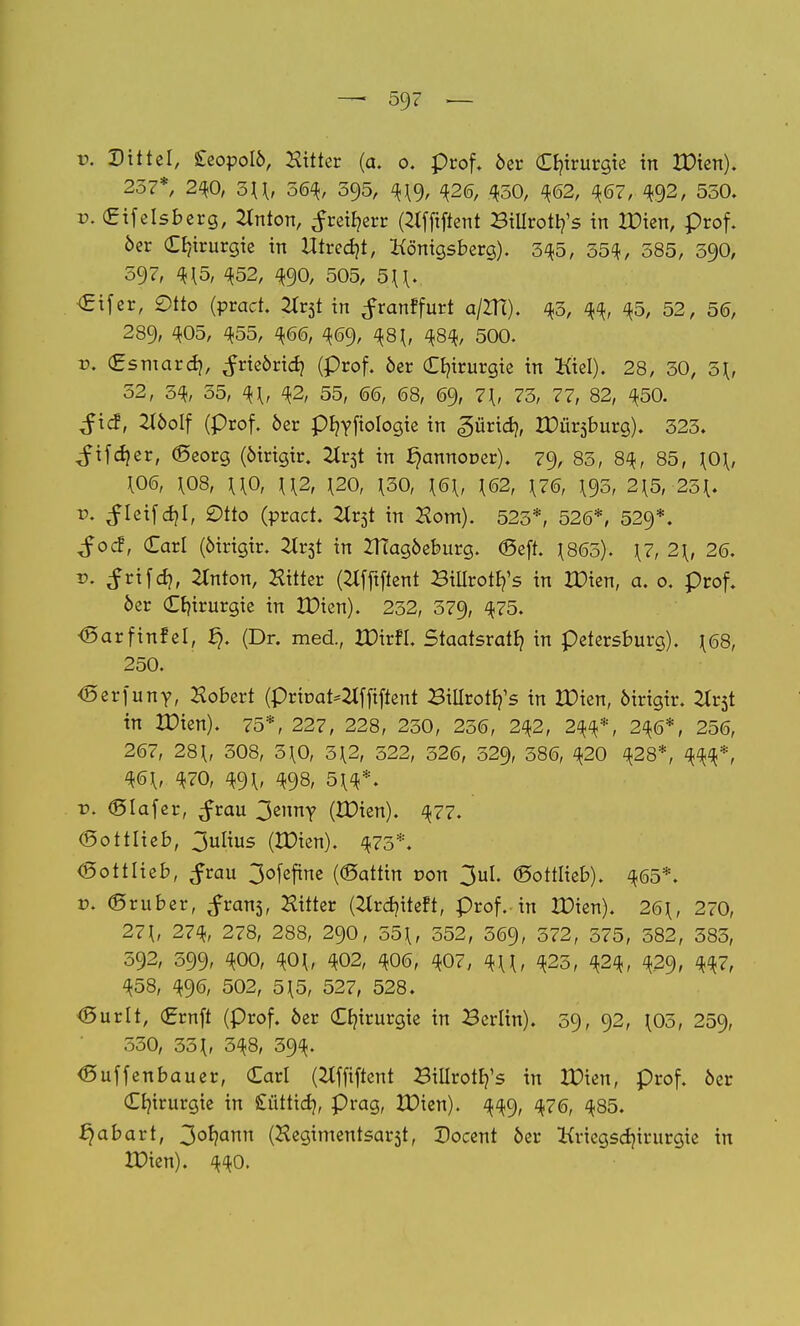 — 59? — v. Dtttel, £eopoIÖ, Hüter (a. o. prof. öer Chirurgie in XDten). 257*, 240, o\\, 564, 595, 4(9, 426, 450, 462, 467, 492, 550. v. Cifelsberg, 2lnton, ^rei^err (2lfftftent Billroty's in XDien, Prof. öer Chirurgie in Xttredjt, Königsberg). 545, 554, 585, 590, 597, 4(5, 452, 490, 505, 5((. €ifer, Otto (?rad. 2Xt$t in ^ranffurt a/ZH). 45, 44, 45, 52, 5(5, 289, 405, <*55, 466, 469, 48 (, 484, 500. v. (Esmardj, ^rieörid) (prof. öer Chirurgie in Kiel). 28, 50, 5(, 52, 3% 55, 4(, 42, 55, 66, 68, 69, 7*, 75, 77, 82, 450. $\d, 2töolf (prof. öer pfyyfiologie in «gürid?, XDürsburg). 525. ^ifd}er, (Seorg (öirigir. Uxtf. in ^annooer). 79, 85, 84, 85, \0\, (06, (08, ((0, ((2, (20, (50, (6(, (62, (76, (95, 2{5, 25(. r>. ^ieifcfyl, Otto (vvad. Ht$t in Horn). 525*, 526*, 529*. $od, Carl (öirigir. 2lr5t in XHagöeburg. (Seft. (865). (7, 2\, 26. v. ^rifd), 2Inton, Hilter (2tfftftent Bilirotr^s in XDien, a. 0. prof. 6er Chirurgie in XDien). 252, 579, 4?5* <SarfinfeI, (Dr. med., IDirfi. Staatsrat!? in Petersburg). ^68, 250. <5erfunY, Hobert (priuat^fftftent BiUrot^s in XDien, öirigir. 2lr5t in XDien). 75*, 227, 228, 250, 256, 242, 244*, 246*, 256, 267, 28(, 508, 5(0, 5(2, 522, 526, 529, 586, 420 428*, 444*, 46(, 470, qß\, 498, 5(4*. r>. (Slafer, ^rau ^znny (tDien). 477. (Sottlieb, 3ulius (IDien). 475*. (Sott lieb, $tau 3ofefine ((Sattin r»on 3ul. ©ottlieb). 465*. v. ©ruber, frans, bitter ßlrdjtteft, prof. in XDien). 26(, 270, 27(, 27% 278, 288, 290, 55(, 552, 569, 572, 575, 582, 585, 592, 599, 400, 40(, 402, 406, ^07, 4((, <*25, 424, 429, Wr ^58, 496, 502, 5(5, 527, 528. <SurIt, (Ernft (prof. öer Chirurgie in Berlin). 59, 92, (05, 259, 550, 55(, 548, 594. <ßuffenbauer, Carl (Hfftftent Biilrotrj's in XDien, prof. öer Chirurgie in £ütttd>, präg, XDien). 449, 476, 485. Rabatt, 3or/ann (Hegimentsarst, Docent öer Kriegscfyirurgie in XDien). 440.