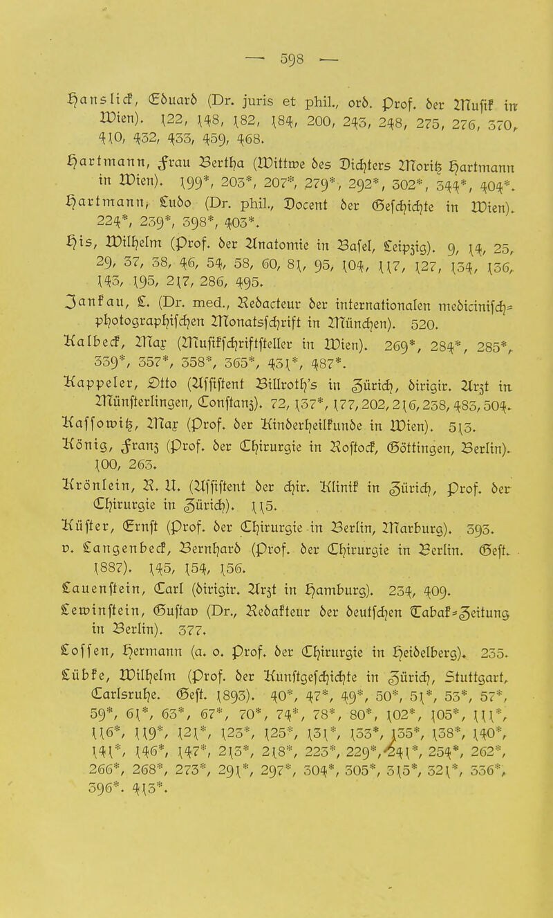 ^ansfid, (Eöuarö (Dr. juris et phil., orö. prof. 6er irtufif irr IDien). 122, 148, 182, \8<k, 200, 243, 248, 275, 276, 570, 4*0, 432, 433, 459, <*68. ^artmann, £rau Bertha (rDittroe 6es Dieters ZHoriij ^artmann in IDien). ^9*, 203*, 207* 279*, 292*, 302*, 344*, 404*. ^artmann, £1160 (Dr. phil., Docent 6er (Sefcbicbte in IDien). 224*, 239*, 398*, 403*. §is, IDitbelm (prof. 6er Anatomie in Bafel, £eip5ig). 9, 14, 25, 29, 37, 38, 46, 54, 58, 60, 8\, 95, 104, U7, \2?, 134, 136, 143, 195, 217, 286, 495. 3anfan, £. (Dr. med., Heöacteur 6er internationalen me6icinifa> pbotograpbifd?en ZTTonatsfcbrtft in 2TTünd]en). 520. Kalbed, 2Har (ZHufiffdjriftfteUer in XDien). 269*, 284*, 285*, 339*, 357*, 358*, 365*, 431*, 487*. Kappeler, £)tto (tffftftent Billrotb/s in «güricb, 6irigir. Xv$t in ZHünfterlingen, Conftans). 72, 137*, 177,202,216,238,485,504. Kafforoi£, mar (prof. 6er Kin6erbeüfun6e in XDien). 515. König, ^rans (prof. 6er Chirurgie in Hoftod, Böttingen, Berlin). 100, 263. Krönlein, II. (Hfftftent 6er d)ir. Klinif in ^üridj, prof. 6er Chirurgie in «güricb). \\5. Küfter, (Jrrnft (prof. 6er Chirurgie in Berlin, IHarburg). 593. t>. £angenbed, Bernbar6 (prof. öer Chirurgie in Berlin, <Seff. 1887). 145, 154, 156. £auenftein, Carl (6irigir. Ht$t in Hamburg). 254, 409. £etrnnftein, <5uftat> (Dr., He6afteur 6er 6eutfcben Cabaf^eitung in Berlin). 377. £offen, ^ermann (a. 0. prof. 6er Chirurgie in fjetöelberg), 255. £übfe, IDilbetm (prof. 6er Kunftgefdjidjte in ^ürid), Stuttgart, (Earlsrube. <Seft. 1893). 40*, 47*, 49*, 50*, 51*, 55*, 57*, 59*, 61*, 65*, 67*, 70*, 74*, 78*, 80*, 102*, 105*, Hl*, U6*, U9*, \2\*, 125*, 125*, 131*, 153*, 155*, 158*, 140*, 141*, 1<*6*, 147*/ 215*, 218*, 225*, 22%*,ty\*, 254*, 262*, 266*, 268*, 273*, 291*, 297*, 504*, 305*, 515*, 521*, 556*, 596*. 413*.